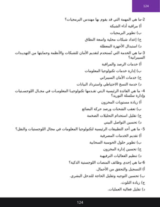 124
2
‫البرمجيات؟‬ ‫مهندس‬ ‫بها‬ ‫يقوم‬ ‫قد‬ ‫التي‬ ‫المهمة‬ ‫هي‬ ‫ما‬-
‫الشبكة‬ ‫أداء‬ ‫مراقبة‬ )‫أ‬
‫البرمجيات‬ ‫تطوير‬ )‫ب‬
‫النطاق‬ ‫واسعة‬ ‫محلية‬ ‫شبكات‬ ‫إعداد‬ )‫ج‬
‫المعطلة‬ ‫األجهزة‬ ‫استبدال‬ )‫د‬
3
‫دات‬ ‫التهدي‬ ‫من‬ ‫وحمايتها‬ ‫واألنظمة‬ ‫للشبكات‬ ‫األمان‬ ‫لتقديم‬ ‫ستخدم‬ُ‫ت‬ ‫التي‬ ‫الخدمة‬ ‫هي‬ ‫ما‬-
‫السيبرانية؟‬
‫والمراقبة‬ ‫الرصد‬ ‫خدمات‬ )‫أ‬
‫المعلومات‬ ‫تكنولوجيا‬ ‫خدمات‬ ‫إدارة‬ )‫ب‬
‫السيبراني‬ ‫األمان‬ ‫خدمات‬ )‫ج‬
‫البيانات‬ ‫واسترداد‬ ‫االحتياطي‬ ‫النسخ‬ ‫خدمة‬ )‫د‬
4
‫تيات‬ ‫اللوجس‬ ‫ال‬ ‫مج‬ ‫في‬ ‫ات‬ ‫المعلوم‬ ‫ا‬ ‫تكنولوجي‬ ‫دمها‬ ‫تق‬ ‫تي‬ ‫ال‬ ‫الرئيسية‬ ‫الفائدة‬ ‫هي‬ ‫ما‬ -
‫التوريد؟‬ ‫سلسلة‬ ‫وإدارة‬
‫المخزون‬ ‫مستويات‬ ‫زيادة‬ )‫أ‬
‫البضائع‬ ‫حركة‬ ‫ورصد‬ ‫الشحنات‬ ‫تعقب‬ )‫ب‬
‫الضخمة‬ ‫التحليالت‬ ‫استخدام‬ ‫تقليل‬ )‫ج‬
‫البيني‬ ‫التواصل‬ ‫تحسين‬ )‫د‬
5
‫والنقل؟‬ ‫اللوجستيات‬ ‫مجال‬ ‫في‬ ‫المعلومات‬ ‫لتكنولوجيا‬ ‫الرئيسية‬ ‫التطبيقات‬ ‫أحد‬ ‫هي‬ ‫ما‬ -
‫المصرفية‬ ‫الخدمات‬ ‫تقديم‬ )‫أ‬
‫السحابية‬ ‫الحوسبة‬ ‫حلول‬ ‫تطوير‬ )‫ب‬
‫المخزون‬ ‫إدارة‬ ‫تحسين‬ )‫ج‬
‫الترفيهية‬ ‫الفعاليات‬ ‫تنظيم‬ )‫د‬
6
‫الذكية؟‬ ‫اللوجستية‬ ‫المنصات‬ ‫وظائف‬ ‫إحدى‬ ‫هي‬ ‫ما‬-
.‫األحمال‬ ‫من‬ ‫والتحقق‬ ‫التسجيل‬ )‫أ‬
.‫البشري‬ ‫للتدخل‬ ‫الحاجة‬ ‫وتقليل‬ ‫التوجيه‬ ‫تحسين‬ )‫ب‬
.‫التلوث‬ ‫زيادة‬ )‫ج‬
.‫العمليات‬ ‫فعالية‬ ‫تقليل‬ )‫د‬
124
 