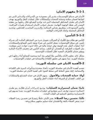 129
5-1-1
:‫االمان‬ ‫مفهوم‬
‫يتم‬ ‫تي‬ ‫ال‬ ‫دابير‬ ‫والت‬ ‫راءات‬ ‫اإلج‬ ‫من‬ ‫ة‬ ‫مجموع‬ ‫إلى‬ ‫ير‬ ‫يش‬ ‫تيات‬ ‫اللوجس‬ ‫ياق‬ ‫س‬ ‫في‬ ‫ان‬ ‫األم‬
‫يهدف‬ .‫والتوزيع‬ ‫النقل‬ ‫عمليات‬ ‫خالل‬ ‫والممتلكات‬ ‫الشحنات‬ ‫وحماية‬ ‫سالمة‬ ‫لضمان‬ ‫اتخاذها‬
‫ة‬ ‫نقط‬ ‫من‬ ‫ا‬ ‫رحلته‬ ‫خالل‬ ‫ائع‬ ‫البض‬ ‫ه‬ ‫تواج‬ ‫د‬ ‫ق‬ ‫تي‬ ‫ال‬ ‫ة‬ ‫المحتمل‬ ‫اطر‬ ‫المخ‬ ‫ل‬ ‫تقلي‬ ‫إلى‬ ‫ان‬ ‫األم‬
،‫ة‬ ‫المراقب‬ ‫ات‬ ‫تقني‬ ‫تخدام‬ ‫اس‬ ‫ان‬ ‫األم‬ ‫وانب‬ ‫ج‬ ‫مل‬ ‫تش‬ .‫ة‬ ‫النهائي‬ ‫ة‬ ‫الوجه‬ ‫نقطة‬ ‫إلى‬ ‫المصدر‬
‫د‬ ‫وتحدي‬ ،‫املين‬ ‫للع‬ ‫ب‬ ‫المناس‬ ‫دريب‬ ‫والت‬ ،‫المة‬ ‫الس‬ ‫ايير‬ ‫مع‬ ‫بيق‬ ‫وتط‬ ،‫المستودعات‬ ‫وتأمين‬
.‫الوقائية‬ ‫اإلجراءات‬ ‫واتخاذ‬ ‫المحتملة‬ ‫المخاطر‬
5-1-2
:‫التأمين‬
‫ركة‬ ‫ش‬ ‫إلى‬ ‫ة‬ ‫المالي‬ ‫اطر‬ ‫المخ‬ ‫من‬ ‫زء‬ ‫ج‬ ‫ل‬ ‫تحوي‬ ‫الشركات‬ ‫أو‬ ‫لألفراد‬ ‫يتيح‬ ‫نظام‬ ‫هو‬ ‫التأمين‬
‫ات‬ ‫والممتلك‬ ‫للبضائع‬ ‫تأمين‬ ‫وثيقة‬ ‫شراء‬ ‫في‬ ‫التأمين‬ ‫يتمثل‬ ،‫اللوجستيات‬ ‫سياق‬ ‫في‬ .‫تأمين‬
،‫ة‬ ‫متوقع‬ ‫ير‬ ‫غ‬ ‫حوادث‬ ‫حدوث‬ ‫حالة‬ ‫في‬ ‫مالية‬ ‫حماية‬ ‫توفر‬ ‫الوثيقة‬ ‫هذه‬ .‫النقل‬ ‫عمليات‬ ‫أثناء‬
‫ة‬ ‫المالي‬ ‫اء‬ ‫األعب‬ ‫ف‬ ‫تخفي‬ ‫في‬ ‫التأمين‬ ‫يساعد‬ .‫التلف‬ ‫أو‬ ،‫الفقدان‬ ‫أو‬ ،‫الطرقية‬ ‫الحوادث‬ ‫مثل‬
.‫اللوجستية‬ ‫العمليات‬ ‫خالل‬ ‫المعنية‬ ‫لألطراف‬ ‫ضمان‬ ‫وتوفير‬
‫في‬ ‫ا‬ ‫رحلته‬ ‫أثناء‬ ‫للبضائع‬ ‫ومحمية‬ ‫آمنة‬ ‫بيئة‬ ‫لتوفير‬ ‫ا‬ً‫ع‬‫م‬ ‫والتأمين‬ ‫األمان‬ ‫يتعاون‬ ،‫عام‬ ‫بشكل‬
.‫اللوجستيات‬ ‫عمليات‬ ‫في‬ ‫واالستدامة‬ ‫الكفاءة‬ ‫تحقيق‬ ‫في‬ ‫يسهم‬ ‫مما‬ ،‫التوريد‬ ‫سلسلة‬
5-2
‫التوريد‬ ‫سلسلة‬ ‫في‬ ‫االمان‬ ‫أهمية‬
:
‫اءة‬ ‫الكف‬ ‫على‬ ‫يرة‬ ‫كب‬ ‫أثيرات‬ ‫وت‬ ‫ددة‬ ‫متع‬ ‫اد‬ ‫بأبع‬ ‫د‬ ‫التوري‬ ‫لة‬ ‫سلس‬ ‫في‬ ‫ان‬ ‫األم‬ ‫ة‬ ‫أهمي‬ ‫م‬ ‫تتس‬
:‫التوريد‬ ‫سلسلة‬ ‫في‬ ‫األمان‬ ‫أهمية‬ ‫على‬ ‫الضوء‬ ‫تسلط‬ ‫التي‬ ‫النقاط‬ ‫بعض‬ ‫إليك‬ .‫واالستدامة‬
‫واألصول‬ ‫الشحنات‬ ‫حماية‬ :‫أوال‬
‫ات‬ ‫والممتلك‬ ‫ائع‬ ‫البض‬ ‫حماية‬ ‫في‬ ‫األمان‬ ‫يسهم‬ :
.‫والتوزيع‬ ‫النقل‬ ‫عمليات‬ ‫أثناء‬ ‫السرقة‬ ‫أو‬ ‫الفقدان‬ ،‫التلف‬ ‫من‬
:‫العمليات‬ ‫استمرارية‬ ‫ضمان‬ :‫ثانيا‬
‫ل‬ ‫تقلي‬ ‫يتم‬ ،‫ة‬ ‫ال‬ّ‫ع‬‫ف‬ ‫ان‬ ‫أم‬ ‫راءات‬ ‫إج‬ ‫ود‬ ‫بوج‬
‫في‬ ‫هم‬ ‫يس‬ ‫ا‬ ‫مم‬ ،‫د‬ ‫التوري‬ ‫لة‬ ‫سلس‬ ‫ات‬ ‫عملي‬ ‫في‬ ‫ع‬ ‫متوق‬ ‫ير‬ ‫غ‬ ‫ف‬ ‫توق‬ ‫دوث‬ ‫ح‬ ‫ة‬ ‫احتمالي‬
.‫المحدد‬ ‫الوقت‬ ‫في‬ ‫التسليم‬ ‫وتحقيق‬ ‫االستمرارية‬
:‫العمالء‬ ‫رضا‬ ‫تحسين‬ :‫ثالثا‬
،‫العمالء‬ ‫ا‬ ‫رض‬ ‫ين‬ ‫تحس‬ ‫في‬ ‫ا‬ً‫ي‬ ‫رئيس‬ ‫اًل‬‫عام‬ ‫األمان‬ ‫يعتبر‬
.‫ودقة‬ ‫بسالم‬ ‫سلعهم‬ ‫تسليم‬ ‫تجاه‬ ‫واالطمئنان‬ ‫بالثقة‬ ‫العمالء‬ ‫يشعر‬ ‫حيث‬
129
 