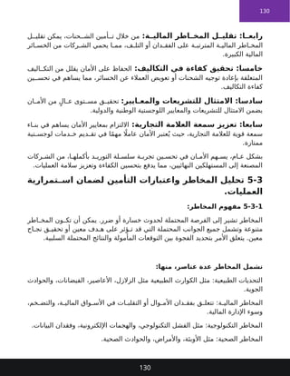 130
:‫ة‬ ‫المالي‬ ‫اطر‬ ‫المخ‬ ‫ل‬ ‫تقلي‬ :‫ا‬ ‫رابع‬
‫ل‬ ‫تقلي‬ ‫يمكن‬ ،‫حنات‬ ‫الش‬ ‫أمين‬ ‫ت‬ ‫خالل‬ ‫من‬
‫ائر‬ ‫الخس‬ ‫من‬ ‫ركات‬ ‫الش‬ ‫يحمي‬ ‫ا‬ ‫مم‬ ،‫ف‬ ‫التل‬ ‫أو‬ ‫دان‬ ‫الفق‬ ‫على‬ ‫ة‬ ‫المترتب‬ ‫ة‬ ‫المالي‬ ‫اطر‬ ‫المخ‬
.‫الكبيرة‬ ‫المالية‬
:‫التكاليف‬ ‫في‬ ‫كفاءة‬ ‫تحقيق‬ :‫خامسا‬
‫اليف‬ ‫التك‬ ‫من‬ ‫يقلل‬ ‫األمان‬ ‫على‬ ‫الحفاظ‬
‫ين‬ ‫تحس‬ ‫في‬ ‫يساهم‬ ‫مما‬ ،‫الخسائر‬ ‫عن‬ ‫العمالء‬ ‫تعويض‬ ‫أو‬ ‫الشحنات‬ ‫توجيه‬ ‫بإعادة‬ ‫المتعلقة‬
.‫التكاليف‬ ‫كفاءة‬
:‫ايير‬ ‫والمع‬ ‫للتشريعات‬ ‫االمتثال‬ :‫سادسا‬
‫ان‬ ‫األم‬ ‫من‬ ٍ‫ال‬ ‫ع‬ ‫توى‬ ‫مس‬ ‫ق‬ ‫تحقي‬
.‫والدولية‬ ‫الوطنية‬ ‫اللوجستية‬ ‫والمعايير‬ ‫للتشريعات‬ ‫االمتثال‬ ‫يضمن‬
:‫التجارية‬ ‫العالمة‬ ‫سمعة‬ ‫تعزيز‬ :‫سابعا‬
‫اء‬ ‫بن‬ ‫في‬ ‫يساهم‬ ‫األمان‬ ‫بمعايير‬ ‫االلتزام‬
‫تية‬ ‫لوجس‬ ‫دمات‬ ‫خ‬ ‫ديم‬ ‫تق‬ ‫في‬ ‫ا‬ً‫م‬‫مه‬ ‫اًل‬‫عام‬ ‫األمان‬ ‫عتبر‬ُ‫ي‬ ‫حيث‬ ،‫التجارية‬ ‫للعالمة‬ ‫قوية‬ ‫سمعة‬
.‫ممتازة‬
‫ركات‬ ‫الش‬ ‫من‬ ،‫ا‬ ‫بأكمله‬ ‫د‬ ‫التوري‬ ‫لة‬ ‫سلس‬ ‫ة‬ ‫تجرب‬ ‫ين‬ ‫تحس‬ ‫في‬ ‫ان‬ ‫األم‬ ‫هم‬ ‫يس‬ ،‫ام‬ ‫ع‬ ‫بشكل‬
.‫العمليات‬ ‫سالمة‬ ‫وتعزيز‬ ‫الكفاءة‬ ‫بتحسين‬ ‫يدفع‬ ‫مما‬ ،‫النهائيين‬ ‫المستهلكين‬ ‫إلى‬ ‫المصنعة‬
5-3
‫تمرارية‬ ‫اس‬ ‫لضمان‬ ‫التأمين‬ ‫واعتبارات‬ ‫المخاطر‬ ‫تحليل‬
.‫العمليات‬
5-3-1
:‫المخاطر‬ ‫مفهوم‬
‫اطر‬ ‫المخ‬ ‫ون‬ ‫تك‬ ‫أن‬ ‫يمكن‬ .‫ضرر‬ ‫أو‬ ‫خسارة‬ ‫لحدوث‬ ‫المحتملة‬ ‫الفرصة‬ ‫إلى‬ ‫تشير‬ ‫المخاطر‬
‫اح‬ ‫نج‬ ‫ق‬ ‫تحقي‬ ‫أو‬ ‫معين‬ ‫دف‬ ‫ه‬ ‫على‬ ‫ؤثر‬ ‫ت‬ ‫قد‬ ‫التي‬ ‫المحتملة‬ ‫الجوانب‬ ‫جميع‬ ‫وتشمل‬ ‫متنوعة‬
.‫السلبية‬ ‫المحتملة‬ ‫والنتائج‬ ‫المأمولة‬ ‫التوقعات‬ ‫بين‬ ‫الفجوة‬ ‫بتحديد‬ ‫األمر‬ ‫يتعلق‬ .‫معين‬
:‫منها‬ ،‫عناصر‬ ‫عدة‬ ‫المخاطر‬ ‫تشمل‬
‫والحوادث‬ ،‫الفيضانات‬ ،‫األعاصير‬ ،‫الزالزل‬ ‫مثل‬ ‫الطبيعية‬ ‫الكوارث‬ ‫مثل‬ :‫الطبيعية‬ ‫التحديات‬
.‫الجوية‬
،‫خم‬ ‫والتض‬ ،‫ة‬ ‫المالي‬ ‫واق‬ ‫األس‬ ‫في‬ ‫ات‬ ‫التقلب‬ ‫أو‬ ‫وال‬ ‫األم‬ ‫دان‬ ‫بفق‬ ‫ق‬ ‫تتعل‬ :‫ة‬ ‫المالي‬ ‫المخاطر‬
.‫المالية‬ ‫اإلدارة‬ ‫وسوء‬
.‫البيانات‬ ‫وفقدان‬ ،‫اإللكترونية‬ ‫والهجمات‬ ،‫التكنولوجي‬ ‫الفشل‬ ‫مثل‬ :‫التكنولوجية‬ ‫المخاطر‬
.‫الصحية‬ ‫والحوادث‬ ،‫واألمراض‬ ،‫األوبئة‬ ‫مثل‬ :‫الصحية‬ ‫المخاطر‬
130
 