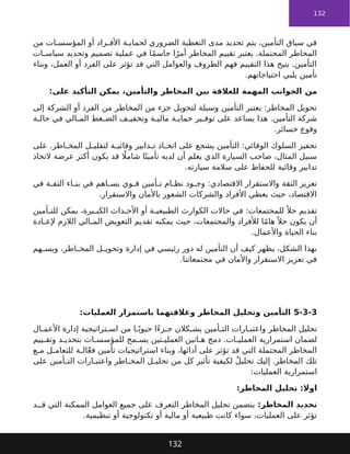 132
‫من‬ ‫ات‬ ‫المؤسس‬ ‫أو‬ ‫راد‬ ‫األف‬ ‫ة‬ ‫لحماي‬ ‫الضروري‬ ‫التغطية‬ ‫مدى‬ ‫تحديد‬ ‫يتم‬ ،‫التأمين‬ ‫سياق‬ ‫في‬
‫ات‬ ‫سياس‬ ‫وتحديد‬ ‫تصميم‬ ‫عملية‬ ‫في‬ ‫ا‬ً‫م‬‫حاس‬ ‫ا‬ً‫أمر‬ ‫المخاطر‬ ‫تقييم‬ ‫يعتبر‬ .‫المحتملة‬ ‫المخاطر‬
‫وبناء‬ ،‫العمل‬ ‫أو‬ ‫الفرد‬ ‫على‬ ‫تؤثر‬ ‫قد‬ ‫التي‬ ‫والعوامل‬ ‫الظروف‬ ‫فهم‬ ‫التقييم‬ ‫هذا‬ ‫يتيح‬ .‫التأمين‬
.‫احتياجاتهم‬ ‫يلبي‬ ‫تأمين‬
‫من‬
،‫والتأمين‬ ‫المخاطر‬ ‫بين‬ ‫للعالقة‬ ‫المهمة‬ ‫الجوانب‬
:‫على‬ ‫التأكيد‬ ‫يمكن‬
‫إلى‬ ‫الشركة‬ ‫أو‬ ‫الفرد‬ ‫من‬ ‫المخاطر‬ ‫من‬ ‫جزء‬ ‫لتحويل‬ ‫وسيلة‬ ‫التأمين‬ ‫يعتبر‬ :‫المخاطر‬ ‫تحويل‬
‫ة‬ ‫حال‬ ‫في‬ ‫الي‬ ‫الم‬ ‫غط‬ ‫الض‬ ‫ف‬ ‫وتخفي‬ ‫ة‬ ‫مالي‬ ‫ة‬ ‫حماي‬ ‫ير‬ ‫توف‬ ‫على‬ ‫يساعد‬ ‫هذا‬ .‫التأمين‬ ‫شركة‬
.‫خسائر‬ ‫وقوع‬
‫على‬ .‫اطر‬ ‫المخ‬ ‫ل‬ ‫لتقلي‬ ‫ة‬ ‫وقائي‬ ‫دابير‬ ‫ت‬ ‫اذ‬ ‫اتخ‬ ‫على‬ ‫يشجع‬ ‫التأمين‬ :‫الوقائي‬ ‫السلوك‬ ‫تحفيز‬
‫التخاذ‬ ‫عرضة‬ ‫أكثر‬ ‫يكون‬ ‫قد‬ ‫اًل‬‫شام‬ ‫ا‬ً‫تأمين‬ ‫لديه‬ ‫أن‬ ‫يعلم‬ ‫الذي‬ ‫السيارة‬ ‫صاحب‬ ،‫المثال‬ ‫سبيل‬
.‫سيارته‬ ‫سالمة‬ ‫على‬ ‫للحفاظ‬ ‫وقائية‬ ‫تدابير‬
‫في‬ ‫ة‬ ‫الثق‬ ‫اء‬ ‫بن‬ ‫في‬ ‫اهم‬ ‫يس‬ ‫وي‬ ‫ق‬ ‫أمين‬ ‫ت‬ ‫ام‬ ‫نظ‬ ‫ود‬ ‫وج‬ :‫االقتصادي‬ ‫واالستقرار‬ ‫الثقة‬ ‫تعزيز‬
.‫واالستقرار‬ ‫باألمان‬ ‫الشعور‬ ‫والشركات‬ ‫األفراد‬ ‫يعطي‬ ‫حيث‬ ،‫االقتصاد‬
‫أمين‬ ‫للت‬ ‫يمكن‬ ،‫يرة‬ ‫الكب‬ ‫داث‬ ‫األح‬ ‫أو‬ ‫ة‬ ‫الطبيعي‬ ‫الكوارث‬ ‫حاالت‬ ‫في‬ :‫للمجتمعات‬ ً ‫حال‬ ‫تقديم‬
‫ادة‬ ‫إلع‬ ‫الالزم‬ ‫الي‬ ‫الم‬ ‫التعويض‬ ‫تقديم‬ ‫يمكنه‬ ‫حيث‬ ،‫والمجتمعات‬ ‫لألفراد‬ ‫ا‬ً‫م‬‫ها‬ً ‫حال‬ ‫يكون‬ ‫أن‬
.‫واألعمال‬ ‫الحياة‬ ‫بناء‬
‫هم‬ ‫ويس‬ ،‫اطر‬ ‫المخ‬ ‫ل‬ ‫وتحوي‬ ‫إدارة‬ ‫في‬ ‫رئيسي‬ ‫دور‬ ‫له‬ ‫التأمين‬ ‫أن‬ ‫كيف‬ ‫يظهر‬ ،‫الشكل‬ ‫بهذا‬
.‫مجتمعاتنا‬ ‫في‬ ‫واألمان‬ ‫االستقرار‬ ‫تعزيز‬ ‫في‬
5-3-3
‫العمليات‬ ‫باستمرار‬ ‫وعالقتهما‬ ‫المخاطر‬ ‫وتحليل‬ ‫التأمين‬
:
‫ال‬ ‫األعم‬ ‫إدارة‬ ‫تراتيجية‬ ‫اس‬ ‫من‬ ‫ا‬ ً‫حيوي‬ ‫ًا‬‫ء‬‫ز‬ ‫ج‬ ‫كالن‬ ‫يش‬ ‫أمين‬ ‫الت‬ ‫ارات‬ ‫واعتب‬ ‫المخاطر‬ ‫تحليل‬
‫ييم‬ ‫وتق‬ ‫د‬ ‫بتحدي‬ ‫ات‬ ‫للمؤسس‬ ‫مح‬ ‫يس‬ ‫تين‬ ‫العملي‬ ‫اتين‬ ‫ه‬ ‫دمج‬ .‫ات‬ ‫العملي‬ ‫استمرارية‬ ‫لضمان‬
‫ع‬ ‫م‬ ‫ل‬ ‫للتعام‬ ‫ة‬ ‫ال‬ّ‫ع‬‫ف‬ ‫تأمين‬ ‫استراتيجيات‬ ‫وبناء‬ ،‫أدائها‬ ‫على‬ ‫تؤثر‬ ‫قد‬ ‫التي‬ ‫المحتملة‬ ‫المخاطر‬
‫على‬ ‫أمين‬ ‫الت‬ ‫ارات‬ ‫واعتب‬ ‫اطر‬ ‫المخ‬ ‫ل‬ ‫تحلي‬ ‫من‬ ‫كل‬ ‫تأثير‬ ‫لكيفية‬ ٌ‫ل‬‫تحلي‬ ‫إليك‬ .‫المخاطر‬ ‫تلك‬
:‫العمليات‬ ‫استمرارية‬
:‫المخاطر‬ ‫تحليل‬ :‫اوال‬
:‫المخاطر‬ ‫تحديد‬
‫د‬ ‫ق‬ ‫التي‬ ‫الممكنة‬ ‫العوامل‬ ‫جميع‬ ‫على‬ ‫التعرف‬ ‫المخاطر‬ ‫تحليل‬ ‫يتضمن‬
.‫تنظيمية‬ ‫أو‬ ‫تكنولوجية‬ ‫أو‬ ‫مالية‬ ‫أو‬ ‫طبيعية‬ ‫كانت‬ ‫سواء‬ ،‫العمليات‬ ‫على‬ ‫تؤثر‬
132
 