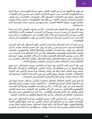 136
‫ا‬ً‫ير‬ ‫كب‬ ‫اًل‬‫و‬ ‫تح‬ ‫تيات‬ ‫اللوجس‬ ‫ناعة‬ ‫ص‬ ‫تشهد‬ ،‫الحالي‬ ‫الوقت‬ ‫في‬ ‫ان‬ ‫نجد‬ ‫الفصل‬ ‫هذا‬ ‫نهاية‬ ‫في‬
‫ات‬ ‫العملي‬ ‫إدارة‬ ‫ين‬ ‫تحس‬ ‫في‬ ‫ة‬ ‫التقني‬ ‫ارات‬ ‫االبتك‬ ‫هم‬ ‫تس‬ ‫حيث‬ ،‫ة‬ ‫الحديث‬ ‫ا‬ ‫التكنولوجي‬ ‫و‬ ‫نح‬
،‫ار‬ ‫طي‬ ‫دون‬ ‫ب‬ ‫ائرات‬ ‫الط‬ ،‫ات‬ ‫الروبوت‬ ،‫اآللي‬ ‫غيل‬ ‫التش‬ ‫ارات‬ ‫االبتك‬ ‫ذه‬ ‫ه‬ ‫تشمل‬ .‫اللوجستية‬
‫وإنتاجية‬ ‫كفاءة‬ ‫تتحسن‬ ،‫التكنولوجيات‬ ‫هذه‬ ‫خالل‬ ‫من‬ .‫األشياء‬ ‫وانترنت‬ ،‫السحابية‬ ‫الحوسبة‬
‫ثر‬ ‫أك‬ ‫تية‬ ‫لوجس‬ ‫دمات‬ ‫خ‬ ‫ديم‬ ‫تق‬ ‫في‬ ‫هم‬ ‫يس‬ ‫مما‬ ،‫البشرية‬ ‫األخطاء‬ ‫وتقليل‬ ،‫التوريد‬ ‫سالسل‬
.‫وفاعلية‬ ‫دقة‬
‫أ‬ ‫تنش‬ ‫د‬ ‫ق‬ ‫تي‬ ‫ال‬ ‫ارة‬ ‫المه‬ ‫وات‬ ‫فج‬ ‫من‬ ً‫ة‬‫بداي‬ ،‫التحديات‬ ‫بعض‬ ‫التحول‬ ‫هذا‬ ‫تعترض‬ ،‫ذلك‬ ‫ومع‬
‫اليف‬ ‫والتك‬ ‫ان‬ ‫باألم‬ ‫ة‬ ‫المتعلق‬ ‫ديات‬ ‫التح‬ ‫إلى‬ً ‫وال‬ ‫وص‬ ،‫دة‬ ‫جدي‬ ‫ات‬ ‫تقني‬ ‫إلى‬ ‫ول‬ ‫التح‬ ‫ة‬ ‫نتيج‬
‫ذه‬ ‫ه‬ ‫إدراك‬ .‫ات‬ ‫الطلب‬ ‫حجم‬ ‫في‬ ‫ات‬ ‫التقلب‬ ‫خالل‬ ‫األداء‬ ‫في‬ ‫تمرارية‬ ‫االس‬ ‫وتحديات‬ ،‫الكبيرة‬
‫ال‬ ‫مج‬ ‫في‬ ‫ا‬ ‫التكنولوجي‬ ‫د‬ ‫فوائ‬ ‫من‬ ‫ة‬ ‫كامل‬ ‫تفادة‬ ‫اس‬ ‫مان‬ ‫لض‬ ‫ي‬ ‫أساس‬ ‫ر‬ ‫أم‬ ‫ديات‬ ‫التح‬
.‫اللوجستيات‬
‫ة‬ ‫الفرص‬ ‫ا‬ ‫أنه‬ ‫على‬ ‫اطر‬ ‫المخ‬ ‫فهم‬ُ‫ي‬ ،‫أمين‬ ‫الت‬ ‫ارات‬ ‫واعتب‬ ‫اطر‬ ‫المخ‬ ‫إدارة‬ ‫ان‬ ‫ا‬ ‫ايض‬ ‫بين‬ ‫وت‬
‫مل‬ ‫تش‬ .‫ة‬ ‫معين‬ ‫داف‬ ‫أه‬ ‫ق‬ ‫تحقي‬ ‫على‬ ‫ؤثر‬ ‫ي‬ ‫أن‬ ‫يمكن‬ ‫رر‬ ‫ض‬ ‫أو‬ ‫ارة‬ ‫خس‬ ‫دوث‬ ‫لح‬ ‫ة‬ ‫المحتمل‬
،‫والصحية‬ ،‫والتكنولوجية‬ ،‫المالية‬ ‫والمخاطر‬ ،‫الطبيعية‬ ‫التحديات‬ ‫مثل‬ ‫جوانب‬ ‫عدة‬ ‫المخاطر‬
‫من‬ ‫ديات‬ ‫التح‬ ‫ذه‬ ‫ه‬ ‫المخاطر‬ ‫إدارة‬ ‫تدير‬ ‫كما‬ .‫والتشغيلية‬ ،‫والسياسية‬ ‫واالجتماعية‬ ،‫والبيئية‬
‫تخدم‬ ‫س‬ُ‫ت‬ .‫ا‬ ‫معه‬ ‫ل‬ ‫للتعام‬ ‫راءات‬ ‫إج‬ ‫اذ‬ ‫واتخ‬ ‫ة‬ ‫المحتمل‬ ‫اطر‬ ‫المخ‬ ‫ييم‬ ‫وتق‬ ‫د‬ ‫تحدي‬ ‫خالل‬
‫من‬ ‫ل‬ ‫والتحم‬ ،‫اطر‬ ‫المخ‬ ‫ل‬ ‫وتقلي‬ ،‫اطر‬ ‫المخ‬ ‫ل‬ ‫ونق‬ ،‫اطر‬ ‫المخ‬ ‫وط‬ ‫تح‬ ‫ل‬ ‫مث‬ ‫تراتيجيات‬ ‫اس‬
.‫األهداف‬ ‫وتحقيق‬ ‫العمليات‬ ‫استمرارية‬ ‫لضمان‬ ‫المخاطر‬ ‫وتجنب‬ ،‫المخاطر‬
‫وفر‬ ‫ي‬ ‫حيث‬ ،‫اطر‬ ‫المخ‬ ‫ذه‬ ‫ه‬ ‫ع‬ ‫م‬ ‫ل‬ ‫التعام‬ ‫في‬ ‫ا‬ ً‫حيوي‬ ‫ا‬ً‫دور‬ ‫أمين‬ ‫الت‬ ‫يلعب‬ ،‫رى‬ ‫أخ‬ ‫جهة‬ ‫ومن‬
‫ا‬ً‫اط‬ ‫أقس‬ ‫الشركات‬ ‫أو‬ ‫األفراد‬ ‫دفع‬ُ‫ي‬ .‫التأمين‬ ‫شركات‬ ‫إلى‬ ‫المخاطر‬ ‫من‬ ‫جزء‬ ‫لتحويل‬ ‫وسيلة‬
،‫اة‬ ‫الحي‬ ‫على‬ ‫أمين‬ ‫الت‬ ‫مل‬ ‫يش‬ ‫ذا‬ ‫ه‬ .‫ة‬ ‫محتمل‬ ‫خسائر‬ ‫ضد‬ ‫مالية‬ ‫حماية‬ ‫لضمان‬ ‫دورية‬ ‫تأمينية‬
‫على‬ ‫جع‬ ‫ويش‬ ،‫ة‬ ‫المالي‬ ‫تدامة‬ ‫االس‬ ‫تعزيز‬ ‫في‬ ‫التأمين‬ ‫يسهم‬ .‫وغيرها‬ ،‫والصحة‬ ،‫والممتلكات‬
.‫المجتمعات‬ ‫في‬ ‫االقتصادي‬ ‫واالستقرار‬ ‫الثقة‬ ‫ويعزز‬ ،‫وقائية‬ ‫إجراءات‬ ‫اتخاذ‬
‫في‬ ‫ا‬ ً‫حيوي‬ ‫ا‬ً‫ر‬ ‫عنص‬ ‫كالن‬ ‫يش‬ ‫أمين‬ ‫الت‬ ‫واعتبارات‬ ‫للمخاطر‬ ‫المتكامل‬ ‫التحليل‬ ‫بخص‬ ‫فيما‬ ‫اما‬
‫اطر‬ ‫المخ‬ ‫ع‬ ‫جمي‬ ‫ييم‬ ‫وتق‬ ‫د‬ ‫بتحدي‬ ‫ل‬ ‫التحلي‬ ‫يبدأ‬ .‫العمليات‬ ‫استمرارية‬ ‫لضمان‬ ‫األعمال‬ ‫إدارة‬
‫ديات‬ ‫التح‬ ‫إلى‬ً ‫وال‬ ‫وص‬ ‫ة‬ ‫الطبيعي‬ ‫ديات‬ ‫التح‬ ‫من‬ ‫ًا‬‫ء‬‫د‬ ‫ب‬ ،‫األداء‬ ‫على‬ ‫ؤثر‬ ‫ت‬ ‫د‬ ‫ق‬ ‫تي‬ ‫ال‬ ‫المحتملة‬
‫الفقدان‬ ‫يشمل‬ ‫مما‬ ،‫العمليات‬ ‫على‬ ‫مخاطرة‬ ‫كل‬ ‫تأثير‬ ‫تقدير‬ ‫يتم‬ .‫واالجتماعية‬ ‫التكنولوجية‬
‫ركة‬ ‫الش‬ ‫د‬ ‫تعتم‬ ،‫ل‬ ‫التحلي‬ ‫ذا‬ ‫ه‬ ‫على‬ ً‫ء‬‫ا‬ ‫بن‬ .‫ات‬ ‫والعالق‬ ‫والسمعة‬ ‫اإلنتاج‬ ‫على‬ ‫والتأثير‬ ‫المالي‬
.‫السلبية‬ ‫التأثيرات‬ ‫من‬ ‫والتقليل‬ ‫التحوط‬ ‫ذلك‬ ‫في‬ ‫بما‬ ،‫المخاطر‬ ‫في‬ ‫للتحكم‬ ‫استراتيجيات‬
‫تيح‬ ‫ي‬ ‫حيث‬ ،‫اطر‬ ‫المخ‬ ‫ذه‬ ‫ه‬ ‫ع‬ ‫م‬ ‫ل‬ ‫للتعام‬ ‫ية‬ ‫رئيس‬ ‫ة‬ ‫كآلي‬ ‫أمين‬ ‫الت‬ ‫أتي‬ ‫ي‬ ،‫رى‬ ‫أخ‬ ‫ة‬ ‫ناحي‬ ‫من‬
‫الالزمة‬ ‫التأمين‬ ‫أنواع‬ ‫تحديد‬ ‫يتم‬ .‫التأمين‬ ‫شركات‬ ‫إلى‬ ‫المخاطر‬ ‫من‬ ‫جزء‬ ‫تحويل‬ ‫للمؤسسة‬
‫ز‬ ‫بتعزي‬ ‫ا‬ ً‫أيض‬ ‫أمين‬ ‫الت‬ ‫وم‬ ‫يق‬ .‫اطر‬ ‫المخ‬ ‫ل‬ ‫تحلي‬ ‫ائج‬ ‫نت‬ ‫إلى‬ ‫ا‬ً‫د‬‫تنا‬ ‫اس‬ ‫ا‬ ‫عليه‬ ‫ؤمن‬ ‫الم‬ ‫والمبالغ‬
‫ع‬ ‫المجتم‬ ‫في‬ ‫ة‬ ‫الثق‬ ‫اء‬ ‫بن‬ ‫في‬ ‫ا‬ً‫م‬‫اه‬ ‫مس‬ ،‫ة‬ ‫وقائي‬ ‫راءات‬ ‫إج‬ ‫اذ‬ ‫اتخ‬ ‫يز‬ ‫وتحف‬ ‫المالية‬ ‫االستدامة‬
136
 