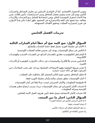 137
‫ارات‬ ‫واعتب‬ ‫اطر‬ ‫المخ‬ ‫ل‬ ‫تحلي‬ ‫بين‬ ‫لس‬ ‫الس‬ ‫ل‬ ‫التواص‬ ‫أن‬ ‫كما‬ .‫االقتصادي‬ ‫االستقرار‬ ‫وتعزيز‬
‫زز‬ ‫يع‬ .‫ة‬ ‫ال‬ّ‫ع‬‫ف‬ ‫أمين‬ ‫ت‬ ‫تراتيجيات‬ ‫اس‬ ‫وتبني‬ ‫للمخاطر‬ ‫مفصل‬ ‫وتقييم‬ ‫تحديد‬ ‫إلى‬ ‫يؤدي‬ ‫التأمين‬
‫ات‬ ‫واألزم‬ ‫ديات‬ ‫التح‬ ‫ع‬ ‫م‬ ‫للتعامل‬ ‫استعدادها‬ ‫ويعزز‬ ‫المالي‬ ‫المؤسسة‬ ‫استقرار‬ ‫االتحاد‬ ‫هذا‬
‫وازن‬ ‫الت‬ ‫ذا‬ ‫ه‬ ‫أثير‬ ‫ت‬ ‫ا‬ ً‫أيض‬ ‫يظهر‬ .‫المجتمع‬ ‫في‬ ‫واالستمرارية‬ ‫الثقة‬ ‫على‬ ‫يشجع‬ ‫مما‬ ،‫بفعالية‬
.‫المستهدفة‬ ‫األهداف‬ ‫وتحقيق‬ ‫العمليات‬ ‫استمرارية‬ ‫تعزيز‬ ‫في‬
‫الخامس‬ ‫الفصل‬ ‫تدريبات‬
‫التالية‬ ‫العبارات‬ ‫امام‬ ‫خطأ‬ ‫أم‬ ‫صح‬ ‫كلمة‬ ‫ضع‬ :‫األول‬ ‫السؤال‬
1
.‫والبضائع‬ ‫الشحنات‬ ‫حماية‬ ‫فقط‬ ‫يشمل‬ ‫التوريد‬ ‫سلسلة‬ ‫في‬ ‫األمان‬-
2
.‫اللوجستية‬ ‫العمليات‬ ‫فعالية‬ ‫تحسين‬ ‫إلى‬ ‫يهدف‬ ‫اللوجستيات‬ ‫سياق‬ ‫في‬ ‫التأمين‬-
3
‫ات‬ ‫والهجم‬ ‫ة‬ ‫الحديث‬ ‫ات‬ ‫التقني‬ ‫عن‬ ‫اتج‬ ‫الن‬ ‫دان‬ ‫بالفق‬ ‫ق‬ ‫تتعل‬ ‫ة‬ ‫التكنولوجي‬ ‫اطر‬ ‫المخ‬-
.‫اإللكترونية‬
4
‫داث‬ ‫األح‬ ‫أو‬ ‫ة‬ ‫الطبيعي‬ ‫وارث‬ ‫الك‬ ‫االت‬ ‫ح‬ ‫في‬ ‫ات‬ ‫والمجتمع‬ ‫راد‬ ‫لألف‬ً ‫حال‬ ‫دم‬ ‫يق‬ ‫أمين‬ ‫الت‬-
.‫الكبيرة‬
5
‫ير‬ ‫غ‬ ‫آت‬ ‫المفاج‬ ‫تجنب‬ ‫على‬ ‫اعد‬ ‫يس‬ ‫المحتملة‬ ‫االستثناءات‬ ‫وفهم‬ ‫البوليصة‬ ‫شروط‬ ‫تقدير‬-
.‫خسارة‬ ‫حدوث‬ ‫حالة‬ ‫في‬ ‫فيها‬ ‫المرغوب‬
6
.‫العمليات‬ ‫على‬ ‫مخاطرة‬ ‫لكل‬ ‫المحتمل‬ ‫التأثير‬ ‫تقييم‬ ‫يتضمن‬ ‫المخاطر‬ ‫تحليل‬-
7
.‫فقط‬ ‫التوريد‬ ‫سلسلة‬ ‫وأمان‬ ‫سالمة‬ ‫بضمان‬ ‫يتعلق‬ ‫اللوجستيات‬ ‫أمان‬-
8
‫اللوجستيات‬ ‫أمان‬ ‫في‬ ‫ا‬ً‫م‬‫ها‬ ‫ًا‬‫ء‬‫جز‬ ‫ليست‬ ‫السيبراني‬ ‫واألمان‬ ‫المعلومات‬ ‫تكنولوجيا‬-
9
‫ات‬ ‫هجم‬ ‫ر‬ ‫خط‬ ‫اع‬ ‫ارتف‬ ‫بب‬ ‫بس‬ ‫زداد‬ ‫ت‬ ‫اللوجستيات‬ ‫مجال‬ ‫في‬ ‫السيبراني‬ ‫األمان‬ ‫تحديات‬-
.‫المعلومات‬ ‫وسرقة‬ ‫القرصنة‬
10
.‫للعاملين‬ ‫اآلمنة‬ ‫العمل‬ ‫ظروف‬ ‫تأمين‬ ‫فقط‬ ‫تشمل‬ ‫االجتماعية‬ ‫األمان‬ ‫تحديات‬-
‫المتعدد‬ ‫بين‬ ‫ما‬ ‫اختار‬ :‫الثاني‬ ‫السؤال‬
1
‫التوريد؟‬ ‫سلسلة‬ ‫في‬ ‫للتأمين‬ ‫الرئيسي‬ ‫الدور‬ ‫ما‬-
.‫فقط‬ ‫الشحنات‬ ‫حماية‬ )‫أ‬
.‫التأمين‬ ‫شركات‬ ‫إلى‬ ‫المالية‬ ‫المخاطر‬ ‫نقل‬ )‫ب‬
.‫التكاليف‬ ‫في‬ ‫الكفاءة‬ ‫تحسين‬ )‫ج‬
137
 