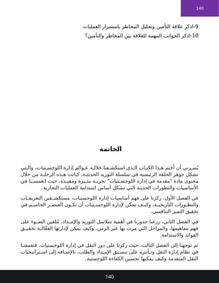 140
9
‫العمليات‬ ‫باستمرار‬ ‫المخاطر‬ ‫وتحليل‬ ‫التأمين‬ ‫عالقة‬ ‫اذكر‬-
10
-
‫اذكر‬
‫والتأمين؟‬ ‫المخاطر‬ ‫بين‬ ‫للعالقة‬ ‫المهمة‬ ‫الجوانب‬
‫الخاتمة‬
‫تي‬ ‫وال‬ ،‫تيات‬ ‫اللوجس‬ ‫إدارة‬ ‫والم‬ ‫ع‬ ‫ه‬ ‫خالل‬ ‫فنا‬ ‫استكش‬ ‫ذي‬ ‫ال‬ ‫اب‬ ‫الكت‬ ‫ذا‬ ‫ه‬ ‫أختم‬ ‫أن‬ ‫رني‬ ‫س‬ُ‫ي‬
‫خالل‬ ‫من‬ ‫ة‬ ‫الرحل‬ ‫ذه‬ ‫ه‬ ‫انت‬ ‫ك‬ .‫ة‬ ‫الحديث‬ ‫التوريد‬ ‫سلسلة‬ ‫في‬ ‫الرئيسية‬ ‫الحلقة‬ ‫جوهر‬ ‫تشكل‬
‫في‬ ‫نا‬ ‫انغمس‬ ‫حيث‬ ،‫دة‬ ‫ومفي‬ ‫يرة‬ ‫مث‬ ‫ة‬ ‫تجرب‬ "‫تيات‬ ‫اللوجس‬ ‫إدارة‬ ‫في‬ ‫"مقدمة‬ ‫مادة‬ ‫محتوى‬
.‫التجارية‬ ‫العمليات‬ ‫استدامة‬ ‫أساس‬ ‫تشكل‬ ‫التي‬ ‫الحديثة‬ ‫والتطورات‬ ‫األساسيات‬
‫ات‬ ‫التعريف‬ ‫فين‬ ‫مستكش‬ ،‫اللوجستيات‬ ‫إدارة‬ ‫أساسيات‬ ‫فهم‬ ‫على‬ ‫ركزنا‬ ،‫األول‬ ‫الفصل‬ ‫في‬
‫في‬ ‫م‬ ‫الحاس‬ ‫ر‬ ‫العنص‬ ‫ون‬ ‫تك‬ ‫أن‬ ‫تيات‬ ‫اللوجس‬ ‫إلدارة‬ ‫يمكن‬ ‫ف‬ ‫وكي‬ ،‫ة‬ ‫التاريخي‬ ‫ورات‬ ‫والتط‬
.‫التنافسي‬ ‫التميز‬ ‫تحقيق‬
‫على‬ ‫وء‬ ‫الض‬ ‫لقين‬ُ‫م‬ ،‫داد‬ ‫واإلم‬ ‫التوريد‬ ‫سالسل‬ ‫أهمية‬ ‫في‬ ‫جذورنا‬ ‫زرعنا‬ ،‫الثاني‬ ‫الفصل‬ ‫في‬
‫ق‬ ‫تحقي‬ ‫ة‬ ‫ال‬ّ‫ع‬‫الف‬ ‫إلدارتها‬ ‫يمكن‬ ‫وكيف‬ ،‫الزمن‬ ‫عبر‬ ‫بها‬ ‫مرت‬ ‫التي‬ ‫والمراحل‬ ،‫مفاهيمها‬ ‫فهم‬
.‫واالستدامة‬ ‫الفوائد‬
‫ا‬ ‫فتعمقن‬ ،‫اللوجستيات‬ ‫إدارة‬ ‫في‬ ‫النقل‬ ‫دور‬ ‫على‬ ‫ركزنا‬ ‫حيث‬ ،‫الثالث‬ ‫الفصل‬ ‫إلى‬ ‫توجهنا‬ ‫ثم‬
‫تراتيجيات‬ ‫اس‬ ‫إلى‬ ‫افة‬ ‫باإلض‬ ،‫والطلب‬ ‫داد‬ ‫اإلم‬ ‫يق‬ ‫تنس‬ ‫على‬ ‫أثيره‬ ‫وت‬ ‫النقل‬ ‫إدارة‬ ‫نظام‬ ‫في‬
.‫اللوجستية‬ ‫الكفاءة‬ ‫تحسين‬ ‫يمكنها‬ ‫وكيف‬ ‫المتقدمة‬ ‫النقل‬
140
 