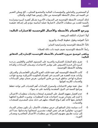 15
‫ير‬ ‫التعب‬ ‫ويمكن‬ ‫الخ‬ ،،،‫المحلي‬ ‫ع‬ ‫والمجتم‬ ‫ة‬ ‫المالي‬ ‫ات‬ ‫والمؤسس‬ ‫املين‬ ‫والع‬ ‫المستثمرين‬ ‫أو‬
.‫والمكان‬ ‫الوقت‬ ‫هما‬ ‫زاويتين‬ ‫خالل‬ ‫من‬ ‫اللوجستية‬ ‫األنشطة‬ ‫مجال‬ ‫فى‬ ‫القيمة‬ ‫عن‬
‫دة‬ ‫ومتزاي‬ ‫يرة‬ ‫كب‬ ‫ة‬ ‫أهمي‬ ‫كل‬ ‫تش‬ ‫يرة‬ ‫األخ‬ ‫نوات‬ ‫الس‬ ‫في‬ ‫اللوجستية‬ ‫األنشطة‬ ‫أصبحت‬ ‫لذلك‬
‫ة‬ ‫حقيقي‬ ‫افة‬ ‫إض‬ ‫إلى‬ ‫ؤدي‬ ‫ت‬ ‫أساسية‬ ‫عملية‬ ‫العتبارها‬ ،‫األعمال‬ ‫منظمات‬ ‫من‬ ‫للعديد‬ ‫بالنسبة‬
.‫للقيمة‬
:‫التالية‬ ‫لالعتبارات‬ ‫اللوجستية‬ ‫واألعمال‬ ‫باألنشطة‬ ‫االهتمام‬ ‫ويرجع‬
:‫المرتفعة‬ ‫التكلفة‬ ‫اعتبارات‬ :ً ‫أوال‬
:‫والتوزيع‬ ‫اإلمداد‬ ‫خطوط‬ ‫وطول‬ ‫العولمة‬ :ً‫ثانيا‬
:‫التمايز‬ ‫واستراتيجية‬ ‫اللوجستية‬ ‫األنشطة‬ :ً‫ثالثا‬
:‫للعمالء‬ ‫داللة‬ ‫ذات‬ ‫قيمة‬ ‫تضيف‬ ‫اللوجستية‬ ‫األنشطة‬ :ً‫رابعا‬
‫الحقائق‬ ‫إلى‬ ‫اإلشارة‬ ‫اللوجستية‬ ‫باألنشطة‬ ‫االهتمام‬ ‫ضرورة‬ ‫لتوضيح‬ ‫ويكفى‬
:‫التالية‬
1
-
‫ة‬ ‫بدرج‬ ‫واإلقليمي‬ ‫العالمي‬ ‫المستوى‬ ‫على‬ ‫والحربية‬ ‫العسكرية‬ ‫المعارك‬ ‫نتائج‬ ‫تعزي‬
‫اءة‬ ‫وكف‬ ‫دادات‬ ‫اإلم‬ ‫مان‬ ‫وض‬ ‫ات‬ ‫االحتياج‬ ‫ير‬ ‫توف‬ ‫على‬ ‫وش‬ ‫الجي‬ ‫درة‬ ‫ق‬ ‫إلى‬ ‫يرة‬ ‫كب‬
.‫اللوجستية‬ ‫األنشطة‬ ‫وفعالية‬
2
-
،‫راق‬ ‫والع‬ ‫تان‬ ‫ألفغانس‬ ‫األمريكي‬ ‫الغزو‬ ‫قابلت‬ ‫عقبة‬ ‫أهم‬ ‫اللوجستبة‬ ‫األنشطة‬ ‫كانت‬
‫د‬ ‫قواع‬ ‫ود‬ ‫بوج‬ ‫ة‬ ‫األمريكي‬ ‫ة‬ ‫الحكوم‬ ‫ام‬ ‫اهتم‬ ‫فى‬ ‫بب‬ ‫الس‬ ‫هى‬ ‫ة‬ ‫العقب‬ ‫ذه‬ ‫ه‬ ‫انت‬ ‫وك‬
‫دادات‬ ‫اإلم‬ ‫توفير‬ ‫ضمان‬ ‫بغرض‬ ،‫الدولتين‬ ‫هاتين‬ ‫من‬ ‫قريبة‬ ‫مناطق‬ ‫فى‬ ‫لها‬ ‫عسكرية‬
.‫لقواتها‬ ‫الالزمة‬ ‫والخدمات‬
3
-
‫خطط‬ ‫تواجه‬ ‫التى‬ ‫التحديات‬ ‫أهم‬ ‫اإلمدادات‬ ‫واستمرار‬ ‫االحتياجات‬ ‫توفير‬ ‫عقبة‬ ‫تمثل‬
.‫سواء‬ ‫حد‬ ‫على‬ ‫والنامية‬ ‫المتقدمة‬ ‫الدول‬ ‫فى‬ ‫التنمية‬ ‫وبرامج‬
4
-
،‫ال‬ ‫االعم‬ ‫ات‬ ‫منظم‬ ‫وخدمات‬ ‫لمنتجات‬ ‫المشترى‬ ‫على‬ ‫العميل‬ ‫مفهوم‬ ‫اقتصار‬ ‫عدم‬
‫ا‬ ‫اتجاهه‬ ‫رة‬ ‫النظ‬ ‫يرت‬ ‫وتغ‬ ،‫ات‬ ‫المنظم‬ ‫ذه‬ ‫ه‬ ‫ات‬ ‫احتياج‬ ‫د‬ ‫توري‬ ‫ادر‬ ‫مص‬ ‫إلى‬ ‫د‬ ‫امت‬ ‫با‬
‫ات‬ ‫للمنتج‬ ‫ترى‬ ‫المش‬ ‫ل‬ ‫مث‬ ‫ك‬ ‫ذل‬ ‫فى‬ ‫مثلهم‬ ،‫العمالء‬ ‫واع‬ ‫ان‬ ‫أهم‬ ‫كأحد‬ ‫معها‬ ‫التعامل‬
.‫والخدمات‬
5
-
‫داد‬ ‫اإلم‬ ‫مصادر‬ ‫تكون‬ ‫بأن‬ ،‫األعمال‬ ‫منظمات‬ ‫حرص‬ ‫إلى‬ ‫المنافع‬ ‫تبادل‬ ‫سياسة‬ ‫أدت‬
‫أدى‬ ‫ا‬ ‫مم‬ ،‫دماتها‬ ‫وخ‬ ‫ا‬ ‫لمنتجاته‬ ‫ترين‬ ‫مش‬ ‫الوقت‬ ‫نفس‬ ‫فى‬ ‫هم‬ )‫مقاولين‬ -‫(موردين‬
‫ادر‬ ‫ومص‬ ‫رة‬ ‫المعاص‬ ‫ال‬ ‫األعم‬ ‫ات‬ ‫منظم‬ ‫بين‬ ‫راكة‬ ‫الش‬ ‫وم‬ ‫مفه‬ ‫بيق‬ ‫تط‬ ‫د‬ ‫تزاي‬ ‫إلى‬
.‫التوريد‬
15
 