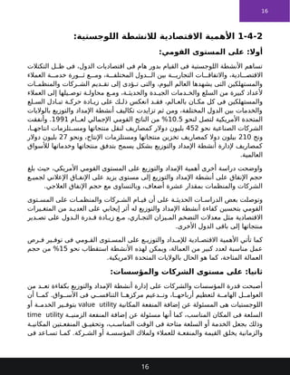 16
1-4-2
:‫اللوجستية‬ ‫لالنشطة‬ ‫االقتصادية‬ ‫األهمية‬
:‫القومي‬ ‫المستوى‬ ‫على‬ :‫أوال‬
‫التكتالت‬ ‫ل‬ ‫ظ‬ ‫فى‬ ،‫الدول‬ ‫اقتصاديات‬ ‫فى‬ ‫هام‬ ‫بدور‬ ‫القيام‬ ‫فى‬ ‫اللوجستية‬ ‫األنشطة‬ ‫تساهم‬
‫العمالء‬ ‫ة‬ ‫خدم‬ ‫ورة‬ ‫ث‬ ‫ع‬ ‫وم‬ ،‫ة‬ ‫المختلف‬ ‫دول‬ ‫ال‬ ‫بين‬ ‫ة‬ ‫التجاري‬ ‫ات‬ ‫واالتفاق‬ ،‫ادية‬ ‫االقتص‬
‫ات‬ ‫والمنظم‬ ‫ركات‬ ‫الش‬ ‫ديم‬ ‫تق‬ ‫إلى‬ ‫ؤدى‬ ‫ت‬ ‫والتى‬ ،‫اليوم‬ ‫العالم‬ ‫يشهدها‬ ‫التى‬ ‫والمستهلكين‬
‫العمالء‬ ‫إلى‬ ‫يلها‬ ‫توص‬ ‫ة‬ ‫محاول‬ ‫ع‬ ‫وم‬ ،‫ة‬ ‫والحديث‬ ‫دة‬ ‫الجي‬ ‫دمات‬ ‫والخ‬ ‫السلع‬ ‫من‬ ‫كبيرة‬ ‫ألعداد‬
‫لع‬ ‫الس‬ ‫ادل‬ ‫تب‬ ‫ة‬ ‫حرك‬ ‫ادة‬ ‫زي‬ ‫على‬ ‫ك‬ ‫ذل‬ ‫انعكس‬ ‫د‬ ‫فق‬ ،‫الم‬ ‫بالع‬ ‫ان‬ ‫مك‬ ‫كل‬ ‫فى‬ ‫والمستهلكين‬
‫بالواليات‬ ‫والتوزيع‬ ‫اإلمداد‬ ‫أنشطة‬ ‫تكاليف‬ ‫تزايدت‬ ‫ثم‬ ‫ومن‬ ،‫المختلفة‬ ‫الدول‬ ‫بين‬ ‫والخدمات‬
‫لنحو‬ ‫لتصل‬ ‫األمريكية‬ ‫المتحدة‬
10.5
‫ام‬ ‫لع‬ ‫اإلجمالي‬ ‫القومي‬ ‫الناتج‬ ‫من‬ %
1991
‫وأنفقت‬ .
‫نحو‬ ‫الصناعية‬ ‫الشركات‬
452
،‫ا‬ ‫انتاجه‬ ‫تلزمات‬ ‫ومس‬ ‫منتجاتها‬ ‫لنقل‬ ‫كمصاريف‬ ‫دوالر‬ ‫بليون‬
‫ونح‬
210
‫ونحو‬ ،‫اإلنتاج‬ ‫ومستلزمات‬ ‫منتجاتها‬ ‫تخزين‬ ‫كمصاريف‬ ‫دوال‬ ‫بيلون‬
27
‫دوالر‬ ‫بليون‬
‫لألسواق‬ ‫وخدماتها‬ ‫منتجاتها‬ ‫بتدفق‬ ‫يسمح‬ ‫بشكل‬ ‫والتوزيع‬ ‫اإلمداد‬ ‫أنشطة‬ ‫إلدارة‬ ‫كمصاريف‬
.‫العالمية‬
‫بلغ‬ ‫حيث‬ ،‫األمريكي‬ ‫القومي‬ ‫المستوى‬ ‫على‬ ‫والتوزيع‬ ‫اإلمداد‬ ‫أهمية‬ ‫أخرى‬ ‫دراسة‬ ‫واوضحت‬
‫ع‬ ‫لجمي‬ ‫اإلعالني‬ ‫اق‬ ‫اإلنف‬ ‫على‬ ‫يزيد‬ ‫مستوى‬ ‫إلى‬ ‫والتوزيع‬ ‫اإلمداد‬ ‫أنشطة‬ ‫على‬ ‫اإلنفاق‬ ‫حجم‬
.‫العالجي‬ ‫اإلنفاق‬ ‫حجم‬ ‫مع‬ ‫وبالتساوى‬ ،‫أضعاف‬ ‫عشرة‬ ‫بمقدار‬ ‫والمنظمات‬ ‫الشركات‬
‫توى‬ ‫المس‬ ‫على‬ ‫ات‬ ‫والمنظم‬ ‫ركات‬ ‫الش‬ ‫ام‬ ‫قي‬ ‫أن‬ ‫على‬ ‫ة‬ ‫الحديث‬ ‫ات‬ ‫الدراس‬ ‫بعض‬ ‫وتوصلت‬
‫يرات‬ ‫المتغ‬ ‫من‬ ‫د‬ ‫العدي‬ ‫على‬ ‫إيجابي‬ ‫أثر‬ ‫له‬ ‫والتوزيع‬ ‫اإلمداد‬ ‫أنشطة‬ ‫كفاءة‬ ‫بتحسين‬ ‫القومي‬
‫دير‬ ‫تص‬ ‫على‬ ‫دول‬ ‫ال‬ ‫درة‬ ‫ق‬ ‫ادة‬ ‫زي‬ ‫ع‬ ‫م‬ ،‫اري‬ ‫التج‬ ‫يزان‬ ‫الم‬ ‫التضخم‬ ‫معدالت‬ ‫مثل‬ ‫االقتصادية‬
.‫األخرى‬ ‫الدول‬ ‫باقى‬ ‫إلى‬ ‫منتجاتها‬
‫رص‬ ‫ف‬ ‫ير‬ ‫توف‬ ‫فى‬ ‫ومي‬ ‫الق‬ ‫توى‬ ‫المس‬ ‫على‬ ‫ع‬ ‫والتوزي‬ ‫داد‬ ‫لإلم‬ ‫ادية‬ ‫االقتص‬ ‫األهمية‬ ‫تأتي‬ ‫كما‬
‫نحو‬ ‫استقطاب‬ ‫األنشطة‬ ‫لهذه‬ ‫ويمكن‬ ،‫العمالة‬ ‫من‬ ‫كبير‬ ‫لعدد‬ ‫مناسبة‬ ‫عمل‬
15
‫حجم‬ ‫من‬ %
.‫االمريكية‬ ‫المتحدة‬ ‫بالواليات‬ ‫الحال‬ ‫هو‬ ‫كما‬ ،‫المتاحة‬ ‫العمالة‬
:‫والمؤسسات‬ ‫الشركات‬ ‫مستوى‬ ‫على‬ :‫ثانيا‬
‫من‬ ‫د‬ ‫تع‬ ‫بكفاءة‬ ‫والتوزيع‬ ‫اإلمداد‬ ‫أنشطة‬ ‫إدارة‬ ‫على‬ ‫والشركات‬ ‫المؤسسات‬ ‫قدرة‬ ‫أصبحت‬
‫أن‬ ‫ا‬ ‫كم‬ .‫واق‬ ‫األس‬ ‫فى‬ ‫ي‬ ‫التنافس‬ ‫ا‬ ‫مركزه‬ ‫دعيم‬ ‫وت‬ ،‫ا‬ ‫أرباحه‬ ‫لتعظيم‬ ‫ة‬ ‫الهام‬ ‫ل‬ ‫العوام‬
‫المكانية‬ ‫المنفعة‬ ‫إضافة‬ ‫عن‬ ‫المسئولة‬ ‫هى‬ ‫اللوجستيات‬
value utility
‫أو‬ ‫ة‬ ‫الخدم‬ ‫ير‬ ‫بتوف‬
‫ة‬ ‫الزمني‬ ‫المنفعة‬ ‫إضافة‬ ‫عن‬ ‫مسئولة‬ ‫أنها‬ ‫كما‬ ،‫المناسب‬ ‫المكان‬ ‫فى‬ ‫السلعة‬
time utility
‫ة‬ ‫المكاني‬ ‫تين‬ ‫المنفع‬ ‫ق‬ ‫وتحقي‬ ،‫ب‬ ‫المناس‬ ‫الوقت‬ ‫فى‬ ‫متاحة‬ ‫السلعة‬ ‫أو‬ ‫الخدمة‬ ‫بجعل‬ ‫وذلك‬
‫فى‬ ‫اعد‬ ‫تس‬ ‫ا‬ ‫كم‬ .‫ركة‬ ‫الش‬ ‫أو‬ ‫ة‬ ‫المؤسس‬ ‫ولمالك‬ ‫للعمالء‬ ‫ة‬ ‫والمنفع‬ ‫القيمة‬ ‫يخلق‬ ‫والزمانية‬
16
 