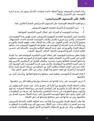 17
‫درة‬ ‫ق‬ ‫دى‬ ‫م‬ ‫فى‬ ‫ؤثر‬ ‫وت‬ ،‫اج‬ ‫اإلنت‬ ‫ات‬ ‫لعملي‬ ‫ة‬ ‫داعم‬ ‫أنشطة‬ ‫ومنها‬ ،‫التسويقية‬ ‫المقدرة‬ ‫زيادة‬
.‫والبقاء‬ ‫االستمرار‬ ‫على‬ ‫المؤسسة‬
:‫االستراتيجي‬ ‫المستوى‬ ‫على‬ :‫ثالثا‬
:‫هما‬ ‫لعالمين‬ ً‫اقتصاديا‬ ‫االستراتيجي‬ ‫المستوى‬ ‫على‬ ‫اللوجستبة‬ ‫األنشطة‬ ‫أهمية‬ ‫ترجع‬
1
-
.‫التسويقي‬ ‫المفهوم‬ ‫لفلسفة‬ ‫الشركة‬ ‫أو‬ ‫المؤسسة‬ ‫تبني‬
2
-
.‫المتواصلة‬ ‫التنافسية‬ ‫الميزة‬ ‫امتالك‬ ‫على‬ ‫الشركة‬ ‫أو‬ ‫المؤسسة‬ ‫مساعدة‬
‫فى‬ ‫وم‬ ‫المفه‬ ‫ذا‬ ‫ه‬ ‫ور‬ ‫ظه‬ ‫ذ‬ ‫فمن‬ ،‫ويقي‬ ‫التس‬ ‫وم‬ ‫المفه‬ ‫فة‬ ‫لفلس‬ ‫المؤسسة‬ ‫لتبني‬ ‫فبالنسبة‬
،‫تهلك‬ ‫المس‬ ‫ات‬ ‫حاج‬ ‫باع‬ ‫إلش‬ ‫ة‬ ‫المؤسس‬ ‫ائف‬ ‫وظ‬ ‫ل‬ ‫تكام‬ ‫ضرورة‬ ‫يري‬ ‫والذي‬ ،‫الخمسينات‬
‫ع‬ ‫والتوزي‬ ‫اإلمداد‬ ‫مفهوم‬ ‫يلعب‬ ،‫العمالء‬ ‫رضا‬ ‫خالل‬ ‫من‬ ،‫الطويل‬ ‫المدى‬ ‫فى‬ ‫األرباح‬ ‫وتحقيق‬
‫تساهم‬ ‫حيث‬ ‫التسويقي‬ ‫المفهوم‬ ‫هذا‬ ‫تطبيق‬ ‫فى‬ ‫المؤسسة‬ ‫او‬ ‫الشركة‬ ‫قدرة‬ ‫فى‬ ً‫هاما‬ ً‫دورا‬
‫ين‬ ‫تحس‬ ‫إلى‬ ‫افة‬ ‫باإلض‬ ،‫والزمنية‬ ‫المكانية‬ ‫المنفعة‬ ‫خدمة‬ ‫خبق‬ ‫فى‬ ‫والتوزيع‬ ‫اإلمداد‬ ‫أنشطة‬
.)‫السعر‬ -‫الترويج‬ -‫المكان‬ -‫(المنتج‬ ‫التسويقي‬ ‫المزيج‬ ‫قرارات‬ ‫فعالية‬
‫اء‬ ‫علم‬ ‫دأ‬ ‫ب‬ ‫فقد‬ ‫المتواصلة‬ ‫التنافسية‬ ‫الميزة‬ ‫امتالك‬ ‫على‬ ‫المؤسسة‬ ‫بمساعدة‬ ‫يتعلق‬ ‫وفيما‬
‫ا‬ ‫منتجاته‬ ‫ة‬ ‫لقيم‬ ‫المؤسسة‬ ‫أو‬ ‫الشركة‬ ‫تعظيم‬ ‫بكيفية‬ ‫باالهتمام‬ ،‫األخيرة‬ ‫الفترة‬ ‫فى‬ ‫اإلدارة‬
‫وهو‬ ‫اآلخرين‬ ‫المنافسين‬ ‫عن‬ ‫الطرق‬ ‫وبأفضل‬ ،‫مستمرة‬ ‫بصورة‬ ‫لعمالئها‬ ‫المقدمة‬ ‫وخدماتها‬
‫إلى‬ ‫ول‬ ‫الوص‬ ‫على‬ ‫ة‬ ‫المؤسس‬ ‫درة‬ ‫ق‬ ‫نى‬ ‫يع‬ ‫ذي‬ ‫وال‬ ،‫لة‬ ‫المتواص‬ ‫ية‬ ‫التنافس‬ ‫الميزة‬ ‫يعنى‬ ‫ما‬
‫اح‬ ‫نج‬ ‫ار‬ ‫معي‬ ‫بح‬ ‫أص‬ ‫ذلك‬ ‫وب‬ ،‫ين‬ ‫المنافس‬ ‫من‬ ‫ل‬ ‫أق‬ ‫ه‬ ‫وبتكلف‬ ‫العمالء‬ ‫ان‬ ‫أذه‬ ‫فى‬ ‫جيدة‬ ‫مكانة‬
:‫هما‬ ‫عاملين‬ ‫تحقيق‬ ‫خالل‬ ‫من‬ ‫وياتى‬ .‫الهدف‬ ‫هذا‬ ‫تحقيق‬ ‫كيفية‬ ‫هو‬ ‫الشركة‬ ‫أو‬ ‫المؤسسة‬
1
‫من‬ ‫ل‬ ‫أق‬ ‫عار‬ ‫وبأس‬ ،‫لعمالئها‬ ‫وخدماتها‬ ‫منتجاتها‬ ‫قيمة‬ ‫بتعظيم‬ ‫المؤسسة‬ ‫أو‬ ‫الشركة‬ ‫قيام‬-
.‫منافسيها‬
2
.‫منافسيها‬ ‫من‬ ‫أقل‬ ‫وبتكلفة‬ ‫مواردها‬ ‫استخدام‬ ‫فى‬ ‫كفاءتها‬ ‫زيادة‬ ‫على‬ ‫المؤسسة‬ ‫حرص‬-
‫عن‬ ‫ئولون‬ ‫المس‬ ‫ل‬ ‫يعم‬ ‫حيث‬ ،‫ك‬ ‫ذل‬ ‫ق‬ ‫تحقي‬ ‫فى‬ ً‫ا‬ ‫هام‬ ً‫دورا‬ ‫والتوزيع‬ ‫اإلمداد‬ ‫أنشطة‬ ‫وتلعب‬
‫اتهم‬ ‫رغب‬ ‫ة‬ ‫لمعرف‬ ‫العمالء‬ ‫ع‬ ‫م‬ ‫تمر‬ ‫المس‬ ‫ل‬ ‫التواص‬ ‫على‬ ‫ع‬ ‫والتوزي‬ ‫داد‬ ‫اإلم‬ ‫طة‬ ‫أنش‬ ‫ذ‬ ‫تنفي‬
‫ات‬ ‫المعلوم‬ ‫من‬ ‫ا‬ ‫غيره‬ ‫إلى‬ .‫عارها‬ ‫وأس‬ ‫المنافسين‬ ‫خدمات‬ ‫عن‬ ‫المعلومات‬ ‫وجمع‬ ،‫وآرائهم‬
‫من‬ ‫ل‬ ‫أفض‬ ‫ورة‬ ‫بص‬ ‫العمالء‬ ‫اء‬ ‫رض‬ ‫على‬ ‫ول‬ ‫للحص‬ ‫المؤسسة‬ ‫تتبعها‬ ‫عمل‬ ‫برامج‬ ‫تحول‬ ‫التى‬
.‫العمالء‬ ‫ذهن‬ ‫فى‬ ‫وخدماتها‬ ‫منتجاتها‬ ‫تميز‬ ‫فى‬ ‫نجاحها‬ ‫ثم‬ ‫ومن‬ ،‫منافسيها‬
‫ويقي‬ ‫التس‬ ‫اط‬ ‫للنش‬ ‫ة‬ ‫الكلي‬ ‫التكلفة‬ ‫تدنبة‬ ‫فى‬ ً‫هاما‬ ً‫دورا‬ ‫والتوزيع‬ ‫اإلمداد‬ ‫أنشطة‬ ‫تعلب‬ ‫مكا‬
‫ة‬ ‫المطلوب‬ ‫ة‬ ‫والخدم‬ ‫ودة‬ ‫الج‬ ‫توى‬ ‫بمس‬ ‫اإلخالل‬ ‫دون‬ ،‫دمات‬ ‫والخ‬ ‫ات‬ ‫المنتج‬ ‫ديم‬ ‫وتق‬
،‫ة‬ ‫المتاح‬ ‫ات‬ ‫واإلمكاني‬ ‫للموارد‬ ‫األمثل‬ ‫االقتصادي‬ ‫االستغالل‬ ‫طريق‬ ‫عن‬ ‫وذلك‬ ،‫للمستهلكين‬
17
 