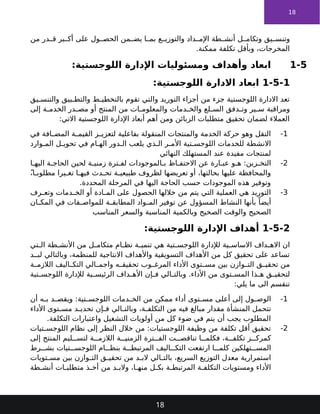 18
‫من‬ ‫در‬ ‫ق‬ ‫بر‬ ‫أك‬ ‫على‬ ‫ول‬ ‫الحص‬ ‫من‬ ‫يض‬ ‫ا‬ ‫بم‬ ‫ع‬ ‫والتوزي‬ ‫داد‬ ‫اإلم‬ ‫طة‬ ‫أنش‬ ‫ل‬ ‫وتكام‬ ‫يق‬ ‫وتنس‬
.‫ممكنة‬ ‫تكلفة‬ ‫وبأقل‬ ،‫المخرجات‬
1-5
:‫اللوجستية‬ ‫اإلدارة‬ ‫ومسئوليات‬ ‫وأهداف‬ ‫ابعاد‬
1-5-1
:‫اللوجستية‬ ‫االدارة‬ ‫ابعاد‬
‫يق‬ ‫والتنس‬ ‫بيق‬ ‫والتط‬ ‫ط‬ ‫بالتخطي‬ ‫تقوم‬ ‫والتي‬ ‫التوريد‬ ‫أجزاء‬ ‫من‬ ‫جزء‬ ‫اللوجستية‬ ‫االدارة‬ ‫تعد‬
‫إلى‬ ‫ة‬ ‫الخدم‬ ‫در‬ ‫مص‬ ‫أو‬ ‫المنتج‬ ‫من‬ ‫ات‬ ‫والمعلوم‬ ‫دمات‬ ‫والخ‬ ‫لع‬ ‫الس‬ ‫دفق‬ ‫وت‬ ‫ير‬ ‫س‬ ‫ومراقبة‬
:‫االتي‬ ‫اللوجستية‬ ‫اإلدارة‬ ‫أبعاد‬ ‫أهم‬ ‫ومن‬ ‫الزبائن‬ ‫متطلبات‬ ‫تحقيق‬ ‫لضمان‬ ‫العمالء‬
1
-
‫في‬ ‫افة‬ ‫المض‬ ‫ة‬ ‫القيم‬ ‫ز‬ ‫لتعزي‬ ‫بفاعلية‬ ‫المنقولة‬ ‫والمنتجات‬ ‫الخدمة‬ ‫حركة‬ ‫وهو‬ ‫النقل‬
‫وارد‬ ‫الم‬ ‫ل‬ ‫تحوي‬ ‫في‬ ‫ام‬ ‫اله‬ ‫دور‬ ‫ال‬ ‫يلعب‬ ‫ذي‬ ‫ال‬ ‫ر‬ ‫األم‬ ‫تية‬ ‫اللوجس‬ ‫للخدمات‬ ‫االنشطة‬
‫النهائي‬ ‫المستهلك‬ ‫عند‬ ‫مفيدة‬ ‫لمنتجات‬
2
-
‫ا‬ ‫اليه‬ ‫ة‬ ‫الحاج‬ ‫لحين‬ ‫ة‬ ‫زمني‬ ‫ترة‬ ‫لف‬ ‫الموجودات‬ ‫ب‬ ‫اظ‬ ‫االحتف‬ ‫عن‬ ‫ارة‬ ‫عب‬ ‫و‬ ‫ه‬ :‫زين‬ ‫التخ‬
ً،‫ا‬ ‫مطلوب‬ ‫يرا‬ ‫تغ‬ ‫ا‬ ‫فيه‬ ‫دث‬ ‫تح‬ ‫ة‬ ‫طبيعي‬ ‫لظروف‬ ‫تعريضها‬ ‫أو‬ ،‫بحالتها‬ ‫عليها‬ ‫والمحافظة‬
.‫المحددة‬ ‫المرحلة‬ ‫في‬ ‫اليها‬ ‫الحاجة‬ ‫حسب‬ ‫الموجودات‬ ‫هذه‬ ‫وتوفير‬
3
-
‫رف‬ ‫وتع‬ ‫دمات‬ ‫الخ‬ ‫أو‬ ‫ادة‬ ‫الم‬ ‫على‬ ‫الحصول‬ ‫خاللها‬ ‫من‬ ‫يتم‬ ‫التي‬ ‫العملية‬ ‫هي‬ ‫التوريد‬
‫ان‬ ‫المك‬ ‫في‬ ‫فات‬ ‫للمواص‬ ‫ة‬ ‫المطابق‬ ‫واد‬ ‫الم‬ ‫توفير‬ ‫عن‬ ‫المسؤول‬ ‫النشاط‬ ‫بأنها‬ ً‫أيضا‬
‫المناسب‬ ‫والسعر‬ ‫المناسبة‬ ‫وبالكمية‬ ‫الصحيح‬ ‫والوقت‬ ‫الصحيح‬
1-5-2
:‫اللوجستية‬ ‫اإلدارة‬ ‫أهداف‬
‫تي‬ ‫ال‬ ‫طة‬ ‫األنش‬ ‫من‬ ‫ل‬ ‫متكام‬ ‫ام‬ ‫نظ‬ ‫ة‬ ‫تنمي‬ ‫هي‬ ‫تية‬ ‫اللوجس‬ ‫لإلدارة‬ ‫ية‬ ‫االساس‬ ‫داف‬ ‫االه‬ ‫ان‬
‫د‬ ‫لب‬ ‫وبالتالي‬ ،‫للمنظمة‬ ‫االنتاجية‬ ‫واألهداف‬ ‫التسويقية‬ ‫األهداف‬ ‫من‬ ‫كل‬ ‫تحقيق‬ ‫على‬ ‫تساعد‬
‫ة‬ ‫الالزم‬ ‫اليف‬ ‫التك‬ ‫الي‬ ‫واجم‬ ‫ه‬ ‫تحقيق‬ ‫وب‬ ‫المرغ‬ ‫األداء‬ ‫توى‬ ‫مس‬ ‫بين‬ ‫وازن‬ ‫الت‬ ‫ق‬ ‫تحقي‬ ‫من‬
‫تية‬ ‫اللوجس‬ ‫لإلدارة‬ ‫ية‬ ‫الرئيس‬ ‫داف‬ ‫األه‬ ‫إن‬ ‫ف‬ ‫الي‬ ‫وبالت‬ .‫األداء‬ ‫من‬ ‫توى‬ ‫المس‬ ‫ذا‬ ‫ه‬ ‫ق‬ ‫لتحقي‬
:‫يلي‬ ‫ما‬ ‫الى‬ ‫تنقسم‬
1
-
‫أن‬ ‫ه‬ ‫ب‬ ‫د‬ ‫ويقص‬ :‫تية‬ ‫اللوجس‬ ‫دمات‬ ‫الخ‬ ‫من‬ ‫ممكن‬ ‫أداء‬ ‫توى‬ ‫مس‬ ‫أعلى‬ ‫إلى‬ ‫ول‬ ‫الوص‬
‫األداء‬ ‫توى‬ ‫مس‬ ‫د‬ ‫تحدي‬ ‫إن‬ ‫ف‬ ‫الي‬ ‫وبالت‬ ،‫ة‬ ‫التكلف‬ ‫من‬ ‫فيه‬ ‫مبالغ‬ ‫مقدار‬ ‫المنشأة‬ ‫تتحمل‬
.‫التكلفة‬ ‫واعتبارات‬ ‫التشغيل‬ ‫أولويات‬ ‫من‬ ‫كل‬ ‫ضوء‬ ‫في‬ ‫يتم‬ ‫أن‬ ‫يجب‬ ‫المطلوب‬
2
-
‫تيات‬ ‫اللوجس‬ ‫نظام‬ ‫إلى‬ ‫النظر‬ ‫خالل‬ ‫من‬ :‫اللوجستيات‬ ‫وظيفة‬ ‫من‬ ‫تكلفة‬ ‫أقل‬ ‫تحقيق‬
‫إلى‬ ‫المنتج‬ ‫ليم‬ ‫لتس‬ ‫ة‬ ‫الالزم‬ ‫ة‬ ‫الزمني‬ ‫ترة‬ ‫الف‬ ‫ت‬ ‫تناقص‬ ‫ا‬ ‫فكلم‬ ،‫ة‬ ‫تكلف‬ ‫ز‬ ‫كمرك‬
‫رط‬ ‫بش‬ ‫تيات‬ ‫اللوجس‬ ‫ام‬ ‫بنظ‬ ‫ة‬ ‫المرتبط‬ ‫اليف‬ ‫التك‬ ‫ارتفعت‬ ‫ا‬ ‫كلم‬ ‫تهلكين‬ ‫المس‬
‫تويات‬ ‫مس‬ ‫بين‬ ‫وازن‬ ‫الت‬ ‫ق‬ ‫تحقي‬ ‫من‬ ‫د‬ ‫الب‬ ‫الي‬ ‫بالت‬ ،‫السريع‬ ‫التوزيع‬ ‫معدل‬ ‫استمرارية‬
‫طة‬ ‫أنش‬ ‫ات‬ ‫متطلب‬ ‫ذ‬ ‫أخ‬ ‫من‬ ‫د‬ ‫والب‬ ،‫ا‬ ‫منه‬ ‫ل‬ ‫بك‬ ‫ة‬ ‫المرتبط‬ ‫ة‬ ‫التكلف‬ ‫ومستويات‬ ‫األداء‬
18
 