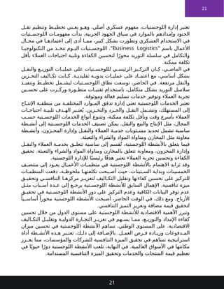 21
‫ل‬ ‫نق‬ ‫وتنظيم‬ ‫ط‬ ‫تخطي‬ ‫ني‬ ‫يع‬ ‫و‬ ‫وه‬ ،‫أصلي‬ ‫عسكري‬ ‫مفهوم‬ ،‫اللوجستيات‬ ‫إدارة‬ ‫تعتبر‬
‫تيات‬ ‫اللوجس‬ ‫ات‬ ‫مفهوم‬ ‫بدأت‬ .‫الحربية‬ ‫الجهود‬ ‫سياق‬ ‫في‬ ‫بالموارد‬ ‫وإمدادهم‬ ‫الجنود‬
‫ال‬ ‫مج‬ ‫في‬ ‫ا‬ ‫اعتماده‬ ‫إلى‬ ‫أدى‬ ‫ا‬ ‫مم‬ ،‫كبير‬ ‫بشكل‬ ‫وتطورت‬ ‫العسكري‬ ‫االستخدام‬ ‫في‬
" ‫باسم‬ ‫األعمال‬
Business Logistics
‫ا‬ ‫التكنولوجي‬ ‫من‬ ‫ذ‬ ‫تتخ‬ ‫وم‬ ‫الي‬ ‫تيات‬ ‫اللوجس‬ ."
‫بأقل‬ ‫العمالء‬ ‫احتياجات‬ ‫وتلبية‬ ‫الكفاءة‬ ‫لتحسين‬ ‫ا‬ً‫محور‬ ‫التوريد‬ ‫سلسلة‬ ‫في‬ ‫والتكامل‬
.‫ممكنة‬ ‫تكلفة‬
‫ل‬ ‫والنق‬ ‫ع‬ ‫التوزي‬ ‫ات‬ ‫عملي‬ ‫على‬ ‫تيات‬ ‫لللوجس‬ ‫ي‬ ‫الرئيس‬ ‫يز‬ ‫الترك‬ ‫ان‬ ‫ك‬ ،‫ي‬ ‫الماض‬ ‫في‬
‫زين‬ ‫التخ‬ ‫اليف‬ ‫تك‬ ‫انت‬ ‫ك‬ .‫ة‬ ‫تقليدي‬ ‫ة‬ ‫يدوي‬ ‫ات‬ ‫عملي‬ ‫على‬ ‫اد‬ ‫اعتم‬ ‫مع‬ ،‫أساسي‬ ‫بشكل‬
‫ذ‬ ‫وتنفي‬ ‫ط‬ ‫تخطي‬ ‫مل‬ ‫ليش‬ ‫تيات‬ ‫اللوجس‬ ‫نطاق‬ ‫توسعت‬ ،‫الحاضر‬ ‫في‬ .‫مرتفعة‬ ‫والنقل‬
‫ين‬ ‫تحس‬ ‫على‬ ‫زت‬ ‫ورك‬ ‫ورة‬ ‫متط‬ ‫ات‬ ‫تقني‬ ‫باستخدام‬ ،‫متكامل‬ ‫بشكل‬ ‫التوريد‬ ‫سالسل‬
.‫وموثوقة‬ ‫فعالة‬ ‫تسليم‬ ‫خدمات‬ ‫وتوفير‬ ‫العمالء‬ ‫تجربة‬
‫اج‬ ‫اإلنت‬ ‫ة‬ ‫منطق‬ ‫من‬ ‫ة‬ ‫المختلف‬ ‫وارد‬ ‫الم‬ ‫تدفق‬ ‫إدارة‬ ‫تعني‬ ‫اللوجستية‬ ‫الخدمات‬ ‫تعتبر‬
‫ات‬ ‫احتياج‬ ‫ة‬ ‫تلبي‬ ‫دف‬ ‫اله‬ ‫بر‬ ‫عت‬ُ‫ي‬ .‫زين‬ ‫والتخ‬ ‫رد‬ ‫والج‬ ‫ل‬ ‫النق‬ ‫مل‬ ‫وتش‬ ،‫المستهلك‬ ‫إلى‬
‫ب‬ ‫حس‬ ‫تية‬ ‫اللوجس‬ ‫الخدمات‬ ‫أنواع‬ ‫وتتنوع‬ ،‫ممكنة‬ ‫تكلفة‬ ‫وبأقل‬ ‫وقت‬ ‫بأسرع‬ ‫العمالء‬
‫طة‬ ‫أنش‬ ‫إلى‬ ‫تية‬ ‫اللوجس‬ ‫الخدمات‬ ‫تصنيف‬ ‫يمكن‬ .‫والنقل‬ ‫والبيع‬ ‫اإلنتاج‬ ‫مثل‬ ،‫المجال‬
‫طة‬ ‫وأنش‬ ،‫زون‬ ‫المخ‬ ‫وإدارة‬ ‫ل‬ ‫والنق‬ ‫العمالء‬ ‫ة‬ ‫خدم‬ ‫تويات‬ ‫مس‬ ‫تحديد‬ ‫تشمل‬ ‫ساسية‬
.‫والتعبئة‬ ‫والشراء‬ ‫المواد‬ ‫ومناواة‬ ‫المخازن‬ ‫مثل‬ ‫معاونة‬
‫ل‬ ‫والنق‬ ‫العمالء‬ ‫ة‬ ‫بخدم‬ ‫ق‬ ‫تتعل‬ ‫ساسية‬ ‫إلى‬ ‫قسم‬ُ‫ت‬ ،‫اللوجستية‬ ‫باألنشطة‬ ‫يتعلق‬ ‫فيما‬
‫تحقيق‬ .‫والتعبئة‬ ‫والشراء‬ ‫المواد‬ ‫ومناواة‬ ‫بالمخازن‬ ‫تتعلق‬ ‫ومعاونة‬ ،‫المخزون‬ ‫وإدارة‬
.‫اللوجستية‬ ‫لإلدارة‬ ‫ا‬ً‫رئيسي‬ ‫ا‬ً‫ف‬‫هد‬ ‫تعتبر‬ ‫العمالء‬ ‫تجربة‬ ‫وتحسين‬ ‫الكفاءة‬
‫ف‬ ‫منتص‬ ‫إلى‬ ‫ود‬ ‫يع‬ ‫ال‬ ‫األعم‬ ‫ات‬ ‫منظم‬ ‫في‬ ‫اللوجستية‬ ‫باألنشطة‬ ‫االهتمام‬ ‫تزايد‬ ‫وقد‬
‫ات‬ ‫المنظم‬ ‫دفعت‬ ،‫ة‬ ‫ملحوظ‬ ‫ا‬ ‫تكلفته‬ ‫بحت‬ ‫أص‬ ‫حيث‬ ،‫تينات‬ ‫الس‬ ‫وبداية‬ ‫الخمسينات‬
‫ق‬ ‫وتحقي‬ ‫ي‬ ‫التنافس‬ ‫ا‬ ‫مركزه‬ ‫ز‬ ‫لتعزي‬ ‫اليف‬ ‫التك‬ ‫وتقليل‬ ‫كفاءتها‬ ‫تحسين‬ ‫على‬ ‫للتركيز‬
‫ل‬ ‫مث‬ ‫باب‬ ‫أس‬ ‫دة‬ ‫ع‬ ‫إلى‬ ‫ع‬ ‫يرج‬ ‫تية‬ ‫اللوجس‬ ‫لألنشطة‬ ‫السابق‬ ‫اإلهمال‬ .‫تنافسية‬ ‫ميزة‬
‫ق‬ ‫تحقي‬ ‫في‬ ‫تية‬ ‫اللوجس‬ ‫األنشطة‬ ‫دور‬ ‫على‬ ‫التركيز‬ ‫وعدم‬ ‫الكافية‬ ‫البيانات‬ ‫توفر‬ ‫عدم‬
ً‫يا‬ ‫أساس‬ ً‫محورا‬ ‫اللوجستية‬ ‫األنشطة‬ ‫أصبحت‬ ،‫الحاضر‬ ‫الوقت‬ ‫في‬ ،‫ذلك‬ ‫ومع‬ .‫األرباح‬
.‫التنافسي‬ ‫التميز‬ ‫وتعزيز‬ ‫مضافة‬ ‫قيمة‬ ‫لتحقيق‬
‫تحسين‬ ‫خالل‬ ‫من‬ ‫الدول‬ ‫مستوى‬ ‫على‬ ‫اللوجستية‬ ‫لألنشطة‬ ‫االقتصادية‬ ‫األهمية‬ ‫وتبرز‬
‫اليف‬ ‫التك‬ ‫ل‬ ‫وتقلي‬ ‫ة‬ ‫الدولي‬ ‫ارة‬ ‫التج‬ ‫ز‬ ‫تعزي‬ ‫في‬ ‫هم‬ ‫يس‬ ‫ا‬ ‫مم‬ ،‫ع‬ ‫والتوزي‬ ‫اإلمداد‬ ‫كفاءة‬
‫ميزان‬ ‫تحسين‬ ‫في‬ ‫اللوجستية‬ ‫األنشطة‬ ‫تساهم‬ ،‫الوطني‬ ‫المستوى‬ ‫على‬ .‫االقتصادية‬
‫أداة‬ ‫طة‬ ‫األنش‬ ‫ذه‬ ‫ه‬ ‫بر‬ ‫تعت‬ ،‫ك‬ ‫ذل‬ ‫إلى‬ ‫افة‬ ‫باإلض‬ .‫ل‬ ‫العم‬ ‫رص‬ ‫ف‬ ‫ادة‬ ‫وزي‬ ‫دفوعات‬ ‫الم‬
‫زز‬ ‫يع‬ ‫مما‬ ،‫والمؤسسات‬ ‫للشركات‬ ‫التنافسية‬ ‫الميزة‬ ‫تحقيق‬ ‫في‬ ‫تساهم‬ ‫استراتيجية‬
‫في‬ ‫ا‬ً‫حيوي‬ ‫ا‬ً‫دور‬ ‫اللوجستية‬ ‫األنشطة‬ ‫تلعب‬ ،‫النهاية‬ ‫في‬ .‫العالمية‬ ‫األسواق‬ ‫في‬ ‫مكانتها‬
.‫المستدامة‬ ‫التنافسية‬ ‫الميزة‬ ‫وتحقيق‬ ‫والخدمات‬ ‫المنتجات‬ ‫قيمة‬ ‫تعظيم‬
21
 