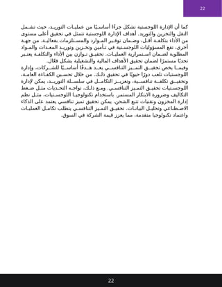 22
‫مل‬ ‫تش‬ ‫حيث‬ ،‫د‬ ‫التوري‬ ‫ات‬ ‫عملي‬ ‫من‬ ‫ا‬ً‫ي‬ ‫أساس‬ ‫ًا‬‫ء‬‫جز‬ ‫تشكل‬ ‫اللوجستية‬ ‫اإلدارة‬ ‫أن‬ ‫كما‬
‫مستوى‬ ‫أعلى‬ ‫تحقيق‬ ‫في‬ ‫تتمثل‬ ‫اللوجستية‬ ‫اإلدارة‬ ‫أهداف‬ .‫والتوريد‬ ‫والتخزين‬ ‫النقل‬
‫ة‬ ‫جه‬ ‫من‬ .‫ة‬ ‫بفعالي‬ ‫تلزمات‬ ‫والمس‬ ‫وارد‬ ‫الم‬ ‫ير‬ ‫توف‬ ‫مان‬ ‫وض‬ ،‫ل‬ ‫أق‬ ‫ة‬ ‫بتكلف‬ ‫األداء‬ ‫من‬
‫واد‬ ‫والم‬ ‫دات‬ ‫المع‬ ‫د‬ ‫وتوري‬ ‫زين‬ ‫وتخ‬ ‫أمين‬ ‫ت‬ ‫في‬ ‫تية‬ ‫اللوجس‬ ‫المسؤوليات‬ ‫تقع‬ ،‫أخرى‬
‫بر‬ ‫يعت‬ ‫ة‬ ‫والتكلف‬ ‫األداء‬ ‫بين‬ ‫وازن‬ ‫ت‬ ‫ق‬ ‫تحقي‬ .‫ات‬ ‫العملي‬ ‫تمرارية‬ ‫اس‬ ‫مان‬ ‫لض‬ ‫المطلوبة‬
.‫ال‬ّ‫ع‬‫ف‬ ‫بشكل‬ ‫والتشغيلية‬ ‫المالية‬ ‫األهداف‬ ‫تحقيق‬ ‫لضمان‬ ‫ا‬ً‫مستمر‬ ‫ا‬ً‫تحدي‬
‫وإدارة‬ ،‫ركات‬ ‫للش‬ ‫ا‬ً‫ي‬ ‫أساس‬ ‫ا‬ً‫ف‬‫د‬ ‫ه‬ ‫د‬ ‫يع‬ ‫ي‬ ‫التنافس‬ ‫يز‬ ‫التم‬ ‫ق‬ ‫تحقي‬ ‫يخص‬ ‫ا‬ ‫وفيم‬
،‫ة‬ ‫العام‬ ‫اءة‬ ‫الكف‬ ‫ين‬ ‫تحس‬ ‫خالل‬ ‫من‬ .‫ك‬ ‫ذل‬ ‫تحقيق‬ ‫في‬ ‫ا‬ً‫حيوي‬ ‫ا‬ً‫دور‬ ‫تلعب‬ ‫اللوجستيات‬
‫إلدارة‬ ‫يمكن‬ ،‫د‬ ‫التوري‬ ‫لة‬ ‫سلس‬ ‫في‬ ‫ل‬ ‫التكام‬ ‫ز‬ ‫وتعزي‬ ،‫ية‬ ‫تنافس‬ ‫ة‬ ‫تكلف‬ ‫ق‬ ‫وتحقي‬
‫غط‬ ‫ض‬ ‫ل‬ ‫مث‬ ‫ديات‬ ‫التح‬ ‫ه‬ ‫تواج‬ ،‫ك‬ ‫ذل‬ ‫ع‬ ‫وم‬ .‫ي‬ ‫التنافس‬ ‫يز‬ ‫التم‬ ‫ق‬ ‫تحقي‬ ‫تيات‬ ‫اللوجس‬
‫نظم‬ ‫ل‬ ‫مث‬ ،‫تيات‬ ‫اللوجس‬ ‫ا‬ ‫تكنولوجي‬ ‫باستخدام‬ .‫المستمر‬ ‫االبتكار‬ ‫وضرورة‬ ‫التكاليف‬
‫الذكاء‬ ‫على‬ ‫يعتمد‬ ‫تنافسي‬ ‫تميز‬ ‫تحقيق‬ ‫يمكن‬ ،‫الشحن‬ ‫تتبع‬ ‫وتقنيات‬ ‫المخزون‬ ‫إدارة‬
‫ات‬ ‫العملي‬ ‫ل‬ ‫تكام‬ ‫يتطلب‬ ‫ي‬ ‫التنافس‬ ‫يز‬ ‫التم‬ ‫ق‬ ‫تحقي‬ .‫ات‬ ‫البيان‬ ‫ل‬ ‫وتحلي‬ ‫طناعي‬ ‫االص‬
.‫السوق‬ ‫في‬ ‫الشركة‬ ‫قيمة‬ ‫يعزز‬ ‫مما‬ ،‫متقدمة‬ ‫تكنولوجيا‬ ‫واعتماد‬
22
 