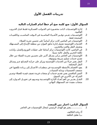 23
‫األول‬ ‫الفصل‬ ‫تدريبات‬
‫التالية‬ ‫العبارات‬ ‫امام‬ ‫خطأ‬ ‫أم‬ ‫صح‬ ‫كلمة‬ ‫ضع‬ :‫األول‬ ‫السؤال‬
1
.
‫روب‬ ‫الح‬ ‫ل‬ ‫قب‬ ‫ط‬ ‫فق‬ ‫كرية‬ ‫العس‬ ‫وانب‬ ‫الج‬ ‫في‬ ‫ورة‬ ‫محص‬ ‫انت‬ ‫ك‬ ‫تيات‬ ‫اللوجس‬ ‫إدارة‬
.‫العالمية‬
2
.
‫ات‬ ‫وبالكمي‬ ‫ب‬ ‫المناس‬ ‫وقت‬ ‫ال‬ ‫في‬ ‫بة‬ ‫المناس‬ ‫ياء‬ ‫األش‬ ‫ير‬ ‫توف‬ ‫ني‬ ‫تع‬ ‫تيات‬ ‫اللوجس‬
.‫فقط‬ ‫الصحيحة‬
3
.
.‫العمالء‬ ‫تجربة‬ ‫تحسين‬ ‫على‬ ً‫أساسا‬ ‫تركز‬ ‫كانت‬ ‫الماضي‬ ‫في‬ ‫اللوجستيات‬
4
.
‫تهلك‬ ‫المس‬ ‫إلى‬ ‫اج‬ ‫اإلنت‬ ‫منطقة‬ ‫من‬ ‫الموارد‬ ‫تدفق‬ ‫إدارة‬ ‫تشمل‬ ‫اللوجستية‬ ‫الخدمات‬
.‫والتخزين‬ ‫والجرد‬ ‫النقل‬ ‫وتشمل‬
5
.
‫انت‬ ‫وك‬ ،‫ل‬ ‫والنق‬ ‫التوزيع‬ ‫عمليات‬ ‫على‬ ‫ا‬ً‫س‬‫أسا‬ ‫تركز‬ ‫اللوجستيات‬ ‫كانت‬ ،‫الماضي‬ ‫في‬
.‫ا‬ً‫نسبي‬ ‫عالية‬ ‫والنقل‬ ‫التخزين‬ ‫تكلفة‬
6
.
‫خالل‬ ‫من‬ ‫العمالء‬ ‫ة‬ ‫تجرب‬ ‫ين‬ ‫تحس‬ ‫على‬ ‫بر‬ ‫أك‬ ‫كل‬ ‫بش‬ ‫ز‬ ‫ترك‬ ‫الحاضر‬ ‫في‬ ‫اللوجستيات‬
.‫وموثوقة‬ ‫سريعة‬ ‫تسليم‬ ‫خدمات‬ ‫تقديم‬
7
.
‫ائل‬ ‫وس‬ ‫بر‬ ‫ع‬ ‫ائع‬ ‫البض‬ ‫ة‬ ‫حرك‬ ‫على‬ ‫ويركز‬ ‫اللوجستية‬ ‫الخدمات‬ ‫من‬ ‫ًا‬‫ء‬‫جز‬ ‫يعتبر‬ ‫النقل‬
.‫المختلفة‬ ‫النقل‬
8
.
‫في‬ ‫ا‬ ‫تكلفته‬ ‫ادة‬ ‫زي‬ ‫إلى‬ ‫ال‬ ‫األعم‬ ‫ات‬ ‫منظم‬ ‫في‬ ‫تية‬ ‫اللوجس‬ ‫باألنشطة‬ ‫االهتمام‬ ‫يعود‬
.‫الستينات‬ ‫وبداية‬ ‫الخمسينات‬ ‫منتصف‬
9
.
‫يز‬ ‫وتم‬ ‫للعمالء‬ ‫ة‬ ‫قيم‬ ‫تضيف‬ ‫فريدة‬ ‫منتجات‬ ‫أو‬ ‫خدمات‬ ‫تقديم‬ ‫يعني‬ ‫التنافسي‬ ‫التميز‬
.‫السوق‬ ‫في‬ ‫اآلخرين‬ ‫عن‬ ‫الشركة‬
10
.
‫إلى‬ ‫وارد‬ ‫الم‬ ‫ل‬ ‫تحوي‬ ‫في‬ ‫هم‬ ‫ويس‬ ‫تية‬ ‫اللوجس‬ ‫اإلدارة‬ ‫اد‬ ‫أبع‬ ‫أهم‬ ‫من‬ ‫بر‬ ‫يعت‬ ‫ل‬ ‫النق‬
.‫النهائي‬ ‫المستهلك‬ ‫عند‬ ‫مفيدة‬ ‫منتجات‬
‫المتعدد‬ ‫بين‬ ‫اختار‬ :‫الثاني‬ ‫السؤال‬
1
.
‫الحاضر‬ ‫في‬ ‫اللوجستيات‬ ‫لمجال‬ ‫الرئيسي‬ ‫الهدف‬ ‫هو‬ ‫يعتبر‬................
‫التكاليف‬ ‫زيادة‬ )‫أ‬
‫التكلفة‬ ‫تقليل‬ )‫ب‬
23
 