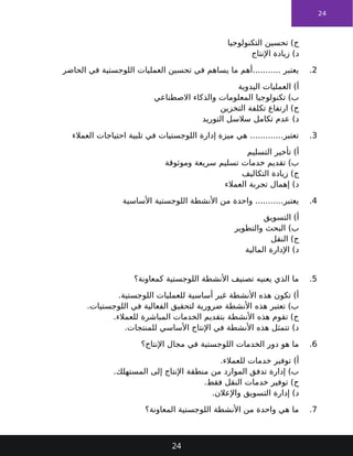 24
‫التكنولوجيا‬ ‫تحسين‬ )‫ج‬
‫اإلنتاج‬ ‫زيادة‬ )‫د‬
2
.
‫الحاضر‬ ‫في‬ ‫اللوجستية‬ ‫العمليات‬ ‫تحسين‬ ‫في‬ ‫يساهم‬ ‫ما‬ ‫أهم‬........... ‫يعتبر‬
‫اليدوية‬ ‫العمليات‬ )‫أ‬
‫االصطناعي‬ ‫والذكاء‬ ‫المعلومات‬ ‫تكنولوجيا‬ )‫ب‬
‫التخزين‬ ‫تكلفة‬ ‫ارتفاع‬ )‫ج‬
‫التوريد‬ ‫سالسل‬ ‫تكامل‬ ‫عدم‬ )‫د‬
3
.
‫العمالء‬ ‫احتياجات‬ ‫تلبية‬ ‫في‬ ‫اللوجستيات‬ ‫إدارة‬ ‫ميزة‬ ‫هي‬ .............‫تعتبر‬
‫التسليم‬ ‫تأخير‬ )‫أ‬
‫وموثوقة‬ ‫سريعة‬ ‫تسليم‬ ‫خدمات‬ ‫تقديم‬ )‫ب‬
‫التكاليف‬ ‫زيادة‬ )‫ج‬
‫العمالء‬ ‫تجربة‬ ‫إهمال‬ )‫د‬
4
.
‫األساسية‬ ‫اللوجستية‬ ‫األنشطة‬ ‫من‬ ‫واحدة‬ ...........‫يعتبر‬
‫التسويق‬ )‫أ‬
‫والتطوير‬ ‫البحث‬ )‫ب‬
‫النقل‬ )‫ج‬
‫المالية‬ ‫اإلدارة‬ )‫د‬
5
.
‫كمعاونة؟‬ ‫اللوجستية‬ ‫األنشطة‬ ‫تصنيف‬ ‫يعنيه‬ ‫الذي‬ ‫ما‬
.‫اللوجستية‬ ‫للعمليات‬ ‫أساسية‬ ‫غير‬ ‫األنشطة‬ ‫هذه‬ ‫تكون‬ )‫أ‬
.‫اللوجستيات‬ ‫في‬ ‫الفعالية‬ ‫لتحقيق‬ ‫ضرورية‬ ‫األنشطة‬ ‫هذه‬ ‫تعتبر‬ )‫ب‬
.‫للعمالء‬ ‫المباشرة‬ ‫الخدمات‬ ‫بتقديم‬ ‫األنشطة‬ ‫هذه‬ ‫تقوم‬ )‫ج‬
.‫للمنتجات‬ ‫األساسي‬ ‫اإلنتاج‬ ‫في‬ ‫األنشطة‬ ‫هذه‬ ‫تتمثل‬ )‫د‬
6
.
‫اإلنتاج؟‬ ‫مجال‬ ‫في‬ ‫اللوجستية‬ ‫الخدمات‬ ‫دور‬ ‫هو‬ ‫ما‬
.‫للعمالء‬ ‫خدمات‬ ‫توفير‬ )‫أ‬
.‫المستهلك‬ ‫إلى‬ ‫اإلنتاج‬ ‫منطقة‬ ‫من‬ ‫الموارد‬ ‫تدفق‬ ‫إدارة‬ )‫ب‬
.‫فقط‬ ‫النقل‬ ‫خدمات‬ ‫توفير‬ )‫ج‬
.‫واإلعالن‬ ‫التسويق‬ ‫إدارة‬ )‫د‬
7
.
‫المعاونة؟‬ ‫اللوجستية‬ ‫األنشطة‬ ‫من‬ ‫واحدة‬ ‫هي‬ ‫ما‬
24
 