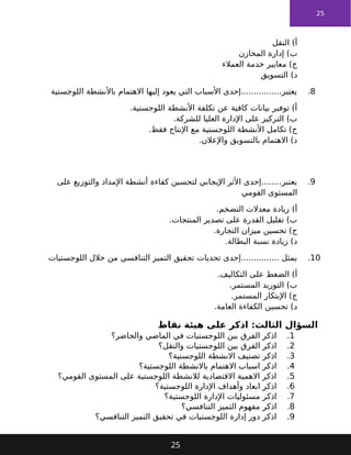 25
‫النقل‬ )‫أ‬
‫المخازن‬ ‫إدارة‬ )‫ب‬
‫العمالء‬ ‫خدمة‬ ‫معايير‬ )‫ج‬
‫التسويق‬ )‫د‬
8
.
‫اللوجستية‬ ‫باألنشطة‬ ‫االهتمام‬ ‫إليها‬ ‫يعود‬ ‫التي‬ ‫األسباب‬ ‫إحدى‬................‫يعتبر‬
.‫اللوجستية‬ ‫األنشطة‬ ‫تكلفة‬ ‫عن‬ ‫كافية‬ ‫بيانات‬ ‫توفير‬ )‫أ‬
.‫للشركة‬ ‫العليا‬ ‫اإلدارة‬ ‫على‬ ‫التركيز‬ )‫ب‬
.‫فقط‬ ‫اإلنتاج‬ ‫مع‬ ‫اللوجستية‬ ‫األنشطة‬ ‫تكامل‬ )‫ج‬
.‫واإلعالن‬ ‫بالتسويق‬ ‫االهتمام‬ )‫د‬
9
.
‫على‬ ‫والتوزيع‬ ‫اإلمداد‬ ‫أنشطة‬ ‫كفاءة‬ ‫لتحسين‬ ‫اإليجابي‬ ‫األثر‬ ‫إحدى‬........‫يعتبر‬
‫القومي‬ ‫المستوى‬
.‫التضخم‬ ‫معدالت‬ ‫زيادة‬ )‫أ‬
.‫المنتجات‬ ‫تصدير‬ ‫على‬ ‫القدرة‬ ‫تقليل‬ )‫ب‬
.‫التجارة‬ ‫ميزان‬ ‫تحسين‬ )‫ج‬
.‫البطالة‬ ‫نسبة‬ ‫زيادة‬ )‫د‬
10
.
‫اللوجستيات‬ ‫خالل‬ ‫من‬ ‫التنافسي‬ ‫التميز‬ ‫تحقيق‬ ‫تحديات‬ ‫إحدى‬............... ‫يمثل‬
.‫التكاليف‬ ‫على‬ ‫الضغط‬ )‫أ‬
.‫المستمر‬ ‫التوريد‬ )‫ب‬
.‫المستمر‬ ‫اإلبتكار‬ )‫ج‬
.‫العامة‬ ‫الكفاءة‬ ‫تحسين‬ )‫د‬
‫نقاط‬ ‫هيئة‬ ‫على‬ ‫اذكر‬ :‫الثالث‬ ‫السؤال‬
1
.
‫والحاضر؟‬ ‫الماضي‬ ‫في‬ ‫اللوجستيات‬ ‫بين‬ ‫الفرق‬ ‫اذكر‬
2
.
‫والنقل؟‬ ‫اللوجستيات‬ ‫بين‬ ‫الفرق‬ ‫اذكر‬
3
.
‫اللوجستية؟‬ ‫االنشطة‬ ‫تصنيف‬ ‫اذكر‬
4
.
‫اللوجستية؟‬ ‫باالنشطة‬ ‫االهتمام‬ ‫اسباب‬ ‫اذكر‬
5
.
‫القومي؟‬ ‫المستوى‬ ‫على‬ ‫اللوجستية‬ ‫لالنشطة‬ ‫االقتصادية‬ ‫االهمية‬ ‫اذكر‬
6
.
‫اللوجستية؟‬ ‫اإلدارة‬ ‫وأهداف‬ ‫ابعاد‬ ‫اذكر‬
7
.
‫اللوجستية؟‬ ‫اإلدارة‬ ‫مسئوليات‬ ‫اذكر‬
8
.
‫التنافسي؟‬ ‫التميز‬ ‫مفهوم‬ ‫اذكر‬
9
.
‫التنافسي؟‬ ‫التميز‬ ‫تحقيق‬ ‫في‬ ‫اللوجستيات‬ ‫إدارة‬ ‫دور‬ ‫اذكر‬
25
 