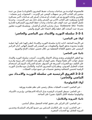 32
‫دة‬ ‫ع‬ ‫من‬ ‫ل‬ ‫تص‬ )‫ات‬ ‫(الحاوي‬ ‫زون‬ ‫المخ‬ ‫ظ‬ ‫حف‬ ‫دات‬ ‫وح‬ ‫احنات‬ ‫ش‬ ‫من‬ ‫دة‬ ‫الواح‬ ‫فالمجموعة‬
– ‫ة‬ ‫محمل‬ ‫ير‬ ‫غ‬ ‫المحتويات‬ – ‫اإلنترنت‬ ‫عبر‬ ‫الشحن‬ ‫تسهيالت‬ ‫من‬ ‫اآلخر‬ ‫الجانب‬ ‫إلى‬ ‫منتجين‬
‫افرة‬ ‫مس‬ ‫بر‬ ‫أك‬ ‫احنات‬ ‫ش‬ ‫إلى‬ ‫غر‬ ‫أص‬ ‫حنات‬ ‫ش‬ ‫أو‬ ‫ات‬ ‫دفع‬ ‫فى‬ ‫يتم‬ ‫التوزيع‬ ‫وإعادة‬ ‫والتخزين‬
‫دما‬ ‫وعن‬ ، ‫ترنت‬ ‫اإلن‬ ‫بر‬ ‫ع‬ ‫يتم‬ ‫ك‬ ‫ذل‬ ‫ل‬ ‫وك‬ ‫حن‬ ‫الش‬ ‫من‬ ‫ر‬ ‫اآلخ‬ ‫الجانب‬ ‫على‬ ‫ومنتظرة‬ ‫للخارج‬
‫ارج‬ ‫للخ‬ ‫افرة‬ ‫المس‬ ‫زون‬ ‫المخ‬ ‫حفظ‬ ‫وحدات‬ ‫شاحنات‬ ‫فإن‬ ‫الوقت‬ ‫حيث‬ ‫من‬ ‫العملية‬ ‫تكتمل‬
Outbound SKU Trucks
‫ور‬ ‫تتط‬ ‫د‬ ‫التوري‬ ‫لة‬ ‫وسلس‬ ، ‫ار‬ ‫التج‬ ‫أو‬ ‫اجر‬ ‫الت‬ ‫ازن‬ ‫مخ‬ ‫ترك‬ ‫ت‬
.‫والبشر‬ ‫الورق‬ ‫على‬ ‫اعتمادا‬ ‫وأقل‬ ‫خطية‬ ‫أقل‬ ‫أصبحت‬ ‫حيث‬ ‫بسرعة‬
2-2-1
:‫والحاضر‬ ‫الماضي‬ ‫بين‬ ‫واالمداد‬ ‫التوريد‬ ‫سلسلة‬
:‫الماضي‬ ‫في‬ :‫اوال‬
‫ة‬ ‫عملي‬ ‫ا‬ ‫أنه‬ ‫على‬ ‫ا‬ ‫إليه‬ ‫ر‬ ‫نظ‬ُ‫ت‬ ‫داد‬ ‫واإلم‬ ‫د‬ ‫التوري‬ ‫لة‬ ‫سلس‬ ‫إدارة‬ ‫انت‬ ‫ك‬ ،‫السابقة‬ ‫األزمنة‬ ‫في‬
‫يز‬ ‫الترك‬ ‫ان‬ ‫ك‬ .‫النهائي‬ ‫العميل‬ ‫إلى‬ ‫المصدر‬ ‫من‬ ‫والمعلومات‬ ‫المواد‬ ‫بتدفق‬ ‫محدودة‬ ‫تقليدية‬
.‫والتوزيع‬ ‫اإلنتاج‬ ‫عمليات‬ ‫تحسين‬ ‫خالل‬ ‫من‬ ‫التشغيلية‬ ‫الكفاءة‬ ‫تحقيق‬ ‫على‬ ‫الرئيسي‬
:‫الحاضر‬ ‫في‬ :‫ثانيا‬
‫واإلمداد‬ ‫التوريد‬ ‫سلسلة‬ ‫أصبحت‬ ،‫واإلنترنت‬ ‫االتصال‬ ‫وسائل‬ ‫وتقدم‬ ‫التكنولوجي‬ ‫التطور‬ ‫مع‬
‫درة‬ ‫وق‬ ‫مرونة‬ ‫أكثر‬ ‫العمليات‬ ‫هذه‬ ‫تكون‬ ‫أن‬ ‫اليوم‬ ‫يتعين‬ .‫ًا‬‫ع‬‫وتنو‬ ‫ا‬ً‫د‬‫تعقي‬ ‫أكثر‬ ‫جوانب‬ ‫تشمل‬
‫تخدام‬ ‫اس‬ ‫إلى‬ ‫وم‬ ‫الي‬ ‫ركات‬ ‫الش‬ ‫اج‬ ‫تحت‬ .‫وق‬ ‫الس‬ ‫في‬ ‫ريعة‬ ‫الس‬ ‫يرات‬ ‫التغ‬ ‫ع‬ ‫م‬ ‫التكيف‬ ‫على‬
‫د‬ ‫التوري‬ ‫ل‬ ‫سالس‬ ‫ع‬ ‫م‬ ‫ل‬ ‫والتكام‬ ،‫ة‬ ‫الذكي‬ ‫زون‬ ‫المخ‬ ‫إدارة‬ ‫ونظم‬ ،‫وئي‬ ‫الض‬ ‫ل‬ ‫التحلي‬ ‫تقنيات‬
.‫العمليات‬ ‫جوانب‬ ‫جميع‬ ‫في‬ ‫تحسينات‬ ‫وتحقيق‬ ‫الشفافية‬ ‫لتحسين‬ ‫الرقمية‬
2-2-2
‫بين‬ ‫داد‬ ‫واالم‬ ‫د‬ ‫التوري‬ ‫سلسلة‬ ‫في‬ ‫الرئيسية‬ ‫الفروق‬
:‫والحاضر‬ ‫الماضي‬
:‫التكنولوجيا‬ :‫أوال‬
.‫وورقية‬ ‫تقليدية‬ ‫نظم‬ ‫على‬ ‫رئيسي‬ ‫بشكل‬ ‫العمليات‬ ‫اعتمدت‬ :‫الماضي‬ ‫في‬ -
،‫ياء‬ ‫األش‬ ‫ترنت‬ ‫وإن‬ ،‫طناعي‬ ‫االص‬ ‫ذكاء‬ ‫ال‬ ‫ل‬ ‫مث‬ ‫ة‬ ‫الرقمي‬ ‫ات‬ ‫التقني‬ ‫تسيطر‬ :‫الحاضر‬ ‫في‬ -
.‫الساحة‬ ‫على‬ )‫تشين‬ ‫(البلوك‬ ‫الكتل‬ ‫سلسلة‬ ‫وتكنولوجيا‬
:‫والتكامل‬ ‫المرونة‬ :‫ثانيا‬
.‫أساسي‬ ‫بشكل‬ ‫التشغيل‬ ‫كفاءة‬ ‫تحقيق‬ ‫على‬ ‫التركيز‬ ‫كان‬ :‫الماضي‬ ‫في‬ -
‫ين‬ ‫وتحس‬ ‫لة‬ ‫السلس‬ ‫راف‬ ‫أط‬ ‫ع‬ ‫جمي‬ ‫بين‬ ‫لس‬ ‫الس‬ ‫ل‬ ‫التكام‬ ‫على‬ ‫دد‬ ‫ش‬ُ‫ي‬ :‫ر‬ ‫الحاض‬ ‫في‬ -
.‫المتغيرة‬ ‫التحديات‬ ‫مع‬ ‫للتعامل‬ ‫المرونة‬
32
 