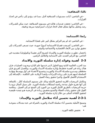 33
:‫الشفافية‬ :‫ثالثا‬
‫اذ‬ ‫اتخ‬ ‫في‬ ‫أخير‬ ‫ت‬ ‫إلى‬ ‫ؤدي‬ ‫ي‬ ‫د‬ ‫ق‬ ‫ا‬ ‫مم‬ ،‫ل‬ ‫أق‬ ‫فافية‬ ‫الش‬ ‫تويات‬ ‫مس‬ ‫انت‬ ‫ك‬ :‫الماضي‬ ‫في‬ -
.‫القرارات‬
‫ركات‬ ‫للش‬ ‫يمكن‬ ‫حيث‬ ،‫فافية‬ ‫الش‬ ‫توى‬ ‫مس‬ ‫في‬ ‫ة‬ ‫هائل‬ ‫دمات‬ ‫تق‬ ‫تحققت‬ :‫ر‬ ‫الحاض‬ ‫في‬ -
.‫ودقيقة‬ ‫سريعة‬ ‫استراتيجية‬ ‫قرارات‬ ‫التخاذ‬ ‫فعال‬ ‫بشكل‬ ‫بياناتها‬ ‫وتحليل‬ ‫رصد‬
:‫االستدامة‬ :‫رابعا‬
.‫االستدامة‬ ‫قضايا‬ ‫على‬ ‫كبير‬ ‫بشكل‬ ‫التركيز‬ ‫يتم‬ ‫لم‬ ‫قد‬ :‫الماضي‬ ‫في‬ -
‫إلى‬ ‫ركات‬ ‫الش‬ ‫عى‬ ‫تس‬ ‫حيث‬ ،‫ة‬ ‫حيوي‬ ‫ا‬ً‫ور‬ ‫أم‬ ‫تدامة‬ ‫االس‬ ‫ايا‬ ‫قض‬ ‫بحت‬ ‫أص‬ :‫ر‬ ‫الحاض‬ ‫في‬ -
.‫والبيئية‬ ‫واالجتماعية‬ ‫االقتصادية‬ ‫األبعاد‬ ‫بين‬ ‫توازن‬ ‫تحقيق‬
‫في‬ ‫ة‬ ‫متقدم‬ ‫ا‬ ً‫وتكنولوجي‬ ‫ا‬ً‫د‬ ‫تعقي‬ ‫ثر‬ ‫أك‬ ‫بح‬ ‫لتص‬ ‫داد‬ ‫واإلم‬ ‫د‬ ‫التوري‬ ‫سلسلة‬ ‫تطورت‬ ،‫باختصار‬
.‫الرقمي‬ ‫والتكامل‬ ‫االستدامة‬ ‫على‬ ‫الشديد‬ ‫التركيز‬ ‫مع‬ ،‫الحاضر‬
2-3
‫واالمداد‬ ‫التوريد‬ ‫سلسلة‬ ‫إدارة‬ ‫وفوائد‬ ‫أهمية‬
‫إن‬ ‫ف‬ ‫ات‬ ‫العملي‬ ‫وث‬ ‫وبح‬ ‫اإلدارة‬ ‫علم‬ ‫دمها‬ ‫ق‬ ‫تى‬ ‫ال‬ ‫الحلول‬ ‫ومع‬ ‫الثانية‬ ‫العالمية‬ ‫الحرب‬ ‫منذ‬
‫إن‬ ‫ف‬ ‫ق‬ ‫كفري‬ ‫ل‬ ‫وبالعم‬ ،‫د‬ ‫والتوري‬ ‫داد‬ ‫االم‬ ‫لة‬ ‫سلس‬ ‫وإدارة‬ ‫ط‬ ‫تخطي‬ ‫ة‬ ‫أهمي‬ ‫فى‬ ‫زيادة‬ ‫هناك‬
‫ة‬ ‫ونهاي‬ ‫ط‬ ‫ووس‬ ‫أول‬ ‫فى‬ ‫اء‬ ‫األعض‬ ‫ع‬ ‫وجمي‬ ‫د‬ ‫والتوري‬ ‫داد‬ ‫االم‬ ‫لة‬ ‫سلس‬ ‫ديرو‬ ‫وم‬ ‫مخططى‬
‫إلى‬ ‫افة‬ ‫باإلض‬ ، ‫ة‬ ‫التكلف‬ ‫على‬ ‫ة‬ ‫الرقاب‬ ‫ا‬ ‫وأيض‬ ‫رادات‬ ‫اإلي‬ ‫ادة‬ ‫زي‬ ‫على‬ ‫قدرة‬ ‫لديهم‬ ‫السلسلة‬
.‫العميل‬ ‫رضاء‬ ‫تحقيق‬ ‫وأخيرا‬ ‫لألصول‬ ‫األفضل‬ ‫االستخدام‬
‫باإلضافة‬ ، ‫ككل‬ ‫السلسلة‬ ‫مستوى‬ ‫على‬ ‫وذلك‬ ‫األمثلية‬ ‫لتحقيق‬ ‫الالزمة‬ ‫البرمجيات‬ ‫وتتكامل‬
‫ا‬ ‫تزودن‬ ‫المثال‬ ‫سبيل‬ ‫على‬ .‫التوريد‬ ‫سلسلة‬ ‫لمشكالت‬ ‫رياضية‬ ‫نمذجة‬ ‫حلول‬ ‫تقترح‬ ‫أنها‬ ‫إلى‬
‫وخالصة‬ ، ‫العميل‬ ‫إلى‬ ‫ثم‬ ‫المنتج‬ ‫إلى‬ ‫المورد‬ ‫من‬ ‫للتوريد‬ ‫األمثل‬ ‫بالطريق‬ ‫البرمجيات‬ ‫حزمة‬
‫ة‬ ‫طبيعي‬ ‫ة‬ ‫نتيج‬ ‫و‬ ‫ه‬ ‫ة‬ ‫الربحي‬ ‫فى‬ ‫ادة‬ ‫زي‬ ‫ق‬ ‫بتحقي‬ ‫ع‬ ‫والتمت‬ ‫العمالء‬ ‫رغبات‬ ‫تحقيق‬ ‫فإن‬ ‫القول‬
. ‫التوريد‬ ‫سلسلة‬ ‫إدارة‬ ‫خالل‬ ‫من‬ ‫المثلى‬ ‫الكفاءة‬ ‫لتحقيق‬
2-3-1
:‫واإلمداد‬ ‫التوريد‬ ‫سالسل‬ ‫أداء‬ ‫تحسين‬ ‫أهمية‬
‫ة‬ ‫متنوع‬ ‫االت‬ ‫مج‬ ‫عدة‬ ‫فى‬ ‫بالشركة‬ ‫والتوريد‬ ‫االمداد‬ ‫سلسلة‬ ‫أداء‬ ‫بتحسين‬ ‫األمثلية‬ ‫وتسمح‬
:‫هى‬

. ‫التوريد‬ ‫تكلفة‬ ‫تخفيض‬
33
 