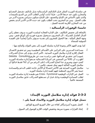 35
‫انع‬ ‫المص‬ ‫غيل‬ ‫تش‬ ‫اليف‬ ‫تك‬ ‫ل‬ ‫مث‬ ‫مالية‬ ‫الراس‬ ‫اليف‬ ‫التك‬ ‫إن‬ ‫ف‬ ‫المثلى‬ ‫د‬ ‫التوري‬ ‫لة‬ ‫سلس‬ ‫فى‬
‫ات‬ ‫بالمبيع‬ ‫ؤ‬ ‫التنب‬ ‫من‬ ‫ثر‬ ‫أك‬ ‫الطلب‬ ‫ر‬ ‫أوام‬ ‫انت‬ ‫ك‬ ‫إذا‬ ‫ف‬ ، ‫األدنى‬ ‫دها‬ ‫ح‬ ‫عند‬ ‫تكون‬ ‫والمخازن‬
‫من‬ ‫بر‬ ‫أك‬ ‫ورة‬ ‫بص‬ ‫تزامن‬ ‫م‬ ‫سيكون‬ ‫اإلنتاج‬ ‫فإن‬ ، ‫والتصنيع‬ ‫اإلنتاج‬ ‫فى‬ ‫األساس‬ ‫يكون‬ ‫والذى‬
‫يخفض‬ ‫ذى‬ ‫ال‬ ‫ر‬ ‫األم‬ ‫األدنى‬ ‫ده‬ ‫ح‬ ‫عند‬ ‫يكون‬ ‫الطلب‬ ‫تحت‬ ‫المخزون‬ ‫ثم‬ ‫ومن‬ . ‫العميل‬ ‫طلب‬
. ‫العميل‬ ‫لخدمة‬ ‫الالزمة‬ ‫المخازن‬ ‫عدد‬ ‫من‬
: ‫الرأسمالية‬ ‫الوفورات‬ :‫خامسا‬
‫رأس‬ ‫تعظم‬ ‫وف‬ ‫س‬ ‫د‬ ‫التوري‬ ‫ة‬ ‫لسلس‬ ‫ة‬ ‫الفعال‬ ‫اإلدارة‬ ‫فإن‬ ، ‫التكاليف‬ ‫تخفيض‬ ‫إلى‬ ‫باإلضافة‬
‫ومن‬ ، ‫قبض‬ ‫أوراق‬ ‫إلى‬ ‫ة‬ ‫فوري‬ ‫ورة‬ ‫بص‬ ‫يتحول‬ ‫س‬ ‫زون‬ ‫المخ‬ ‫ألن‬ ، ‫ركة‬ ‫للش‬ ‫ل‬ ‫العام‬ ‫ال‬ ‫الم‬
‫ة‬ ‫القيم‬ ‫على‬ ً‫ا‬ ‫إيجابي‬ ً‫أثيرا‬ ‫ت‬ ‫يؤثر‬ ‫س‬ ‫ة‬ ‫نقدي‬ ‫إلى‬ ‫للمخزون‬ ‫التحول‬ ‫هذا‬ ، ‫المالية‬ ‫النظر‬ ‫وجهة‬
. ‫للمنشأة‬ ‫السوقية‬
: ‫منها‬ ‫والنتائج‬ ‫الفوائد‬ ‫بعض‬ ‫إلى‬ ‫التوريد‬ ‫سلسلة‬ ‫إلدارة‬ ‫وضوحا‬ ‫األكثر‬ ‫الفهم‬ ‫يؤدى‬ ‫كما‬
-‫أ‬
‫ال‬ ‫االتص‬ ‫ق‬ ‫تحقي‬ ‫ثم‬ ‫ومن‬ ‫ة‬ ‫التنظيمي‬ ‫داف‬ ‫األه‬ ‫على‬ ‫يز‬ ‫الترك‬ ‫على‬ ‫ديرين‬ ‫الم‬ ‫اعدة‬ ‫مس‬
‫ركات‬ ‫الش‬ ‫اح‬ ‫نج‬ ‫إلى‬ ‫ؤدى‬ ‫ي‬ ‫ذى‬ ‫ال‬ ‫األمر‬ ، ‫المبدئية‬ ‫التوريد‬ ‫سالسل‬ ‫إلدارة‬ ‫الالزم‬ ‫الفعال‬
‫طريق‬ ‫عن‬ ‫تمت‬ ‫ة‬ ‫دراس‬ ‫ففى‬ ،‫دافها‬ ‫أه‬ ‫ق‬ ‫تحقي‬ ‫فى‬ ً‫ا‬ ‫عموم‬
Deloitte Consulting
‫أن‬ ‫رت‬ ‫أظه‬
91
‫د‬ ‫التوري‬ ‫لة‬ ‫سلس‬ ‫إدارة‬ ‫نفوا‬ ‫ص‬ ‫مالية‬ ‫الش‬ ‫ا‬ ‫أمريك‬ ‫فى‬ ‫المنتجين‬ ‫من‬ %
‫أن‬ ‫من‬ ‫رغم‬ ‫ال‬ ‫(على‬ ‫ركات‬ ‫الش‬ ‫لنجاح‬ ‫جدا‬ ‫وضرورى‬ ‫حيوى‬ ‫كشئ‬
2
‫أن‬ ‫الوا‬ ‫ق‬ ‫ط‬ ‫فق‬ %
. ) ‫عالمى‬ ‫تصنيف‬ ‫تمثل‬ ‫لديهم‬ ‫الحالية‬ ‫التوريد‬ ‫سالسل‬
-‫ب‬
‫اندة‬ ‫والمس‬ ‫دعم‬ ‫ال‬ ‫لتلقى‬ ‫ة‬ ‫حاج‬ ‫ثر‬ ‫األك‬ ‫أو‬ ‫اال‬ ‫احتم‬ ‫ثر‬ ‫األك‬ ‫هى‬ ‫المبدئية‬ ‫التوريد‬ ‫سالسل‬
. ‫التوريد‬ ‫سلسلة‬ ‫إدارة‬ ‫أهمية‬ ‫لفهم‬ ‫المنظمة‬ ‫اآلخرون‬ ‫يعبر‬ ‫حينما‬
-‫ت‬
‫الوظيفية‬ ‫اإلدارات‬ ‫عبر‬ ‫العمل‬
Cross- Functional
‫د‬ ‫التوري‬ ‫لة‬ ‫سلس‬ ‫إدارة‬ ‫ة‬ ‫طبيع‬ ‫و‬ ‫ه‬
‫د‬ ‫التوري‬ ‫ل‬ ‫سالس‬ ‫ق‬ ‫خل‬ ‫ركات‬ ‫الش‬ ‫تطيع‬ ‫تس‬ ‫أن‬ ‫ل‬ ‫قب‬ ‫ك‬ ‫وذل‬ ‫ة‬ ‫الوظيفي‬ ‫المساندة‬ ‫لطلب‬
. ً‫عالميا‬ ‫المصنفة‬
2-3-2
:‫اإلمداد‬ ‫التوريد‬ ‫سالسل‬ ‫إدارة‬ ‫فوائد‬
: ‫يلى‬ ‫فيما‬ ‫واالمداد‬ ‫التوريد‬ ‫سالسل‬ ‫إدارة‬ ‫فوائد‬ ‫تتمثل‬
1
-
. ‫للوثائق‬ ‫السريع‬ ‫التوزيع‬ ‫خالل‬ ‫من‬ ‫كفاءة‬ ‫وأكثر‬ ‫أسرع‬ ‫بصورة‬ ‫العمل‬
2
-
. ‫السوق‬ ‫إلى‬ ‫للوصول‬ ‫الالزم‬ ‫الوقت‬ ‫وتخفيض‬ ‫سريعة‬ ‫بصورة‬ ‫القرارات‬ ‫إتخاذ‬
35
 