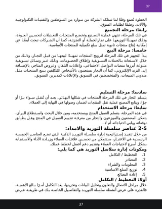 37
‫ة‬ ‫التكنولوجي‬ ‫ات‬ ‫والتقني‬ ‫وظفين‬ ‫الم‬ ‫من‬ ‫وارد‬ ‫م‬ ‫من‬ ‫الشركة‬ ‫تمتلكه‬ ‫لما‬ ‫ًا‬‫ق‬‫وف‬ ‫صنع‬ُ‫ت‬ ‫الخطوة‬
.‫السوق‬ ‫لطلبات‬ ‫ًا‬‫ق‬‫وطب‬ ،‫واآلالت‬
‫التجميع‬ ‫مرحلة‬ :‫رابعا‬
،‫ودة‬ ‫الج‬ ‫ين‬ ‫لتحس‬ ‫ديالت‬ ‫للتع‬ ‫ات‬ ‫المنتج‬ ‫ع‬ ‫وتخض‬ ‫نيع‬ ‫التص‬ ‫ة‬ ‫عملي‬ ‫تنتهي‬ ،‫المرحلة‬ ‫تلك‬ ‫في‬
‫عن‬ ‫ا‬ ً‫أيض‬ ‫تبحث‬ ‫ركات‬ ‫الش‬ ‫أن‬ ‫ا‬ ‫كم‬ ،‫ة‬ ‫التجزئ‬ ‫أو‬ ‫ة‬ ‫تجارالجمل‬ ‫على‬ ‫ا‬ ‫لتوزيعه‬ ‫ا‬ً‫د‬ ‫تمهي‬ ‫ك‬ ‫وذل‬
.‫األساسية‬ ‫للمنتجات‬ ‫تكميلية‬ ‫سلع‬ ‫تمثل‬ ‫ثانوية‬ ‫منتجات‬ ‫إنتاج‬ ‫إمكانية‬
‫البيع‬ ‫مرحلة‬ :‫خامسا‬
‫من‬ ‫ك‬ ‫وذل‬ ،‫ار‬ ‫التج‬ ‫ل‬ ‫قب‬ ‫من‬ ‫ا‬ ‫لبيعه‬ ‫ا‬ً‫د‬ ‫تمهي‬ ‫المنتجات‬ ‫لترويج‬ ‫المرحلة‬ ‫تلك‬ ‫في‬ ‫التجهيز‬ ‫يبدأ‬
‫ويقية‬ ‫تس‬ ‫ائل‬ ‫وس‬ ‫بر‬ ‫ع‬ ‫ك‬ ‫وذل‬ ،‫ومات‬ ‫الخص‬ ‫وإطالق‬ ‫ويقية‬ ‫التس‬ ‫الحمالت‬ ‫ب‬ ‫تعانة‬ ‫االس‬ ‫خالل‬
‫افة‬ ‫باإلض‬ ،‫المتاجر‬ ‫وعروض‬ ،‫التلفاز‬ ‫وإعالنات‬ ،‫االجتماعي‬ ‫التواصل‬ ‫منصات‬ ‫أبرزها‬ ‫متنوعة‬
‫ل‬ ‫مث‬ ‫ات‬ ‫المنتج‬ ‫بيع‬ ‫ب‬ ‫كلفين‬ُ‫م‬‫ال‬ ‫باألشخاص‬ ‫يستعينون‬ ‫التجار‬ ‫أن‬ ‫كما‬ ،‫اإللكتروني‬ ‫البريد‬ ‫إلى‬
.‫التسويق‬ ‫كمديرين‬ ‫واإلعالنات‬ ‫التسويق‬ ‫في‬ ‫والمتخصصين‬ ،‫المبيعات‬ ‫مندوبي‬
‫التسليم‬ ‫مرحلة‬ :‫سادسا‬
‫أو‬ ‫ا‬ً‫ر‬ ‫ب‬ ‫واء‬ ‫س‬ ‫ل‬ ‫نق‬ُ‫ت‬ ‫أن‬ ‫د‬ ‫بع‬ ،‫ائي‬ ‫النه‬ ‫شكلها‬ ‫في‬ ‫المنتجات‬ ‫المرحلة‬ ‫تلك‬ ‫في‬ ‫التجار‬ ‫يتسلم‬
.‫العمالء‬ ‫إلى‬ ‫النهاية‬ ‫في‬ ‫وصولها‬ ‫لضمان‬ ‫المنتجات‬ ‫نقل‬ ‫عملية‬ ‫المصنع‬ ‫ويتابع‬ ،‫ا‬ً‫جو‬
‫االستخدام‬ ‫مرحلة‬ :‫سابعا‬
،‫رأي‬ ‫ال‬ ‫تطالع‬ ‫واس‬ ‫البحث‬ ‫خالل‬ ‫ومن‬ ،‫ويستخدمه‬ ‫المنتج‬ ‫العميل‬ ‫يتسلم‬ ،‫المرحلة‬ ‫هذه‬ ‫في‬
‫ابق‬ ‫يط‬ ‫ل‬ ‫وه‬ ‫المنتج‬ ‫في‬ ‫ل‬ ‫العمي‬ ‫ييم‬ ‫تق‬ ‫ة‬ ‫معرف‬ ‫من‬ ‫والتجار‬ ‫والموزعون‬ ‫المصنعون‬ ‫يتمكن‬
.‫ال‬ ‫أم‬ ‫احتياجاته‬ ‫ويلبي‬ ‫توقعاته‬
2-5
:‫واالمداد‬ ‫التوريد‬ ‫سلسلة‬ ‫عناصر‬
‫ة‬ ‫الخمس‬ ‫ر‬ ‫العناص‬ ‫ع‬ ‫تض‬ ‫تي‬ ‫ال‬ ‫ة‬ ‫الذكي‬ ‫د‬ ‫التوري‬ ‫لة‬ ‫سلس‬ ‫إدارة‬ ‫تراتيجية‬ ‫إس‬ ‫ذ‬ ‫تنفي‬ ‫خالل‬ ‫من‬
‫تجابة‬ ‫واالس‬ ‫األداء‬ ‫ادة‬ ‫وزي‬ ‫العمالء‬ ‫ات‬ ‫عالق‬ ‫ين‬ ‫تحس‬ ‫من‬ ‫تتمكن‬ ‫س‬ ،‫ار‬ ‫االعتب‬ ‫في‬ ‫ية‬ ‫الرئيس‬
.‫عملك‬ ‫لخطط‬ ‫أفضل‬ ‫دعم‬ ‫وتقديم‬ ‫العمالء‬ ‫الحتياجات‬ ‫أسرع‬ ‫بشكل‬
:‫يلي‬ ‫كما‬ ‫هي‬ ‫التوريد‬ ‫سالسل‬ ‫إدارة‬ ‫ومكونات‬
1
.
‫التكامل‬ / ‫التخطيط‬
2
.
‫المصادر‬
3
.
‫والشراء‬ ‫المعلومات‬
4
.
‫االساسية‬ ‫السلع‬ ‫توزيع‬
5
.
‫البضائع‬ ‫إعادة‬
‫التكامل‬ / ‫التخطيط‬ :‫أوال‬
،‫ة‬ ‫األهمي‬ ‫الغ‬ ‫ب‬ ‫ا‬ً‫ر‬ ‫أم‬ ‫التكامل‬ ‫يعد‬ ،‫وتخزينها‬ ‫البيانات‬ ‫وتحليل‬ ‫والتعاون‬ ‫االتصال‬ ‫مراحل‬ ‫خالل‬
‫رض‬ ‫ع‬ ‫ة‬ ‫طريق‬ ‫في‬ ‫ك‬ ‫ب‬ ‫ة‬ ‫الخاص‬ ‫يل‬ ‫والتفاص‬ ‫د‬ ‫التوري‬ ‫سلسلة‬ ‫أنشطة‬ ‫عرض‬ ‫على‬ ‫فالقدرة‬
37
 