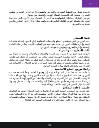 38
‫ونقص‬ ‫زين‬ ‫التخ‬ ‫في‬ ‫راط‬ ‫واإلف‬ ،‫والنقص‬ ،‫أخير‬ ‫والت‬ ،‫ري‬ ‫البش‬ ‫أ‬ ‫الخط‬ ‫من‬ ‫ل‬ ‫تقل‬ ‫دة‬ ‫واح‬
.‫حدتها‬ ‫من‬ ‫والتخفيف‬ ‫التوريد‬ ‫لقضايا‬ ‫باالستعداد‬ ‫لك‬ ‫وتسمح‬ ،‫المخزون‬
‫ا‬ ‫تحتاجه‬ ‫التي‬ ‫األدوات‬ ‫يوفر‬ ‫اختيارك‬ ‫أن‬ ‫من‬ ‫وتأكد‬ ‫التكنولوجية‬ ‫احتياجاتك‬ ‫اعتبارك‬ ‫في‬ ‫ضع‬
‫و‬ ‫والنم‬ ‫ور‬ ‫التط‬ ‫على‬ ‫ا‬ً‫ادر‬ ‫ق‬ ‫ك‬ ‫عمل‬ ‫يكون‬ ‫س‬ ،‫بك‬ ‫الخاص‬ ‫الكامل‬ ‫التوريد‬ ‫سلسلة‬ ‫حل‬ ‫لدمج‬
.‫المرونة‬ ‫لهذه‬ ‫نتيجة‬
‫المصادر‬ :‫ثانيا‬
‫ات‬ ‫عملي‬ ‫اء‬ ‫إنش‬ ،‫المنتج‬ ‫إلنتاج‬ ‫المطلوبة‬ ‫والخدمات‬ ‫السلع‬ ‫سيقدمون‬ ‫الذين‬ ‫الموردين‬ ‫حدد‬
.‫الموردين‬ ‫عالقات‬ ‫وإدارة‬ ‫لرصد‬
‫الطلب‬ ‫ذلك‬ ‫في‬ ‫بما‬ ،‫الهامة‬ ‫العمليات‬ ‫من‬ ‫عدد‬ ‫تنفيذ‬ ‫يجب‬
.‫الموردين‬ ‫مدفوعات‬ ‫وتفويض‬ ‫المخزون‬ ‫وإدارة‬ ‫واستالم‬
‫والشراء‬ ‫المعلومات‬ :‫ثالثا‬
‫نع‬ُ‫ص‬ ‫شيء‬ ‫يوجد‬ ‫ال‬
‫من‬ ‫ًا‬‫ء‬‫ز‬ ‫ج‬ ‫دات‬ ‫والمع‬ ‫واألدوات‬ ‫دادات‬ ‫واإلم‬ ‫واد‬ ‫الم‬ ‫د‬ ‫تع‬ ،‫يء‬ ‫ش‬ ‫ال‬ ‫من‬
.‫د‬ ‫التوري‬ ‫لة‬ ‫سلس‬ ‫إلدارة‬ ‫الشراء‬ ‫منطقة‬
‫ة‬ ‫طليع‬ ‫في‬ ‫ل‬ ‫تظ‬ ‫أن‬ ‫ل‬ ‫المحتم‬ ‫من‬ ،‫ذلك‬ ‫ل‬ ‫ة‬ ‫نتيج‬
.‫ه‬ ‫إلي‬ ‫اج‬ ‫تحت‬ ‫أن‬ ‫ل‬ ‫قب‬ ‫د‬ ‫الي‬ ‫متناول‬ ‫في‬ ‫تحتاجه‬ ‫ما‬ ‫كل‬ ‫لديك‬ ‫يكون‬ ‫بحيث‬ ‫العملية‬
‫ؤدي‬ ‫ي‬ ‫د‬ ‫ق‬
‫في‬ ‫راط‬ ‫اإلف‬ ‫أو‬ ،‫اج‬ ‫اإلنت‬ ‫أخير‬ ‫ت‬ ‫أو‬ ،‫واد‬ ‫الم‬ ‫اد‬ ‫نف‬ ‫إلى‬ ‫اهر‬ ‫م‬ ‫تريات‬ ‫مش‬ ‫اقم‬ ‫ط‬ ‫ود‬ ‫وج‬ ‫دم‬ ‫ع‬
.‫المالية‬ ‫الشركة‬ ‫موارد‬ ‫إجهاد‬ ‫إلى‬ ‫يؤدي‬ ‫مما‬ ،‫الشراء‬
‫االساسية‬ ‫السلع‬ ‫توزيع‬ :‫رابعا‬
‫ب‬ ‫حس‬ ‫قة‬ ‫نس‬ُ‫م‬ ‫ودة؟‬ ‫المقص‬ ‫ا‬ ‫وجهته‬ ‫إلى‬ ‫ة‬ ‫التجاري‬ ‫لع‬ ‫الس‬ ‫ل‬ ‫تص‬ ‫دما‬ ‫عن‬ ‫دث‬ ‫يح‬ ‫اذا‬ ‫م‬
.‫ع‬ ‫التوزي‬
‫دمات‬ ‫الخ‬ ‫عن‬ً ‫ؤوال‬ ‫مس‬ ‫ع‬ ‫التوزي‬ ‫م‬ ‫قس‬ ‫ون‬ ‫يك‬ ،‫ة‬ ‫القيادي‬ ‫د‬ ‫التوري‬ ‫لة‬ ‫سلس‬ ‫في‬
.‫والعمالء‬ ‫الجملة‬ ‫وتجار‬ ‫التجزئة‬ ‫تجار‬ ‫بين‬ ‫لالتصال‬ ‫اللوجستية‬
‫ات‬ ‫المجموع‬ ‫لهذه‬ ‫المهم‬ ‫من‬
‫ول‬ ‫وص‬ ‫مان‬ ‫ض‬ ‫ذلك‬ ‫وك‬ ،‫ات‬ ‫المنتج‬ ‫اج‬ ‫إلنت‬ ‫ا‬ً‫داخلي‬ ‫مطلوب‬ ‫هو‬ ‫ما‬ ‫ومعرفة‬ ‫الشحنات‬ ‫مراقبة‬
.‫جيدة‬ ‫وبحالة‬ ‫المحدد‬ ‫الوقت‬ ‫في‬ ‫العميل‬ ‫إلى‬ ‫المنتجات‬
‫البضائع‬ ‫إعادة‬ :‫خامسا‬
‫ل‬ ‫التعام‬ ‫يتم‬ ‫ف‬ ‫كي‬ ‫العمالء؟‬ ‫ل‬ ‫قب‬ ‫من‬ ‫ا‬ ‫إرجاعه‬ ‫يتم‬ ‫التي‬ ‫المعيبة‬ ‫المنتجات‬ ‫مع‬ ‫تتعامل‬ ‫كيف‬
‫النوع؟‬ ‫هذا‬ ‫من‬ ‫حادثة‬ ‫مع‬
‫ذه‬ ‫ه‬ "‫ائع‬ ‫البض‬ ‫اع‬ ‫"إرج‬ ‫د‬ ‫التوري‬ ‫لة‬ ‫لسلس‬ ‫ير‬ ‫األخ‬ ‫ون‬ ‫المك‬ ‫الج‬ ‫يع‬
.‫بوضوح‬ ‫اإلرجاع‬ ‫عملية‬ ‫تحديد‬ ‫خالل‬ ‫من‬ ‫العمالء‬ ‫رضا‬ ‫ضمان‬ ‫يتم‬ ،‫األسئلة‬
‫ات‬ ‫تقييم‬ ‫ستكون‬
!‫كفاءة‬ ‫أكثر‬ ‫المعيبة‬ ‫للمنتجات‬ ‫اإلرجاع‬ ‫عملية‬ ‫كانت‬ ‫إذا‬ ‫أعلى‬ ‫العمالء‬ ‫رضا‬
38
 