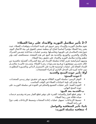 40
2-7
:‫العمالء‬ ‫رضا‬ ‫على‬ ‫واالمداد‬ ‫التوريد‬ ‫سالسل‬ ‫تأثير‬
‫حيث‬ ،‫العمالء‬ ‫ات‬ ‫وتوقع‬ ‫ات‬ ‫احتياج‬ ‫ة‬ ‫تلبي‬ ‫في‬ ‫وي‬ ‫حي‬ ‫دور‬ ‫ب‬ ‫داد‬ ‫واإلم‬ ‫د‬ ‫التوري‬ ‫سالسل‬ ‫تقوم‬
.‫اليوم‬ ‫األعمال‬ ‫بيئة‬ ‫في‬ ‫للتفوق‬ ‫تسعى‬ ‫منظمة‬ ‫أي‬ ‫لنجاح‬ ً‫أساسيا‬ ً‫مؤشرا‬ ‫العمالء‬ ‫رضا‬ ‫يعتبر‬
،‫راء‬ ‫الش‬ ‫من‬ ‫تتض‬ ‫ة‬ ‫متداخل‬ ‫ات‬ ‫عملي‬ ‫م‬ ‫وتض‬ ،‫يلها‬ ‫وتفاص‬ ‫ا‬ ‫تكوينه‬ ‫في‬ ‫ل‬ ‫السالس‬ ‫هذه‬ ‫تتنوع‬
‫يؤثر‬ ‫كيف‬ ‫سنستكشف‬ ،‫الصفحة‬ ‫هذه‬ ‫في‬ .‫البيع‬ ‫بعد‬ ‫والخدمة‬ ،‫والتوزيع‬ ،‫والتخزين‬ ،‫واإلنتاج‬
.‫العمالء‬ ‫رضا‬ ‫تحقيق‬ ‫على‬ ‫واإلمداد‬ ‫التوريد‬ ‫سالسل‬ ‫وإدارة‬ ‫تنظيم‬
‫سلسلة‬ ‫كفاءة‬ ‫تعزيز‬ ‫استراتيجية‬ ‫وتسهم‬
‫في‬ ‫داد‬ ‫اإلم‬
‫من‬ ‫ية‬ ‫تنافس‬ ‫لية‬ ‫أفض‬ ‫ركات‬ ‫الش‬ ‫منح‬
‫تويات‬ ‫مس‬ ‫ع‬ ‫ورف‬ ‫ا‬ ‫موثوقيته‬ ‫ين‬ ‫تحس‬ ‫خالل‬
‫ا‬ ‫رض‬
‫ة‬ ‫غالبي‬ ‫تند‬ ‫وتس‬ .‫العمالء‬
‫ل‬ ‫سالس‬
‫اإلمداد‬
‫قادرة‬ ‫لوجستية‬ ‫عمليات‬ ‫إلى‬ ‫الفعالة‬
‫على‬
،‫ة‬ ‫المطلوب‬ ‫ورة‬ ‫وبالص‬ ‫ذاتي‬ ‫ال‬ ‫االستمرار‬
.‫التصحيحات‬ ‫إجراء‬ ‫أو‬ ‫اإلداري‬ ‫التدخل‬ ‫إلى‬ ‫كبيرة‬ ‫حاجة‬ ‫دون‬
‫والخدمة‬ ‫المنتج‬ ‫جودة‬ ‫تأثير‬ :‫أوال‬
:‫المنتج‬ ‫جودة‬-‫أ‬

،‫ات‬ ‫للمنتج‬ ‫ني‬ ‫زم‬ ‫وفر‬ ‫ت‬ ‫ق‬ ‫تحقي‬ ‫في‬ ‫هم‬ ‫تس‬ ‫الة‬ّ‫ع‬‫الف‬ ‫التوريد‬ ‫سلسلة‬ :‫الزمني‬ ‫التوفر‬
.‫المناسب‬ ‫الوقت‬ ‫في‬ ‫العمالء‬ ‫احتياجات‬ ‫تلبية‬ ‫إلى‬ ‫يؤدي‬ ‫مما‬

‫على‬ ‫د‬ ‫التوري‬ ‫سلسلة‬ ‫في‬ ‫الجودة‬ ‫في‬ ‫والتحكم‬ ‫التصنيع‬ ‫عمليات‬ ‫تأثير‬ :‫الفنية‬ ‫الجودة‬
.‫النهائي‬ ‫المنتج‬ ‫جودة‬
:‫البيع‬ ‫بعد‬ ‫الخدمة‬-‫ب‬

‫دمات‬ ‫خ‬ ‫ديم‬ ‫وتق‬ ‫بسرعة‬ ‫الغيار‬ ‫قطع‬ ‫توفير‬ ‫على‬ ‫القدرة‬ :‫والصيانة‬ ‫الغيار‬ ‫قطع‬ ‫توفير‬
.‫العمالء‬ ‫رضا‬ ‫تعزز‬ ‫الة‬ّ‫ع‬‫ف‬ ‫صيانة‬

‫ا‬ً‫دور‬ ‫يلعب‬ ‫اإلرجاعات‬ ‫وتبسيط‬ ‫المنتجات‬ ‫إعادة‬ ‫عمليات‬ ‫تسهيل‬ :‫اإلرجاعات‬ ‫تبسيط‬
.‫العمالء‬ ‫راحة‬ ‫في‬
‫والتواصل‬ ‫الشفافية‬ ‫تأثير‬ :‫ثانيا‬
:‫التوريد‬ ‫سلسلة‬ ‫شفافية‬ -‫أ‬
40
 