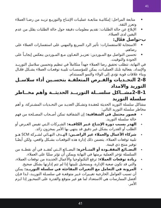 41

‫العمالء‬ ‫ا‬ ‫رض‬ ‫من‬ ‫د‬ ‫تزي‬ ‫ع‬ ‫والتوزي‬ ‫اج‬ ‫اإلنت‬ ‫ات‬ ‫عملي‬ ‫ة‬ ‫متابع‬ ‫ة‬ ‫إمكاني‬ :‫المراحل‬ ‫متابعة‬
.‫الثقة‬ ‫وتعزز‬

‫عدم‬ ‫من‬ ‫يقلل‬ ‫الطلبات‬ ‫حالة‬ ‫حول‬ ‫دقيقة‬ ‫معلومات‬ ‫تقديم‬ :‫الطلبات‬ ‫حالة‬ ‫عن‬ ‫اإلبالغ‬
.‫العمالء‬ ‫لدى‬ ‫اليقين‬
:‫ال‬ّ‫ع‬‫ف‬ ‫تواصل‬-‫ب‬

‫على‬ ‫العمالء‬ ‫استفسارات‬ ‫على‬ ‫والمهني‬ ‫السريع‬ ‫الرد‬ ‫تأثير‬ :‫لالستفسارات‬ ‫االستجابة‬
.‫رضاهم‬

‫على‬ ً‫ا‬ ‫إيجاب‬ ‫ينعكس‬ ‫وردين‬ ‫الم‬ ‫ع‬ ‫م‬ ‫اون‬ ‫التع‬ ‫ز‬ ‫تعزي‬ :‫وردين‬ ‫الم‬ ‫مع‬ ‫التواصل‬ ‫تحسين‬
.‫والتوقيت‬ ‫الجودة‬
‫د‬ ‫التوري‬ ‫سالسل‬ ‫وتحسين‬ ‫تنظيم‬ ‫في‬ ً ‫متكامال‬ ً‫جهدا‬ ‫العمالء‬ ‫رضا‬ ‫تحقيق‬ ‫تتطلب‬ ،‫النهاية‬ ‫في‬
‫ال‬ ّ‫ع‬‫ف‬ ‫كل‬ ‫بش‬ ‫العمالء‬ ‫ات‬ ‫توقع‬ ‫ة‬ ‫تلبي‬ ‫ات‬ ‫للمؤسس‬ ‫يمكن‬ ،‫ات‬ ‫العملي‬ ‫ك‬ ‫تل‬ ‫بفعالية‬ .‫واإلمداد‬
.‫المستدام‬ ‫والنمو‬ ‫الوالء‬ ‫إلى‬ ‫تؤدي‬ ‫قوية‬ ‫عالقات‬ ‫وبناء‬
2-8
‫ل‬ ‫سالس‬ ‫أداء‬ ‫ين‬ ‫بتحس‬ ‫ة‬ ‫المتعلق‬ ‫رص‬ ‫والف‬ ‫ديات‬ ‫التح‬
‫واالمداد‬ ‫التوريد‬
2-8-1
‫اطر‬ ‫مخ‬ ‫وأهم‬ ‫ة‬ ‫الحديث‬ ‫د‬ ‫التوري‬ ‫لة‬ ‫سلس‬ ‫اكل‬ ‫مش‬
‫التوريد‬ ‫سلسلة‬
‫أهم‬ ‫و‬ ،‫تركة‬ ‫المش‬ ‫ديات‬ ‫التح‬ ‫من‬ ‫د‬ ‫العدي‬ ‫كل‬ ‫وتش‬ ‫دة‬ ‫عق‬ُ‫م‬ ‫الحديثة‬ ‫التوريد‬ ‫سلسلة‬ ‫مشاكل‬
:‫التالي‬ ‫التوريد‬ ‫سلسلة‬ ‫مخاطر‬

:‫الشفافية‬ ‫في‬ ‫محتمل‬ ‫قصور‬
‫فهم‬ ‫من‬ ‫لحة‬ ‫المص‬ ‫حاب‬ ‫أص‬ ‫تمكن‬ ‫الشفافية‬ ‫إن‬
.‫التوريد‬ ‫سلسلة‬ ‫حالة‬

:‫ة‬ ‫الكافي‬ ‫ير‬ ‫غ‬ ‫اج‬ ‫اإلنت‬ ‫دورة‬ ‫بسبب‬ ‫الهدر‬
‫أو‬ ‫رض‬ ‫الع‬ ‫تقيس‬ ‫تي‬ ‫ال‬ ‫ركات‬ ‫الش‬
.‫زائد‬ ‫بمخزون‬ ‫األمر‬ ‫بها‬ ‫ينتهي‬ ‫قد‬ ‫دقيق‬ ‫غير‬ ‫بشكل‬ ‫القدرات‬ ‫أو‬ ‫الطلب‬

‫ا‬ :‫ين‬ ‫الراض‬ ‫غير‬ ‫والعمالء‬ ‫األعمال‬ ‫شركاء‬
‫ركة‬ ‫لش‬ ‫ائي‬ ‫النه‬ ‫دف‬ ‫له‬
SCM
‫و‬ ‫ه‬
‫ا‬ ً‫أيض‬ ‫ولكن‬ ،‫واقعي‬ ‫كل‬ ‫بش‬ ‫ات‬ ‫التوقع‬ ‫هذه‬ ‫إدارة‬ ‫ذلك‬ ‫يتضمن‬ .‫العمالء‬ ‫توقعات‬ ‫تلبية‬
.‫قيمة‬ ‫ذي‬ ‫منتج‬ ‫توفير‬

:‫أخرة‬ ‫المت‬ ‫أو‬ ‫ودة‬ ‫المفق‬ ‫ائع‬ ‫البض‬
‫من‬ ‫ة‬ ‫نقط‬ ‫أي‬ ‫في‬ ‫د‬ ‫فق‬ُ‫ت‬ ‫تي‬ ‫ال‬ ‫ائع‬ ‫البض‬
.‫العمالء‬ ‫على‬ ‫ا‬ً‫سلب‬ ‫تؤثر‬ ‫أن‬ ‫ويمكن‬ ‫النهاية‬ ‫في‬ ‫برمتها‬ ‫العملية‬ ‫تؤخر‬ ‫السلسلة‬

:‫العمالء‬ ‫توقعات‬ ‫زيادة‬
،‫العمالء‬ ‫توقعات‬ ‫من‬ ‫الجديدة‬ ‫واألعمال‬ ‫التكنولوجيا‬ ‫ترفع‬
.‫صحيح‬ ‫بشكل‬ ‫إدارتها‬ ‫تتم‬ ‫لم‬ ‫إذا‬ ‫تلبيتها‬ ‫ويستحيل‬ ،‫اإلدارة‬ ‫صعبة‬ ‫تكون‬ ‫قد‬ ‫والتي‬

:‫د‬ ‫التوري‬ ‫سلسلة‬ ‫في‬ ‫المفاجئة‬ ‫التغيرات‬ ‫مع‬ ‫التعامل‬ ‫في‬ ‫المرونة‬
‫يمكن‬
‫إن‬ ‫ف‬ ‫ذا‬ ‫ل‬ ،‫د‬ ‫التوري‬ ‫لة‬ ‫سلس‬ ‫في‬ ‫ة‬ ‫متوقع‬ ‫ير‬ ‫غ‬ ‫يرات‬ ‫تغي‬ ‫الخارجية‬ ‫العوامل‬ ‫تسبب‬ ‫أن‬
‫زم‬ ‫ل‬ ‫إذا‬ ‫ور‬ ‫التمح‬ ‫على‬ ‫والقدرة‬ ‫متوقع‬ ‫غير‬ ‫هو‬ ‫لما‬ ‫االستعداد‬ ‫هي‬ ‫الممارسات‬ ‫أفضل‬
.‫األمر‬
41
 