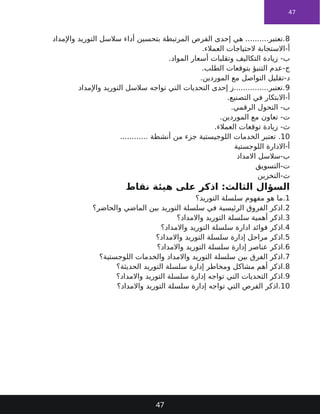 47
8
‫واإلمداد‬ ‫التوريد‬ ‫سالسل‬ ‫أداء‬ ‫بتحسين‬ ‫المرتبطة‬ ‫الفرص‬ ‫إحدى‬ ‫هي‬ ..........‫تعتبر‬.
-‫أ‬
‫العمالء‬ ‫الحتياجات‬ ‫االستجابة‬
.
-‫ب‬
‫المواد‬ ‫أسعار‬ ‫وتقلبات‬ ‫التكاليف‬ ‫زيادة‬
.
-‫ج‬
‫الطلب‬ ‫بتوقعات‬ ‫التنبؤ‬ ‫عدم‬
.
-‫د‬
‫الموردين‬ ‫مع‬ ‫التواصل‬ ‫تقليل‬
.
9
‫واإلمداد‬ ‫التوريد‬ ‫سالسل‬ ‫تواجه‬ ‫التي‬ ‫التحديات‬ ‫إحدى‬ ‫ز‬...............‫تعتبر‬.
-‫أ‬
‫التصنيع‬ ‫في‬ ‫االبتكار‬
.
-‫ب‬
‫الرقمي‬ ‫التحول‬
.
-‫ت‬
‫الموردين‬ ‫مع‬ ‫تعاون‬
.
-‫ث‬
‫العمالء‬ ‫توقعات‬ ‫زيادة‬
.
10
.
............ ‫أنشطة‬ ‫من‬ ‫جزء‬ ‫اللوجيستية‬ ‫الخدمات‬ ‫تعتبر‬
‫اللوجستية‬ ‫االدارة‬-‫أ‬
‫االمداد‬ ‫سالسل‬-‫ب‬
‫التسويق‬-‫ت‬
‫التخزين‬-‫ث‬
‫نقاط‬ ‫هيئة‬ ‫على‬ ‫اذكر‬ :‫الثالث‬ ‫السؤال‬
1
‫التوريد؟‬ ‫سلسلة‬ ‫مفهوم‬ ‫هو‬ ‫ما‬.
2
‫والحاضر؟‬ ‫الماضي‬ ‫بين‬ ‫التوريد‬ ‫سلسلة‬ ‫في‬ ‫الرئيسية‬ ‫الفروق‬ ‫اذكر‬.
3
‫واالمداد؟‬ ‫التوريد‬ ‫سلسلة‬ ‫أهمية‬ ‫اذكر‬.
4
‫واالمداد؟‬ ‫التوريد‬ ‫سلسلة‬ ‫ادارة‬ ‫فوائد‬ ‫اذكر‬.
5
‫واالمداد؟‬ ‫التوريد‬ ‫سلسلة‬ ‫إدارة‬ ‫مراحل‬ ‫اذكر‬.
6
‫واالمداد؟‬ ‫التوريد‬ ‫سلسلة‬ ‫إدارة‬ ‫عناصر‬ ‫اذكر‬.
7
‫اللوجستية؟‬ ‫والخدمات‬ ‫واالمداد‬ ‫التوريد‬ ‫سلسلة‬ ‫بين‬ ‫الفرق‬ ‫اذكر‬.
8
‫الحديثة؟‬ ‫التوريد‬ ‫سلسلة‬ ‫إدارة‬ ‫ومخاطر‬ ‫مشاكل‬ ‫أهم‬ ‫اذكر‬.
9
‫واالمداد؟‬ ‫التوريد‬ ‫سلسلة‬ ‫إدارة‬ ‫تواجه‬ ‫التي‬ ‫التحديات‬ ‫اذكر‬.
10
‫واالمداد؟‬ ‫التوريد‬ ‫سلسلة‬ ‫إدارة‬ ‫تواجه‬ ‫التي‬ ‫الفرص‬ ‫اذكر‬.
47
 