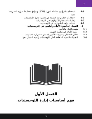 5
4-4
( ‫التوريد‬ ‫سلسلة‬ ‫إدارة‬ ‫نظم‬ ‫استخدام‬
SCM
( ‫ركة‬ ‫الش‬ ‫وارد‬ ‫م‬ ‫ط‬ ‫تخطي‬ ‫رامج‬ ‫وب‬ )
ERP
)
4-5
‫اللوجستيات‬ ‫إدارة‬ ‫تحسين‬ ‫في‬ ‫الحديثة‬ ‫التكنولوجية‬ ‫االبتكارات‬
4-6
‫اللوجستيات‬ ‫في‬ ‫التكنولوجيا‬ ‫استخدام‬ ‫إيجابيات‬
4-7
‫اللوجستيات‬ ‫في‬ ‫التكنولوجيا‬ ‫تواجه‬ ‫تحديات‬
5
-
:‫اللوجستيات‬ ‫في‬ ‫والتأمين‬ ‫األمان‬ :‫الخامس‬ ‫الفصل‬
5-1
‫والتأمين‬ ‫األمان‬ ‫مفهوم‬
5-2
.‫التوريد‬ ‫سلسلة‬ ‫في‬ ‫األمان‬ ‫أهمية‬
5-3
.‫العمليات‬ ‫استمرارية‬ ‫لضمان‬ ‫التأمين‬ ‫واعتبارات‬ ‫المخاطر‬ ‫تحليل‬
5-4
‫معها‬ ‫التعامل‬ ‫وكيفية‬ ‫اللوجستيات‬ ‫بأمان‬ ‫المتعلقة‬ ‫الحديثة‬ ‫التحديات‬
.
‫األول‬ ‫الفصل‬
‫اللوجستيات‬ ‫إدارة‬ ‫أساسيات‬ ‫فهم‬
5
 
