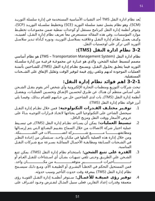 51
‫النقل‬ ‫ادارة‬ ‫نظام‬ ‫عد‬ُ‫ي‬
TMS
‫د‬ ‫التوري‬ ‫سلسلة‬ ‫إدارة‬ ‫في‬ ‫المستخدمة‬ ‫األساسية‬ ‫التقنيات‬ ‫أحد‬
(
SCM
( ‫التوريد‬ ‫سلسلة‬ ‫تنفيذ‬ ‫يشمل‬ ‫نظام‬ ‫وهو‬ ،)
SCE
( ‫د‬ ‫التوري‬ ‫لة‬ ‫سلس‬ ‫وتخطيط‬ )
SCP
،)
‫كوحدات‬ ‫أو‬ ‫مستقل‬ ‫كبرنامج‬ ‫النقل‬ ‫إدارة‬ ‫أنظمة‬ ‫وتتوفر‬
‫نمطية‬
‫ط‬ ‫تخطي‬ ‫ات‬ ‫مجموع‬ ‫ضمن‬
ً‫معا‬ ‫سنستعرض‬ ‫المقالة‬ ‫هذه‬ ‫وفي‬ ،‫المؤسسات‬ ‫موارد‬
‫تعريف‬
،‫ه‬ ‫أهميت‬ ،‫ل‬ ‫النق‬ ‫إدارة‬ ‫نظام‬
‫ل‬ ‫سالس‬ ‫دير‬ ‫ت‬ ‫أداة‬ ‫ك‬ ‫ودوره‬ ،‫د‬ ‫التوري‬ ‫ل‬ ‫بسالس‬ ‫ه‬ ‫وعالقت‬ ‫ل‬ ‫النق‬ ‫إدارة‬ ‫ام‬ ‫نظ‬ ‫ل‬ ‫يعم‬ ‫ف‬ ‫وكي‬
.‫النقل‬ ‫لوجستيات‬ ‫على‬ ‫تركز‬ ‫التي‬ ‫التوريد‬
3-2
‫النقل‬ ‫ادارة‬ ‫نظام‬
(
TMS
:)
‫النقل‬ ‫ادارة‬ ‫نظام‬
(
TMS – Transportation Management System
)
‫أساسي‬ ‫نظام‬ ‫هو‬
‫لة‬ ‫سلس‬ ‫إدارة‬ ‫من‬ ‫ة‬ ‫فرعي‬ ‫ة‬ ‫مجموع‬ ‫عن‬ ‫ارة‬ ‫عب‬ ‫هو‬ ‫والذي‬ ،‫الشحن‬ ‫عملية‬ ‫لتبسيط‬ ‫مصمم‬
‫النقل‬ ‫إدارة‬ ‫ام‬ ‫نظ‬ ‫مح‬ ‫ويس‬ ،‫ل‬ ‫النق‬ ‫ول‬ ‫بحل‬ ‫ق‬ ‫يتعل‬ ‫فيما‬ ‫التوريد‬
(
TMS
)
‫ة‬ ‫بأتمت‬ ‫احنين‬ ‫للش‬
‫حنات‬ ‫الش‬ ‫على‬ ‫اإلنفاق‬ ‫وتقليل‬ ‫الوقت‬ ‫لتوفير‬ ‫قيمة‬ ‫رؤى‬ ‫وتلقي‬ ‫لديهم‬ ‫الموجودة‬ ‫العمليات‬
‫المستقبلية‬
.
3-2-1
:‫النقل‬ ‫إدارة‬ ‫نظام‬ ‫فوائد‬ ‫اهم‬
‫حن‬ ‫الش‬ ‫ل‬ ‫بنق‬ ‫يقوم‬ ‫آخر‬ ‫شخص‬ ‫وأي‬ ‫اإللكترونية‬ ‫التجارة‬ ‫ومنظمات‬ ‫التوزيع‬ ‫شركات‬ ‫تبحث‬
‫ل‬ ‫وبفض‬ ،‫ات‬ ‫العملي‬ ‫ين‬ ‫وتحس‬ ‫اق‬ ‫اإلنف‬ ‫ين‬ ‫لتحس‬ ‫رق‬ ‫ط‬ ‫عن‬ ‫اك‬ ‫هن‬ ‫أن‬ ‫منتظم‬ ‫اس‬ ‫أس‬ ‫على‬
‫النقل‬ ‫إدارة‬ ‫أنظمة‬
(
TMS
)
‫يلي‬ ‫ا‬ ‫وفيم‬ ،‫ذلك‬ ‫ب‬ ‫ام‬ ‫للقي‬ ‫انبهم‬ ‫ج‬ ‫من‬ ‫حل‬ ‫الشاحنين‬ ‫لدى‬ ‫بات‬
‫النقل‬ ‫إدارة‬ ‫نظام‬ ‫فوائد‬ ‫أبرز‬
(
TMS
:)
1
.
‫التكنولوجية‬ ‫درات‬ ‫الق‬ ‫ف‬ ‫مختل‬ ‫ير‬ ‫توف‬
:
‫ل‬ ‫النق‬ ‫إدارة‬ ‫ام‬ ‫نظ‬ ‫خالل‬ ‫فمن‬
‫على‬ ً‫ء‬‫ا‬ ‫بن‬ ‫ه‬ ‫التوجي‬ ‫رارات‬ ‫ق‬ ‫اذ‬ ‫التخ‬ ‫يحتاجها‬ ‫التي‬ ‫التكنولوجيا‬ ‫على‬ ‫الشاحن‬ ‫سيحصل‬
‫الناقل‬ ‫ومزيج‬ ‫النقل‬ ‫ووقت‬ ‫األسعار‬ ‫عروض‬
.
2
.
‫العمليات‬ ‫تبسيط‬
:
‫النقل‬ ‫إدارة‬ ‫ام‬ ‫نظ‬ ‫اعد‬ ‫يس‬ ‫أن‬ ‫يمكن‬
(
TMS
)
‫يط‬ ‫تبس‬ ‫في‬
‫الها‬ ‫إرس‬ ‫يتم‬ ‫تي‬ ‫ال‬ ‫ائع‬ ‫البض‬ ‫ييم‬ ‫بتق‬ ‫السماح‬ ‫خالل‬ ‫من‬ ‫االتصاالت‬ ‫شركة‬ ‫اختيار‬ ‫عملية‬
‫بكة‬ ‫الش‬ ‫في‬ ‫االت‬ ‫اتص‬ ‫ركة‬ ‫ش‬ ‫ع‬ ‫م‬ ‫ا‬ ‫ومطابقته‬
.
‫ر‬ ‫النظ‬ ‫ادة‬ ‫إع‬ ‫من‬ ‫تتمكن‬ ‫س‬ ،‫د‬ ‫واح‬ ‫ان‬ ‫مك‬ ‫في‬ ‫بأكملها‬ ‫العملية‬ ‫هذه‬ ‫إدارة‬ ‫خالل‬ ‫ومن‬
‫ل‬ ‫النق‬ ‫ركات‬ ‫ش‬ ‫ع‬ ‫م‬ ‫رعة‬ ‫بس‬ ‫ة‬ ‫المماثل‬ ‫ال‬ ‫األحم‬ ‫ة‬ ‫ومطابق‬ ‫ابقة‬ ‫الس‬ ‫حنات‬ ‫الش‬ ‫في‬
‫المناسبة‬
.
3
.
‫الشحن‬ ‫تتبع‬ ‫على‬ ‫القدرة‬
:
‫النقل‬ ‫إدارة‬ ‫نظام‬ ‫باستخدام‬
(
TMS
)
‫تتبع‬ ‫يمكن‬ ،
‫أو‬ ‫ام‬ ‫الع‬ ‫ل‬ ‫للنق‬ ‫تثناءات‬ ‫اس‬ ‫أي‬ ‫أن‬ ‫بش‬ ‫ات‬ ‫تنبيه‬ ‫تلقي‬ ‫تى‬ ‫وح‬ ‫ق‬ ‫الطري‬ ‫على‬ ‫حن‬ ‫الش‬
‫واحد‬ ‫ان‬ ‫مك‬ ‫من‬ ‫ة‬ ‫متوقع‬ ‫ير‬ ‫غ‬ ‫أخيرات‬ ‫ت‬
.
‫مح‬ ‫سيس‬ ‫ك‬ ‫ذل‬ ‫ع‬ ‫وم‬ ،‫األم‬ ‫ة‬ ‫الطبيع‬ ‫أو‬ ‫ري‬ ‫البش‬ ‫أ‬ ‫الخط‬ ‫في‬ ‫التحكم‬ ‫المستحيل‬ ‫فمن‬
‫النقل‬ ‫إدارة‬ ‫نظام‬
(
TMS
)
‫حدوثه‬ ‫وسبب‬ ‫التأخير‬ ‫حدوث‬ ‫وقت‬ ‫بمعرفة‬
.
4
.
‫ال‬ ‫لألعم‬ ‫ة‬ ‫عميق‬ ‫رؤى‬ ‫توفير‬
:
‫رؤى‬ ‫ة‬ ‫القوي‬ ‫ل‬ ‫النق‬ ‫إدارة‬ ‫ة‬ ‫أنظم‬ ‫توفر‬ ‫س‬
‫على‬ ‫راف‬ ‫اش‬ ‫ود‬ ‫وج‬ ‫ترض‬ ‫لنف‬ ‫ال‬ ‫المث‬ ‫سبيل‬ ‫فعلى‬ ،‫التقارير‬ ‫إعداد‬ ‫وقدرات‬ ‫متعمقة‬
51
 