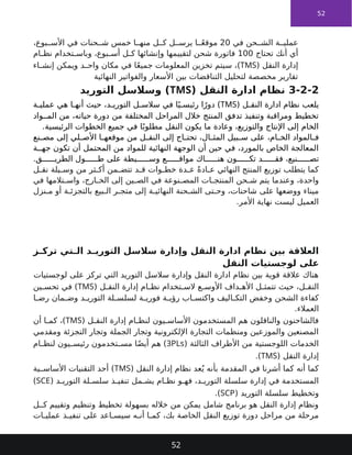 52
‫في‬ ‫حن‬ ‫الش‬ ‫ة‬ ‫عملي‬
20
،‫بوع‬ ‫األس‬ ‫في‬ ‫حنات‬ ‫ش‬ ‫خمس‬ ‫ا‬ ‫منه‬ ‫ل‬ ‫ك‬ ‫ل‬ ‫يرس‬ ‫ا‬ ً‫ع‬‫موق‬
‫تحتاج‬ ‫أنك‬ ‫أي‬
100
‫ام‬ ‫نظ‬ ‫تخدام‬ ‫وباس‬ ،‫بوع‬ ‫أس‬ ‫ل‬ ‫ك‬ ‫وإنشائها‬ ‫لتقييمها‬ ‫شحن‬ ‫فاتورة‬
‫النقل‬ ‫إدارة‬
(
TMS
)
‫اء‬ ‫إنش‬ ‫ويمكن‬ ‫د‬ ‫واح‬ ‫مكان‬ ‫في‬ ‫ا‬ً‫ع‬‫جمي‬ ‫المعلومات‬ ‫تخزين‬ ‫سيتم‬ ،
‫النهائية‬ ‫والفواتير‬ ‫األسعار‬ ‫بين‬ ‫التناقضات‬ ‫لتحليل‬ ‫مخصصة‬ ‫تقارير‬
3-2-2
( ‫النقل‬ ‫ادارة‬ ‫نظام‬
TMS
‫التوريد‬ ‫وسالسل‬ )
( ‫ل‬ ‫النق‬ ‫ادارة‬ ‫نظام‬ ‫يلعب‬
TMS
‫ة‬ ‫عملي‬ ‫هي‬ ‫ا‬ ‫أنه‬ ‫حيث‬ ،‫د‬ ‫التوري‬ ‫ل‬ ‫سالس‬ ‫في‬ ‫ا‬ً‫ي‬ ‫رئيس‬ ‫ا‬ً‫دور‬ )
‫واد‬ ‫الم‬ ‫من‬ ،‫حياته‬ ‫دورة‬ ‫من‬ ‫المختلفة‬ ‫المراحل‬ ‫خالل‬ ‫المنتج‬ ‫تدفق‬ ‫وتنفيذ‬ ‫ومراقبة‬ ‫تخطيط‬
.‫الرئيسية‬ ‫الخطوات‬ ‫جميع‬ ‫في‬ ‫ا‬ً‫مطلوب‬ ‫النقل‬ ‫يكون‬ ‫ما‬ ‫وعادة‬ ،‫والتوزيع‬ ‫اإلنتاج‬ ‫إلى‬ ‫الخام‬
‫نع‬ ‫مص‬ ‫إلى‬ ‫لي‬ ‫األص‬ ‫ا‬ ‫موقعه‬ ‫من‬ ‫ل‬ ‫النق‬ ‫إلى‬ ‫اج‬ ‫تحت‬ ،‫ال‬ ‫المث‬ ‫بيل‬ ‫س‬ ‫على‬ ،‫ام‬ ‫الخ‬ ‫المواد‬ ‫ف‬
‫ة‬ ‫جه‬ ‫تكون‬ ‫أن‬ ‫المحتمل‬ ‫من‬ ‫للمواد‬ ‫النهائية‬ ‫الوجهة‬ ‫أن‬ ‫حين‬ ‫في‬ ،‫بالمورد‬ ‫الخاص‬ ‫المعالجة‬
.‫ق‬ ‫الطري‬ ‫ول‬ ‫ط‬ ‫على‬ ‫يطة‬ ‫وس‬ ‫ع‬ ‫مواق‬ ‫اك‬ ‫هن‬ ‫ون‬ ‫تك‬ ‫د‬ ‫فق‬ ،‫نيع‬ ‫تص‬
‫ل‬ ‫نق‬ ‫يلة‬ ‫وس‬ ‫من‬ ‫ثر‬ ‫أك‬ ‫من‬ ‫تتض‬ ‫د‬ ‫ق‬ ‫وات‬ ‫خط‬ ‫دة‬ ‫ع‬ ً‫ة‬‫اد‬ ‫ع‬ ‫النهائي‬ ‫المنتج‬ ‫توزيع‬ ‫يتطلب‬ ‫كما‬
‫في‬ ‫تالمها‬ ‫واس‬ ،‫ارج‬ ‫الخ‬ ‫إلى‬ ‫ين‬ ‫الص‬ ‫في‬ ‫نوعة‬ ‫المص‬ ‫ات‬ ‫المنتج‬ ‫حن‬ ‫ش‬ ‫يتم‬ ‫وعندما‬ ،‫واحدة‬
‫نزل‬ ‫م‬ ‫أو‬ ‫ة‬ ‫بالتجزئ‬ ‫بيع‬ ‫ال‬ ‫ر‬ ‫متج‬ ‫إلى‬ ‫ة‬ ‫النهائي‬ ‫حنة‬ ‫الش‬ ‫تى‬ ‫وح‬ ،‫شاحنات‬ ‫على‬ ‫ووضعها‬ ‫ميناء‬
.‫األمر‬ ‫نهاية‬ ‫ليست‬ ‫العميل‬
‫ز‬ ‫ترك‬ ‫تي‬ ‫ال‬ ‫د‬ ‫التوري‬ ‫سالسل‬ ‫وإدارة‬ ‫النقل‬ ‫ادارة‬ ‫نظام‬ ‫بين‬ ‫العالقة‬
‫النقل‬ ‫لوجستيات‬ ‫على‬
‫لوجستيات‬ ‫على‬ ‫تركز‬ ‫التي‬ ‫التوريد‬ ‫سالسل‬ ‫وإدارة‬ ‫النقل‬ ‫ادارة‬ ‫نظام‬ ‫بين‬ ‫قوية‬ ‫عالقة‬ ‫هناك‬
( ‫ل‬ ‫النق‬ ‫إدارة‬ ‫ام‬ ‫نظ‬ ‫تخدام‬ ‫الس‬ ‫ع‬ ‫األوس‬ ‫داف‬ ‫األه‬ ‫ل‬ ‫تتمث‬ ‫حيث‬ ،‫ل‬ ‫النق‬
TMS
‫ين‬ ‫تحس‬ ‫في‬ )
‫ا‬ ‫رض‬ ‫مان‬ ‫وض‬ ‫د‬ ‫التوري‬ ‫لة‬ ‫لسلس‬ ‫ة‬ ‫فوري‬ ‫ة‬ ‫رؤي‬ ‫اب‬ ‫واكتس‬ ‫اليف‬ ‫التك‬ ‫وخفض‬ ‫الشحن‬ ‫كفاءة‬
.‫العمالء‬
( ‫ل‬ ‫النق‬ ‫إدارة‬ ‫ام‬ ‫لنظ‬ ‫يون‬ ‫األساس‬ ‫المستخدمون‬ ‫هم‬ ‫والناقلون‬ ‫فالشاحنون‬
TMS
‫أن‬ ‫ا‬ ‫كم‬ ،)
‫ومقدمي‬ ‫التجزئة‬ ‫وتجار‬ ‫الجملة‬ ‫وتجار‬ ‫اإللكترونية‬ ‫التجارة‬ ‫ومنظمات‬ ‫والموزعين‬ ‫المصنعين‬
( ‫الثالثة‬ ‫األطراف‬ ‫من‬ ‫اللوجستية‬ ‫الخدمات‬
3PLs
‫ام‬ ‫لنظ‬ ‫يون‬ ‫رئيس‬ ‫تخدمون‬ ‫مس‬ ‫ا‬ً‫ض‬‫أي‬ ‫هم‬ )
( ‫النقل‬ ‫إدارة‬
TMS
.)
( ‫النقل‬ ‫إدارة‬ ‫نظام‬ ‫عد‬ُ‫ي‬ ‫بأنه‬ ‫المقدمة‬ ‫في‬ ‫أشرنا‬ ‫كما‬ ‫أنه‬ ‫كما‬
TMS
‫ية‬ ‫األساس‬ ‫التقنيات‬ ‫أحد‬ )
( ‫د‬ ‫التوري‬ ‫لة‬ ‫سلس‬ ‫ذ‬ ‫تنفي‬ ‫مل‬ ‫يش‬ ‫ام‬ ‫نظ‬ ‫و‬ ‫فه‬ ،‫د‬ ‫التوري‬ ‫سلسلة‬ ‫إدارة‬ ‫في‬ ‫المستخدمة‬
SCE
)
( ‫التوريد‬ ‫سلسلة‬ ‫وتخطيط‬
SCP
.)
‫ل‬ ‫ك‬ ‫وتقييم‬ ‫وتنظيم‬ ‫تخطيط‬ ‫بسهولة‬ ‫خالله‬ ‫من‬ ‫يمكن‬ ‫شامل‬ ‫برنامج‬ ‫هو‬ ‫النقل‬ ‫إدارة‬ ‫ونظام‬
‫ات‬ ‫عملي‬ ‫ذ‬ ‫تنفي‬ ‫على‬ ‫اعد‬ ‫سيس‬ ‫ه‬ ‫أن‬ ‫ا‬ ‫كم‬ ،‫بك‬ ‫الخاصة‬ ‫النقل‬ ‫توزيع‬ ‫دورة‬ ‫مراحل‬ ‫من‬ ‫مرحلة‬
52
 