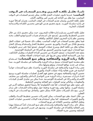 56
‫وقت‬ ‫ال‬ ‫في‬ ‫ات‬ ‫المنتج‬ ‫ديم‬ ‫وتق‬ ‫زين‬ ‫التخ‬ ‫ة‬ ‫تكلف‬ ‫ل‬ ‫تقلي‬ :‫ا‬ ‫ثاني‬
:‫المناسب‬
‫وقت‬ ‫ال‬ ‫في‬ ‫ات‬ ‫المنتج‬ ‫ديم‬ ‫تق‬ ‫يمكن‬ ،‫ة‬ ‫ال‬ّ‫ع‬‫ف‬ ‫ل‬ ‫النق‬ ‫ات‬ ‫عملي‬ ‫ون‬ ‫تك‬ ‫دما‬ ‫عن‬
.‫األمان‬ ‫وتكاليف‬ ‫كبير‬ ‫تخزين‬ ‫إلى‬ ‫الحاجة‬ ‫من‬ ‫يقلل‬ ‫مما‬ ،‫المناسب‬
‫ة‬ ‫حيوي‬ ً‫دافا‬ ‫أه‬ ‫يعتبران‬ ‫المناسب‬ ‫الوقت‬ ‫في‬ ‫المنتجات‬ ‫تقديم‬ ‫وضمان‬ ‫التخزين‬ ‫تكلفة‬ ‫تقليل‬
‫تدامة‬ ‫واالس‬ ‫اءة‬ ‫الكف‬ ‫ين‬ ‫بتحس‬ ‫دفين‬ ‫اله‬ ‫ذين‬ ‫ه‬ ‫ق‬ ‫تحقي‬ ‫وم‬ ‫يق‬ .‫د‬ ‫التوري‬ ‫لة‬ ‫سلس‬ ‫إدارة‬ ‫في‬
.‫التجارية‬ ‫للعمليات‬
‫خالل‬ ‫من‬ ‫ك‬ ‫ذل‬ ‫ق‬ ‫تحقي‬ ‫يمكن‬ ‫حيث‬ ،‫زون‬ ‫للمخ‬ ‫ة‬ ‫ال‬ّ‫ع‬‫ف‬ ‫إدارة‬ ‫تلزم‬ ‫يس‬ ‫التخزين‬ ‫تكلفة‬ ‫تقليل‬
‫ة‬ ‫بدق‬ ‫الطلب‬ ‫ع‬ ‫لتوق‬ ‫ؤ‬ ‫التنب‬ ‫ات‬ ‫تقني‬ ‫تخدام‬ ‫اس‬ ‫على‬ ‫جع‬ ‫ش‬ُ‫ي‬ .‫يق‬ ‫والتنس‬ ‫ط‬ ‫التخطي‬ ‫ين‬ ‫تحس‬
.‫والفاقد‬ ‫التكاليف‬ ‫لتقليل‬ ‫المخزون‬ ‫إدارة‬ ‫نظم‬ ‫وتحسين‬
‫النقل‬ ‫عمليات‬ ‫في‬ ‫ا‬ً‫تحسين‬ ‫ذلك‬ ‫يتطلب‬ ،‫المناسب‬ ‫الوقت‬ ‫في‬ ‫المنتجات‬ ‫بتقديم‬ ‫يتعلق‬ ‫فيما‬
‫ل‬ ‫النق‬ ‫ائل‬ ‫وس‬ ‫تخدام‬ ‫واس‬ ‫ل‬ ‫النق‬ ‫ط‬ ‫تخطي‬ ‫ين‬ ‫تحس‬ .‫ع‬ ‫والتوزي‬ ‫داد‬ ‫اإلم‬ ‫بين‬ ‫ال‬ ّ‫ع‬‫ف‬ ‫يق‬ ‫وتنس‬
‫ا‬ ‫تكنولوجي‬ ‫ني‬ ‫تب‬ ‫على‬ ‫ا‬ً‫ض‬‫أي‬ ‫شجع‬ُ‫ي‬ .‫التوصيل‬ ‫عمليات‬ ‫ويسرع‬ ‫النقل‬ ‫تكلفة‬ ‫من‬ ‫يقلل‬ ‫بفعالية‬
.‫اللوجستية‬ ‫السلسلة‬ ‫في‬ ‫الشركاء‬ ‫مع‬ ‫التنسيق‬ ‫وتحسين‬ ‫فورية‬ ‫لرؤية‬ ‫الشحنات‬ ‫تتبع‬
،‫اليف‬ ‫التك‬ ‫ل‬ ‫وتقلي‬ ‫ات‬ ‫العملي‬ ‫اءة‬ ‫كف‬ ‫ين‬ ‫تحس‬ ‫من‬ ‫الشركة‬ ‫تستفيد‬ ،‫التحسينات‬ ‫هذه‬ ‫بتنفيذ‬
.‫بفعالية‬ ‫العمالء‬ ‫احتياجات‬ ‫تلبية‬ ‫على‬ ‫قدرتها‬ ‫ويعزز‬ ‫المالية‬ ‫االستدامة‬ ‫يعزز‬ ‫مما‬
:‫الشحنات‬ ‫تتبع‬ ‫ونظم‬ ‫والشفافية‬ ‫الرؤية‬ ‫زيادة‬ :‫ثالثا‬
‫تخدام‬ ‫اس‬
‫ا‬ ‫مم‬ ،‫د‬ ‫التوري‬ ‫لة‬ ‫سلس‬ ‫في‬ ‫فافية‬ ‫والش‬ ‫ة‬ ‫الرؤي‬ ‫ادة‬ ‫بزي‬ ‫يسمح‬ ‫الشحنات‬ ‫لتتبع‬ ‫متقدمة‬ ‫نظم‬
.‫بدقة‬ ‫وصولها‬ ‫وتوقع‬ ‫الشحنات‬ ‫مواقع‬ ‫تحديد‬ ‫في‬ ‫يساعد‬
ً‫ا‬ ‫جوانب‬ ‫حنات‬ ‫الش‬ ‫ع‬ ‫تتب‬ ‫نظم‬ ‫اد‬ ‫واعتم‬ ‫د‬ ‫التوري‬ ‫لة‬ ‫سلس‬ ‫في‬ ‫فافية‬ ‫والش‬ ‫ة‬ ‫الرؤي‬ ‫زيادة‬ ‫تعتبر‬
.‫والتوزيع‬ ‫اإلمداد‬ ‫عمليات‬ ‫وأداء‬ ‫فعالية‬ ‫تعزيز‬ ‫في‬ ‫أساسية‬
‫تيح‬ ‫وي‬ ‫د‬ ‫التوري‬ ‫لة‬ ‫سلس‬ ‫ات‬ ‫لعملي‬ ‫ل‬ ‫أفض‬ ‫فهم‬ ‫تحقيق‬ ‫في‬ ‫يسهم‬ ‫والشفافية‬ ‫الرؤية‬ ‫تحسين‬
‫ف‬ ‫مختل‬ ‫بين‬ ‫اون‬ ‫والتع‬ ‫داخلي‬ ‫ال‬ ‫ل‬ ‫التواص‬ ‫زز‬ ‫تع‬ ‫ة‬ ‫الرؤي‬ ‫ادة‬ ‫زي‬ .‫تنيرة‬ ‫مس‬ ‫رارات‬ ‫ق‬ ‫اذ‬ ‫اتخ‬
‫ات‬ ‫للبيان‬ ‫ل‬ ‫أفض‬ ‫ل‬ ‫تحلي‬ ‫من‬ ‫يمكن‬ ‫ذا‬ ‫ه‬ .‫تية‬ ‫اللوجس‬ ‫لة‬ ‫السلس‬ ‫في‬ ‫ركاء‬ ‫والش‬ ‫ام‬ ‫األقس‬
.‫التخطيط‬ ‫وتحسين‬ ‫الفعالية‬ ‫نحو‬ ‫العمليات‬ ‫توجيه‬ ‫وبالتالي‬ ،‫والمعلومات‬
‫في‬ ‫بر‬ ‫أك‬ ‫شفافية‬ ‫لتحقيق‬ ‫ا‬ً‫رئيسي‬ً ‫حال‬ ‫التكنولوجيا‬ ‫هذه‬ ُّ‫د‬َ‫ع‬ُ‫ت‬ ،‫الشحنات‬ ‫تتبع‬ ‫نظم‬ ‫صعيد‬ ‫على‬
‫دار‬ ‫م‬ ‫على‬ ‫حنات‬ ‫الش‬ ‫ة‬ ‫وحال‬ ‫موقع‬ ‫حول‬ ‫ودقيقة‬ ‫فورية‬ ‫رؤية‬ ‫توفير‬ ‫يمكنها‬ .‫التوريد‬ ‫سلسلة‬
‫وقت‬ ‫ال‬ ‫في‬ ‫ديات‬ ‫التح‬ ‫مع‬ ‫والتفاعل‬ ،‫دقيق‬ ‫بشكل‬ ‫األداء‬ ‫تحليل‬ ‫للشركات‬ ‫ذلك‬ ‫يتيح‬ .‫الزمن‬
.‫الفعلي‬
‫والطلب‬ ‫داد‬ ‫اإلم‬ ‫ط‬ ‫تخطي‬ ‫ين‬ ‫تحس‬ ‫ركات‬ ‫للش‬ ‫يمكن‬ ،‫الشحنات‬ ‫تتبع‬ ‫نظم‬ ‫اعتماد‬ ‫خالل‬ ‫من‬
‫ل‬ ‫النق‬ ‫ات‬ ‫عملي‬ ‫ين‬ ‫لتحس‬ ‫البيانات‬ ‫هذه‬ ‫استخدام‬ ‫يمكن‬ ‫كما‬ .‫المستقبلية‬ ‫بالتغييرات‬ ‫والتنبؤ‬
.‫المنتجات‬ ‫توزيع‬ ‫في‬ ‫الكفاءة‬ ‫وتحسين‬ ‫التكاليف‬ ‫وتقليل‬
‫ا‬ ً‫م‬‫مه‬ ‫ا‬ً‫تثمار‬ ‫اس‬ ُّ‫د‬ َ‫ع‬ُ‫ت‬ ‫حنات‬ ‫الش‬ ‫ع‬ ‫تتب‬ ‫نظم‬ ‫تخدام‬ ‫واس‬ ‫والشفافية‬ ‫الرؤية‬ ‫زيادة‬ ،‫عام‬ ‫بشكل‬
‫راف‬ ‫األط‬ ‫بين‬ ‫يق‬ ‫التنس‬ ‫ز‬ ‫تعزي‬ ‫في‬ ‫هم‬ ‫ويس‬ ،‫د‬ ‫التوري‬ ‫لة‬ ‫سلس‬ ‫في‬ ‫اءة‬ ‫والكف‬ ‫الفعالية‬ ‫يعزز‬
.‫العمالء‬ ‫تجربة‬ ‫وتحسين‬ ‫المختلفة‬
56
 