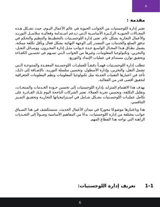 6
: ‫مقدمة‬
‫ذه‬ ‫ه‬ ‫كل‬ ‫تش‬ ‫حيث‬ ،‫وم‬ ‫الي‬ ‫األعمال‬ ‫عالم‬ ‫في‬ ‫الحيوية‬ ‫الجوانب‬ ‫من‬ ‫اللوجستيات‬ ‫إدارة‬ ‫تعتبر‬
‫د‬ ‫التوري‬ ‫ل‬ ‫سالس‬ ‫ة‬ ‫وفعالي‬ ‫تدامة‬ ‫اس‬ ‫دعم‬ ‫ت‬ ‫تي‬ ‫ال‬ ‫ية‬ ‫األساس‬ ‫يزة‬ ‫الرك‬ ‫ة‬ ‫الحيوي‬ ‫االت‬ ‫المج‬
‫في‬ ‫والتحكم‬ ‫والتنظيم‬ ‫ط‬ ‫بالتخطي‬ ‫تيات‬ ‫اللوجس‬ ‫إدارة‬ ‫تعنى‬ .‫عام‬ ‫بشكل‬ ‫التجارية‬ ‫واألعمال‬
.‫ممكنة‬ ‫تكلفة‬ ‫وبأقل‬ ‫فعال‬ ‫بشكل‬ ‫النهائية‬ ‫الوجهة‬ ‫إلى‬ ‫المصدر‬ ‫من‬ ‫والخدمات‬ ‫السلع‬ ‫تدفق‬
،‫ل‬ ‫النق‬ ‫ائل‬ ‫ووس‬ ،‫زون‬ ‫المخ‬ ‫إدارة‬ ‫ل‬ ‫مث‬ ‫وانب‬ ‫ج‬ ‫دة‬ ‫ع‬ ‫ع‬ ‫الواس‬ ‫ال‬ ‫المج‬ ‫ذا‬ ‫ه‬ ‫اق‬ ‫نط‬ ‫يشمل‬
‫اءة‬ ‫الكف‬ ‫ين‬ ‫تحس‬ ‫في‬ ‫هم‬ ‫تس‬ ‫تي‬ ‫ال‬ ‫الجوانب‬ ‫من‬ ‫وغيرها‬ ،‫المعلومات‬ ‫وتكنولوجيا‬ ،‫والتخزين‬
.‫والتوزيع‬ ‫اإلمداد‬ ‫عمليات‬ ‫في‬ ‫مستدام‬ ‫توازن‬ ‫وتحقيق‬
‫تي‬ ‫ال‬ ‫ة‬ ‫والمتنوع‬ ‫دة‬ ‫المعق‬ ‫تية‬ ‫اللوجس‬ ‫ات‬ ‫للعملي‬ ً‫ا‬ ‫دقيق‬ ً‫ا‬ ‫فهم‬ ‫تيات‬ ‫اللوجس‬ ‫إدارة‬ ‫تتطلب‬
،‫ك‬ ‫ذل‬ ‫إلى‬ ‫افة‬ ‫باإلض‬ .‫د‬ ‫التوري‬ ‫سلسلة‬ ‫وتحسين‬ ،‫األسطول‬ ‫وإدارة‬ ،‫والتخزين‬ ،‫النقل‬ ‫تشمل‬
‫الجغرافية‬ ‫المعلومات‬ ‫ونظم‬ ‫المعلومات‬ ‫تكنولوجيا‬ ‫مثل‬ ‫الحديثة‬ ‫التقنيات‬ ‫اعتبارها‬ ‫في‬ ‫تأخذ‬
.‫الفعالية‬ ‫من‬ ‫قدر‬ ‫أقصى‬ ‫لتحقيق‬
،‫ات‬ ‫والمنتج‬ ‫دمات‬ ‫الخ‬ ‫ودة‬ ‫ج‬ ‫تحسين‬ ‫إلى‬ ‫اللوجستيات‬ ‫بإدارة‬ ‫المتزايد‬ ‫االهتمام‬ ‫هذا‬ ‫يهدف‬
‫على‬ ‫ادرة‬ ‫الق‬ ‫ك‬ ‫تل‬ ‫اليوم‬ ‫الناجحة‬ ‫الشركات‬ ‫تعتبر‬ .‫العمالء‬ ‫تجربة‬ ‫وتحسين‬ ،‫التكلفة‬ ‫وتقليل‬
‫يز‬ ‫التم‬ ‫ق‬ ‫وتحقي‬ ‫ة‬ ‫التجاري‬ ‫تراتيجياتها‬ ‫اس‬ ‫في‬ ‫امل‬ ‫ش‬ ‫كل‬ ‫بش‬ ‫تيات‬ ‫اللوجس‬ ‫ات‬ ‫عملي‬ ‫تكامل‬
.‫التنافسي‬
‫ياق‬ ‫الس‬ ‫هذا‬ ‫في‬ ‫سنستكشف‬ ،‫الحديث‬ ‫األعمال‬ ‫ميدان‬ ‫في‬ ‫ا‬ً‫محوري‬ ‫ًا‬‫ع‬‫موضو‬ ‫وباعتبارها‬ ‫هذا‬
‫ديات‬ ‫التح‬ ‫إلى‬ً ‫وال‬ ‫وص‬ ‫األساسية‬ ‫المفاهيم‬ ‫من‬ ‫ًا‬‫ء‬‫بد‬ ،‫اللوجستيات‬ ‫إدارة‬ ‫من‬ ‫مختلفة‬ ‫جوانب‬
.‫المهم‬ ‫القطاع‬ ‫هذا‬ ‫تواجه‬ ‫التي‬ ‫الراهنة‬
1-1
:‫اللوجستيات‬ ‫إدارة‬ ‫تعريف‬
6
 