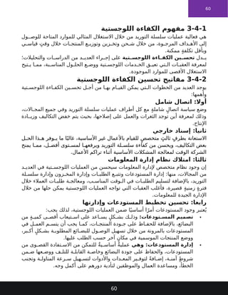 60
3-4-1
‫مفهوم‬
‫اللوجستية‬ ‫الكفاءة‬
‫ول‬ ‫للوص‬ ‫المتاحة‬ ‫للموارد‬ ‫المثالي‬ ‫االستغالل‬ ‫خالل‬ ‫من‬ ‫التوريد‬ ‫سلسلة‬ ‫عمليات‬ ‫فعالية‬ ‫هي‬
‫ي‬ ‫قياس‬ ٍ‫وقت‬ ‫خالل‬ ‫ات‬ ‫المنتج‬ ‫ع‬ ‫وتوزي‬ ‫زين‬ ‫وتخ‬ ‫حن‬ ‫ش‬ ‫خالل‬ ‫من‬ ،‫وة‬ ‫المرج‬ ‫داف‬ ‫األه‬ ‫إلى‬
.‫ممكنة‬ ٍ‫ة‬‫تكلف‬ ‫وبأقل‬
‫دل‬ ‫ي‬
‫تية‬ ‫اللوجس‬ ‫اءة‬ ‫الكف‬ ‫ين‬ ‫تحس‬
‫والتحليالت؛‬ ‫ات‬ ‫الدراس‬ ‫من‬ ‫د‬ ‫العدي‬ ‫راء‬ ‫إج‬ ‫على‬
‫تيح‬ ‫ي‬ ‫ا‬ ‫مم‬ ،‫بة‬ ‫المناس‬ ‫ول‬ ‫الحل‬ ‫ع‬ ‫ووض‬ ‫تية‬ ‫اللوجس‬ ‫دمات‬ ‫الخ‬ ‫ق‬ ‫تعي‬ ‫تي‬ ‫ال‬ ‫ات‬ ‫العقب‬ ‫لمعرفة‬
.‫الموجودة‬ ‫للموارد‬ ‫األقصى‬ ‫االستغالل‬
3-4-2
‫اللوجستية‬ ‫الكفاءة‬ ‫تحسين‬ ‫مفاتيح‬
‫تية‬ ‫اللوجس‬ ‫اءة‬ ‫الكف‬ ‫ين‬ ‫تحس‬ ‫ل‬ ‫أج‬ ‫من‬ ‫ا‬ ‫به‬ ‫ام‬ ‫القي‬ ‫يمكن‬ ‫تي‬ ‫ال‬ ‫الخطوات‬ ‫من‬ ‫العديد‬ ‫يوجد‬
:‫وأهمها‬
‫شامل‬ ‫اتصال‬ :‫أوال‬
،‫االت‬ ‫المج‬ ‫جميع‬ ‫وفي‬ ‫التوريد‬ ‫سلسلة‬ ‫عمليات‬ ‫أطراف‬ ‫كل‬ ‫مع‬ ٍ‫ة‬‫شامل‬ ٍ‫اتصال‬ ‫سياسة‬ ‫وضع‬
‫ادة‬ ‫وزي‬ ‫التكاليف‬ ‫خفض‬ ‫يتم‬ ‫بحيث‬ ،‫إصالحها‬ ‫على‬ ‫والعمل‬ ‫الثغرات‬ ‫توجد‬ ‫أين‬ ‫لمعرفة‬ ‫وذلك‬
.‫اإلنتاج‬
‫خارجي‬ ‫إسناد‬ :‫ثانيا‬
‫ل‬ ‫الح‬ ‫ذا‬ ‫ه‬ ‫وفر‬ ‫ي‬ ‫ما‬ ‫ا‬ً‫غالب‬ ،‫األساسية‬ ‫غير‬ ‫باألعمال‬ ‫للقيام‬ ٍ‫متخصص‬ ٍ‫ثالث‬ ٍ‫بطرف‬ ‫االستعانة‬
‫لة‬ ‫سلس‬ ‫كفاءة‬ ‫من‬ ‫ويحسن‬ ،‫التكاليف‬ ‫بعض‬
‫التوريد‬
‫يمنح‬ ‫ا‬ ‫مم‬ ،‫ل‬ ‫أفض‬ ‫توى‬ ‫لمس‬ ‫ا‬ ‫ويرفعه‬
.‫األعمال‬ ‫تراكم‬ ‫أثناء‬ ‫األساسية‬ ‫المشكالت‬ ‫لمعالجة‬ ‫الوقت‬ ‫الشركة‬
‫المعلومات‬ ‫إدارة‬ ‫نظام‬ ‫امتالك‬ :‫ثالثا‬
‫د‬ ‫العدي‬ ‫في‬ ‫تية‬ ‫اللوجس‬ ‫العمليات‬ ‫من‬ ‫سيحسن‬ ‫المعلومات‬ ‫إلدارة‬ ‫متخصص‬ ‫نظام‬ ‫وجود‬ ‫إن‬
‫لة‬ ‫سلس‬ ‫وإدارة‬ ‫زون‬ ‫المخ‬ ‫وإدارة‬ ‫ات‬ ‫الطلب‬ ‫ع‬ ‫وتتب‬ ‫المستودعات‬ ‫إدارة‬ :‫منها‬ ،‫المجاالت‬ ‫من‬
‫خالل‬ ‫العمالء‬ ‫ات‬ ‫طلب‬ ‫ة‬ ‫ومعالج‬ ،‫ب‬ ‫المناس‬ ‫وقت‬ ‫ال‬ ‫في‬ ‫ات‬ ‫الطلب‬ ‫لتسليم‬ ‫باإلضافة‬ ،‫التوريد‬
‫خالل‬ ‫من‬ ‫حلها‬ ‫يمكن‬ ‫اللوجستية‬ ‫العمليات‬ ‫تواجه‬ ‫التي‬ ‫العقبات‬ ‫فأغلب‬ ،‫قصيرة‬ ٍ‫ة‬‫زمني‬ ٍ‫ة‬‫فتر‬
.‫للمعلومات‬ ‫الجيدة‬ ‫اإلدارة‬
‫وإدارتها‬ ‫المستودعات‬ ‫تخطيط‬ ‫تحسين‬ :‫رابعا‬
:‫يجب‬ ‫لذلك‬ ،‫اللوجستية‬ ‫العمليات‬ ‫ضمن‬ ‫ا‬ً‫أساسي‬ ‫ا‬ً‫أمر‬ ‫المستودعات‬ ‫وجود‬ ‫عتبر‬ُ‫ي‬

:‫تودعات‬ ‫المس‬ ‫تصميم‬
‫من‬ ٍ‫ة‬ ‫كمي‬ ‫ى‬ ‫أقص‬ ‫تيعاب‬ ‫اس‬ ‫على‬ ‫اعد‬ ‫يس‬ ٍ‫كل‬ ‫بش‬ ‫ك‬ ‫وذل‬
‫في‬ ‫ل‬ ‫العم‬ ‫م‬ ‫يتس‬ ‫أن‬ ‫يجب‬ ‫ا‬ ‫كم‬ ،‫ات‬ ‫المنتج‬ ‫ودة‬ ‫ج‬ ‫على‬ ‫اظ‬ ‫للحف‬ ‫باإلضافة‬ ،‫البضائع‬
،‫بر‬ ‫أك‬ ٍ‫كل‬ ‫بش‬ ‫ة‬ ‫المطلوب‬ ‫ائع‬ ‫للبض‬ ‫ول‬ ‫الوص‬ ‫تسهيل‬ ‫خالل‬ ‫من‬ ‫بالمرونة‬ ‫المستودعات‬
.‫عليها‬ ‫الطلب‬ ‫حسب‬ ‫آخر‬ ٍ‫مكان‬ ‫في‬ ‫الموسمية‬ ‫المنتجات‬ ‫ووضع‬

‫وهي‬ :‫المستودعات‬ ‫إدارة‬
‫من‬ ‫وى‬ ‫القص‬ ‫تفادة‬ ‫االس‬ ‫من‬ ‫للتمكن‬ ٌ‫ة‬‫ي‬ ‫أساس‬ ٌ‫ة‬‫عملي‬
‫من‬ ‫ض‬ ‫عها‬ ‫ووض‬ ‫ف‬ ‫للتل‬ ‫ة‬ ‫القابل‬ ‫ة‬ ‫وخاص‬ ‫البضائع‬ ‫جودة‬ ‫على‬ ‫والحفاظ‬ ،‫المستودعات‬
‫وتجنب‬ ‫ة‬ ‫المناول‬ ‫رعة‬ ‫س‬ ‫هيل‬ ‫لتس‬ ‫واألدوات‬ ‫دات‬ ‫المع‬ ‫ير‬ ‫لتوف‬ ً‫ة‬‫اف‬ ‫إض‬ ،‫ة‬ ‫آمن‬ ٍ‫ط‬‫شرو‬
.‫وجه‬ ‫أكمل‬ ‫على‬ ‫دورهم‬ ‫لتأدية‬ ‫والموظفين‬ ‫العمال‬ ‫ومساعدة‬ ،‫الخطأ‬
60
 