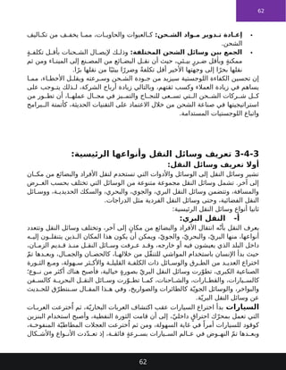 62

:‫حن‬ ‫الش‬ ‫واد‬ ‫م‬ ‫دوير‬ ‫ت‬ ‫ادة‬ ‫إع‬
‫اليف‬ ‫تك‬ ‫من‬ ‫ف‬ ‫يخف‬ ‫ا‬ ‫مم‬ ،‫ات‬ ‫والحاوي‬ ‫العبوات‬ ‫ك‬
.‫الشحن‬

:‫المختلفة‬ ‫الشحن‬ ‫وسائل‬ ‫بين‬ ‫الجمع‬
ٍ‫ة‬ ‫تكلف‬ ‫ل‬ ‫بأق‬ ‫حنات‬ ‫الش‬ ‫ال‬ ‫إليص‬ ‫ك‬ ‫وذل‬
‫ثم‬ ‫ومن‬ ‫اء‬ ‫المين‬ ‫إلى‬ ‫نع‬ ‫المص‬ ‫من‬ ‫ائع‬ ‫البض‬ ‫ل‬ ‫نق‬ ‫أن‬ ‫حيث‬ ،‫ئي‬ ‫بي‬ ٍ‫رر‬ ‫ض‬ ‫وبأقل‬ ٍ‫ة‬‫ممكن‬
.‫ا‬ً‫بر‬ ‫نقلها‬ ‫من‬ ‫ا‬ً‫بيئي‬ ‫ا‬ً‫وضرر‬ ً‫ة‬‫تكلف‬ ‫أقل‬ ‫األخير‬ ‫وجهتها‬ ‫إلى‬ ‫ا‬ً‫بحر‬ ‫نقلها‬
‫ا‬ ‫مم‬ ،‫اء‬ ‫األخط‬ ‫ل‬ ‫ويقل‬ ‫رعته‬ ‫وس‬ ‫حن‬ ‫الش‬ ‫ودة‬ ‫ج‬ ‫من‬ ‫سيزيد‬ ‫اللوجستية‬ ‫الكفاءة‬ ‫تحسين‬ ‫إن‬
‫على‬ ‫وجب‬ ‫يت‬ ‫ذلك‬ ‫ل‬ ،‫الشركة‬ ‫أرباح‬ ‫زيادة‬ ‫وبالتالي‬ ،‫ثقتهم‬ ‫وكسب‬ ‫العمالء‬ ‫زيادة‬ ‫في‬ ‫يساهم‬
‫من‬ ‫ور‬ ‫تط‬ ‫أن‬ ،‫ا‬ ‫عمله‬ ‫ال‬ ‫مج‬ ‫في‬ ‫يز‬ ‫والتم‬ ‫اح‬ ‫للنج‬ ‫عى‬ ‫تس‬ ‫تي‬ ‫ال‬ ‫حن‬ ‫الش‬ ‫ركات‬ ‫ش‬ ‫ل‬ ‫ك‬
‫برامج‬ ‫ال‬ ‫كأتمتة‬ ،‫الحديثة‬ ‫التقنيات‬ ‫على‬ ‫االعتماد‬ ‫خالل‬ ‫من‬ ‫الشحن‬ ‫صناعة‬ ‫في‬ ‫استراتيجيتها‬
.‫المستدامة‬ ‫اللوجستيات‬ ‫واتباع‬
3-4-3
:‫الرئيسية‬ ‫وأنواعها‬ ‫النقل‬ ‫وسائل‬ ‫تعريف‬
:‫النقل‬ ‫وسائل‬ ‫تعريف‬ ‫أوال‬
‫ان‬ ‫مك‬ ‫من‬ ‫والبضائع‬ ‫األفراد‬ ‫لنقل‬ ‫تستخدم‬ ‫التي‬ ‫واألدوات‬ ‫الوسائل‬ ‫إلى‬ ‫النقل‬ ‫وسائل‬ ‫تشير‬
‫رض‬ ‫الغ‬ ‫بحسب‬ ‫تختلف‬ ‫التي‬ ‫الوسائل‬ ‫من‬ ‫متنوعة‬ ‫مجموعة‬ ‫النقل‬ ‫وسائل‬ ‫تشمل‬ .‫آخر‬ ‫إلى‬
‫ائل‬ ‫ووس‬ ،‫ة‬ ‫الحديدي‬ ‫والسكك‬ ،‫والبحري‬ ،‫والجوي‬ ،‫البري‬ ‫النقل‬ ‫وسائل‬ ‫وتتضمن‬ ،‫والمسافة‬
.‫الدراجات‬ ‫مثل‬ ‫الفردية‬ ‫النقل‬ ‫وسائل‬ ‫وحتى‬ ،‫الفضائية‬ ‫النقل‬
:‫الرئيسية‬ ‫النقل‬ ‫وسائل‬ ‫أنواع‬ ‫ثانيا‬
-‫أ‬
:‫البري‬ ‫النقل‬
‫وتتعدد‬ ‫النقل‬ ‫وسائل‬ ‫وتختلف‬ ،‫آخر‬ ‫إلى‬ ٍ‫مكان‬ ‫من‬ ‫والبضائع‬ ‫األفراد‬ ‫انتقال‬ ‫ه‬ّ‫بأن‬ ‫النقل‬ ‫يعرف‬
‫ه‬ ‫إلي‬ ‫ون‬ ‫يتنقل‬ ‫ذين‬ ‫ال‬ ‫المكان‬ ‫هذا‬ ‫يكون‬ ‫أن‬ ‫ويمكن‬ ،ّ‫والجوي‬ ،ّ‫والبحري‬ ،ّ‫البري‬ ‫منها‬ ،‫أنواعها‬
،‫ان‬ ‫الزم‬ ‫ديم‬ ‫ق‬ ‫ذ‬ ‫من‬ ‫ل‬ ‫النق‬ ‫ائل‬ ‫وس‬ ‫رفت‬ ‫ع‬ ‫د‬ ‫وق‬ ،‫خارجه‬ ‫أو‬ ‫فيه‬ ‫يعيشون‬ ‫الذي‬ ‫البلد‬ ‫داخل‬
ّ‫م‬‫ت‬ ‫دها‬ ‫وبع‬ ،‫ال‬ ‫والجم‬ ‫ان‬ ‫كالحص‬ ،‫ا‬ ‫خالله‬ ‫من‬ ‫ّل‬‫ق‬‫للتن‬ ‫المواشي‬ ‫باستخدام‬ ‫اإلنسان‬ ‫بدأ‬ ‫حيث‬
‫ورة‬ ‫الث‬ ‫ع‬ ‫وم‬ ،‫هولة‬ ‫س‬ ‫ثر‬ ‫واألك‬ ‫ة‬ ‫القليل‬ ‫ة‬ ‫الكلف‬ ‫ذات‬ ‫ائل‬ ‫والوس‬ ‫رق‬ ‫الط‬ ‫من‬ ‫د‬ ‫العدي‬ ‫اختراع‬
‫وع؛‬ ‫ن‬ ‫من‬ ‫أكثر‬ ‫هناك‬ ‫فأصبح‬ ،‫خيالية‬ ٍ‫ة‬‫بصور‬ ّ‫البري‬ ‫النقل‬ ‫وسائل‬ ‫رت‬ّ‫تطو‬ ،‫الكبرى‬ ‫الصناعية‬
‫فن‬ ‫كالس‬ ‫ة‬ ‫البحري‬ ‫ل‬ ‫النق‬ ‫ائل‬ ‫وس‬ ‫رت‬ّ‫و‬ ‫تط‬ ‫ا‬ ‫كم‬ ،‫احنات‬ ‫والش‬ ،‫ارات‬ ‫والقط‬ ،‫يارات‬ ‫كالس‬
‫ديث‬ ‫للح‬ ‫ق‬ّ‫نتطر‬ ‫س‬ ‫ال‬ ‫المق‬ ‫ذا‬ ‫ه‬ ‫وفي‬ ،‫والصواريخ‬ ‫كالطائرات‬ ‫ة‬ّ‫الجوي‬ ‫والوسائل‬ ،‫والبواخر‬
.‫ة‬ّ‫البري‬ ‫النقل‬ ‫وسائل‬ ‫عن‬
‫السيارات‬
‫ات‬ ‫العرب‬ ‫خترعت‬ُ‫ا‬ ‫ثم‬ ،‫ة‬ّ‫البخاري‬ ‫العربات‬ ‫اكتشاف‬ ‫عقب‬ ‫السيارات‬ ‫اختراع‬ ‫بدأ‬
‫البنزين‬ ‫استخدام‬ ‫وأصبح‬ ،‫النفطية‬ ‫الثورة‬ ‫قامت‬ ‫أن‬ ‫إلى‬ ،ّ‫داخلي‬ ٍ‫احتراق‬ ‫ك‬ّ‫بمحر‬ ‫تعمل‬ ‫التي‬
،‫ة‬ ‫المنفوخ‬ ‫ة‬ّ‫المطاطي‬ ‫العجالت‬ ‫خترعت‬ُ‫ا‬ ‫ثم‬ ‫ومن‬ ،‫السهولة‬ ‫غاية‬ ‫في‬ ً‫أمرا‬ ‫للسيارات‬ ‫كوقود‬
‫كال‬ ‫واألش‬ ‫واع‬ ‫األن‬ ‫دت‬ّ‫د‬ ‫تع‬ ‫إذ‬ ،‫ة‬ ‫فائق‬ ٍ‫ة‬‫رع‬ ‫بس‬ ‫يارات‬ ‫الس‬ ‫الم‬ ‫ع‬ ‫في‬ ‫وض‬ ‫النه‬ ّ‫م‬‫ت‬ ‫دها‬ ‫وبع‬
62
 