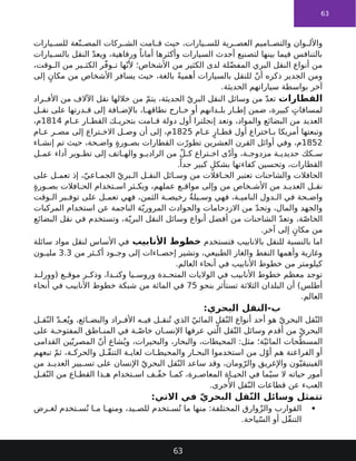 63
‫يارات‬ ‫للس‬ ‫عة‬ّ‫ن‬ ‫المص‬ ‫ركات‬ ‫الش‬ ‫امت‬ ‫ق‬ ‫حيث‬ ،‫يارات‬ ‫للس‬ ‫رية‬ ‫العص‬ ‫اميم‬ ‫والتص‬ ‫وان‬ ‫واألل‬
‫يارات‬ ‫بالس‬ ‫النقل‬ ّ‫د‬‫ويع‬ ،‫ورفاهية‬ ً‫أمانا‬ ‫وأكثرها‬ ‫السيارات‬ ‫أحدث‬ ‫لتصنيع‬ ‫بينها‬ ‫فيما‬ ‫بالتنافس‬
،‫وقت‬ ‫ال‬ ‫من‬ ‫ير‬ ‫الكث‬ ‫ر‬ّ‫ف‬‫و‬ ‫ت‬ ‫ها‬ّ‫ألن‬ ‫األشخاص؛‬ ‫من‬ ‫الكثير‬ ‫لدى‬ ‫لة‬ّ‫ض‬‫المف‬ ‫البري‬ ‫النقل‬ ‫أنواع‬ ‫من‬
‫إلى‬ ٍ‫مكان‬ ‫من‬ ‫األشخاص‬ ‫يسافر‬ ‫حيث‬ ،‫بالغة‬ ً‫ة‬‫أهمي‬ ‫بالسيارات‬ ‫للنقل‬ ّ‫ن‬‫أ‬ ‫ذكره‬ ‫الجدير‬ ‫ومن‬
.‫الحديثة‬ ‫سياراتهم‬ ‫بواسطة‬ ‫آخر‬
‫القطارات‬
‫راد‬ ‫األف‬ ‫من‬ ‫اآلالف‬ ‫نقل‬ ‫خاللها‬ ‫من‬ ّ‫م‬‫يت‬ ،‫الحديثة‬ ّ‫البري‬ ‫النقل‬ ‫وسائل‬ ‫من‬ ّ‫د‬‫تع‬
‫ل‬ ‫نق‬ ‫على‬ ‫درتها‬ ‫ق‬ ‫إلى‬ ‫افة‬ ‫باإلض‬ ،‫ا‬ ‫نطاقه‬ ‫ارج‬ ‫خ‬ ‫أو‬ ‫دانهم‬ ‫بل‬ ‫ار‬ ‫إط‬ ‫ضمن‬ ،‫كبيرة‬ ٍ
‫لمسافات‬
‫ام‬ ‫ع‬ ‫ار‬ ‫القط‬ ‫ك‬ ‫بتحري‬ ‫امت‬ ‫ق‬ ‫دولة‬ ‫أول‬ ‫إنجلترا‬ ‫وتعد‬ ،‫والمواد‬ ‫البضائع‬ ‫من‬ ‫العديد‬
1814
،‫م‬
‫ام‬ ‫ع‬ ٍ‫ار‬ ‫قط‬ ‫أول‬ ‫اختراع‬ ‫ب‬ ‫أمريكا‬ ‫وتبعتها‬
1825
‫ام‬ ‫ع‬ ‫ر‬ ‫مص‬ ‫إلى‬ ‫تراع‬ ‫االخ‬ ‫ل‬ ‫وص‬ ‫أن‬ ‫إلى‬ ،‫م‬
1852
‫اء‬ ‫إنش‬ ‫تم‬ ‫حيث‬ ،‫حة‬ ‫واض‬ ٍ‫ة‬‫ور‬ ‫بص‬ ‫القطارات‬ ‫ت‬ّ‫تطور‬ ‫العشرين‬ ‫القرن‬ ‫أوائل‬ ‫وفي‬ ،‫م‬
‫ل‬ ‫عم‬ ‫أداء‬ ‫وير‬ ‫تط‬ ‫إلى‬ ‫اتف‬ ‫واله‬ ‫و‬ ‫الرادي‬ ‫من‬ ّ‫ل‬ ‫ك‬ ‫تراع‬ ‫اخ‬ ‫ى‬ّ‫د‬‫وأ‬ ،‫ة‬ ‫مزدوج‬ ‫ة‬ ‫حديدي‬ ‫كك‬ ‫س‬
.ً‫جدا‬ ‫كبير‬ ٍ‫بشكل‬ ‫كفاءتها‬ ‫وتحسين‬ ،‫القطارات‬
‫على‬ ‫ل‬ ‫تعم‬ ‫إذ‬ ،ّ‫اعي‬ ‫الجم‬ ّ‫بري‬ ‫ال‬ ‫ل‬ ‫النق‬ ‫ائل‬ ‫وس‬ ‫من‬ ‫افالت‬ ‫الح‬ ‫تعتبر‬ ‫والشاحنات‬ ‫الحافالت‬
ٍ‫ة‬‫ور‬ ‫بص‬ ‫افالت‬ ‫الح‬ ‫تخدام‬ ‫اس‬ ‫ثر‬ ‫ويك‬ ،‫عملهم‬ ‫ع‬ ‫مواق‬ ‫وإلى‬ ‫من‬ ‫خاص‬ ‫األش‬ ‫من‬ ‫د‬ ‫العدي‬ ‫ل‬ ‫نق‬
‫وقت‬ ‫ال‬ ‫ير‬ ‫توف‬ ‫على‬ ‫ل‬ ‫تعم‬ ‫فهي‬ ،‫الثمن‬ ‫ة‬ ‫رخيص‬ ٌ‫ة‬‫يل‬ ‫وس‬ ‫فهي‬ ،‫ة‬ ‫النامي‬ ‫دول‬ ‫ال‬ ‫في‬ ‫حة‬ ‫واض‬
‫المركبات‬ ‫استخدام‬ ‫عن‬ ‫الناجمة‬ ‫ة‬ّ‫المروري‬ ‫والحوادث‬ ‫االزدحامات‬ ‫من‬ ّ‫د‬‫وتح‬ ،‫والمال‬ ‫والجهد‬
‫البضائع‬ ‫نقل‬ ‫في‬ ‫وتستخدم‬ ،‫ة‬ّ‫البري‬ ‫النقل‬ ‫وسائل‬ ‫أنواع‬ ‫أفضل‬ ‫من‬ ‫الشاحنات‬ ّ‫د‬‫وتع‬ ،‫ة‬ّ‫ص‬‫الخا‬
.‫آخر‬ ‫إلى‬ ٍ‫مكان‬ ‫من‬
‫فتستخدم‬ ‫باالنابيب‬ ‫للنقل‬ ‫بالنسبة‬ ‫اما‬
‫األنابيب‬ ‫خطوط‬
‫سائلة‬ ‫مواد‬ ‫لنقل‬ ‫األساس‬ ‫في‬
‫من‬ ‫ثر‬ ‫أك‬ ‫ود‬ ‫وج‬ ‫إلى‬ ‫اءات‬ ‫إحص‬ ‫وتشير‬ ،‫الطبيعي‬ ‫والغاز‬ ‫النفط‬ ‫وأهمها‬ ‫وغازية‬
3.3
‫ون‬ ‫ملي‬
.‫العالم‬ ‫أنحاء‬ ‫في‬ ‫األنابيب‬ ‫خطوط‬ ‫من‬ ‫كيلومتر‬
‫د‬ ‫(وورل‬ ‫ع‬ ‫موق‬ ‫ر‬ ‫وذك‬ ،‫دا‬ ‫وكن‬ ‫يا‬ ‫وروس‬ ‫دة‬ ‫المتح‬ ‫الواليات‬ ‫في‬ ‫األنابيب‬ ‫خطوط‬ ‫معظم‬ ‫توجد‬
‫بنحو‬ ‫تستأثر‬ ‫الثالثة‬ ‫البلدان‬ ‫أن‬ )‫أطلس‬
75
‫أنحاء‬ ‫في‬ ‫األنابيب‬ ‫خطوط‬ ‫شبكة‬ ‫من‬ ‫المائة‬ ‫في‬
.‫العالم‬
:‫البحري‬ ‫النقل‬-‫ب‬
‫ل‬ ‫ق‬ّ‫الن‬ ّ‫د‬ ‫ع‬ُ‫وي‬ ،‫ائع‬ ‫والبض‬ ‫راد‬ ‫األف‬ ‫ه‬ ‫في‬ ‫ل‬ ‫نق‬ُ‫ت‬ ‫الذي‬ ّ‫المائي‬ ‫قل‬ّ‫الن‬ ‫أنواع‬ ‫أحد‬ ‫هو‬ ّ‫البحري‬ ‫قل‬ّ‫الن‬
‫على‬ ‫ة‬ ‫المفتوح‬ ‫اطق‬ ‫المن‬ ‫في‬ ‫ة‬ ّ‫خاص‬ ‫ان‬ ‫اإلنس‬ ‫عرفها‬ ‫تي‬ّ‫ال‬ ‫قل‬ّ‫الن‬ ‫وسائل‬ ‫أقدم‬ ‫من‬ ّ‫البحري‬
‫القدامى‬ ‫ين‬ّ‫المصري‬ ّ‫ن‬‫أ‬ ‫شاع‬ُ‫وي‬ ،‫والبحيرات‬ ،‫والبحار‬ ،‫المحيطات‬ :‫مثل‬ ‫ة؛‬ّ‫المائي‬ ‫حات‬ّ‫المسط‬
‫تبعهم‬ ّ‫م‬‫ث‬ ،‫ة‬ ‫والحرك‬ ‫ل‬ ّ‫ق‬‫التن‬ ‫ة‬ ‫لغاي‬ ‫ات‬ ‫والمحيط‬ ‫ار‬ ‫البح‬ ‫استخدموا‬ ‫من‬ ‫ل‬ّ‫أو‬ ‫هم‬ ‫الفراعنة‬ ‫أو‬
‫من‬ ‫د‬ ‫العدي‬ ‫يير‬ ‫تس‬ ‫على‬ ‫اإلنسان‬ ّ‫البحري‬ ‫قل‬ّ‫الن‬ ‫ساعد‬ ‫وقد‬ ،‫ومان‬ّ‫والر‬ ‫واإلغريق‬ ‫ون‬ّ‫الفينيقي‬
‫ل‬ ‫ق‬ّ‫الن‬ ‫من‬ ‫اع‬ ‫القط‬ ‫ذا‬ ‫ه‬ ‫تخدام‬ ‫اس‬ ‫ف‬ ّ‫ف‬‫خ‬ ‫ا‬ ‫كم‬ ،‫رة‬ ‫المعاص‬ ‫اة‬ ‫الحي‬ ‫في‬ ‫ما‬ّ‫سي‬ ‫ال‬ ‫حياته‬ ‫أمور‬
.‫خرى‬‫ُأل‬‫ا‬ ‫قل‬ّ‫الن‬ ‫قطاعات‬ ‫عن‬ ‫العبء‬
:‫االتي‬ ‫في‬ ّ‫ي‬‫البحر‬ ‫قل‬ّ‫ن‬‫ال‬ ‫وسائل‬ ‫تتمثل‬

‫رض‬ ‫لغ‬ ‫تخدم‬ ‫س‬ُ‫ت‬ ‫ا‬ ‫م‬ ‫ا‬ ‫ومنه‬ ،‫يد‬ ‫للص‬ ‫تخدم‬ ‫س‬ُ‫ت‬ ‫ما‬ ‫منها‬ :‫المختلفة‬ ‫وارق‬ّ‫ز‬‫وال‬ ‫القوارب‬
.‫ياحة‬ّ‫س‬‫ال‬ ‫أو‬ ‫ّل‬‫ق‬‫التن‬
63
 