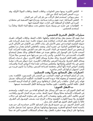 64

‫وقد‬ ،‫ة‬ّ‫األولي‬ ّ‫د‬‫الموا‬ ‫وناقالت‬ ،‫النفط‬ ‫وناقالت‬ ،‫الحاويات‬ ‫سفن‬ ‫ومنها‬ :‫الكبيرة‬ ‫فن‬ّ‫س‬‫ال‬
.‫بل‬َ‫ق‬ ‫من‬ ‫كذلك‬ ‫الشراعية‬ ‫السفن‬ ‫برزت‬

.‫البحار‬ ‫عبر‬ ‫آخر‬ ‫إلى‬ ٍ‫د‬‫بل‬ ‫من‬ ‫اب‬ّ‫الرك‬ ‫لنقل‬ ‫ستخدم‬ُ‫ت‬ :‫وبواخر‬ ‫سفن‬

ٍ‫ات‬ ‫محط‬ ‫في‬ ‫فينة‬ ‫الس‬ ‫ا‬ ‫فيه‬ ‫اح‬ ‫وترت‬ ،‫ياحية‬ ‫س‬ ‫ة‬ ‫برحل‬ ‫تقوم‬ ‫حيث‬ :‫ة‬ّ‫السياحي‬ ‫فن‬ّ‫س‬‫ال‬
.‫فيها‬ ‫السفينة‬ ‫جولة‬ ‫دت‬ّ‫د‬ُ‫ح‬ ‫التي‬ ‫المنطقة‬ ‫أو‬ ‫ة‬ّ‫القار‬ ‫في‬ ‫كثيرة‬

‫ا‬ ‫م‬ ً‫وغالبا‬ ‫؛‬ً‫ة‬‫كامل‬ ‫الماء‬ ‫سطح‬ ‫تحت‬ ‫تنخفض‬ ‫ة‬ّ‫بحري‬ ‫وسيلة‬ ‫عن‬ ‫عبارة‬ ‫هي‬ :‫اصات‬ّ‫الغو‬
.‫س‬ّ‫س‬‫للتج‬ ‫ستخدم‬ُ‫ت‬
:‫التخصص‬ ّ‫ي‬‫البحر‬ ‫قل‬ّ‫ن‬‫ال‬ ‫زات‬ّ‫ي‬‫مم‬
‫ك‬ ‫ناهي‬ ،‫الفواكه‬ ‫وناقالت‬ ،‫النفط‬ ‫ناقالت‬ :‫ها‬ّ‫م‬‫وأه‬ ،‫نة‬ّ‫عي‬ُ‫م‬ ٍ‫ة‬‫بضاع‬ ‫بنقل‬ ٍ‫ة‬‫سفين‬ ّ‫ل‬‫ك‬ ‫تقوم‬ ُ‫حيث‬
‫على‬ ‫ادة‬ ‫الزي‬ ‫ل‬ ‫تص‬ ُ‫حيث‬ :‫ة‬ ‫عالي‬ ‫ة‬ ‫حمول‬ ‫ل‬ ‫نق‬ ‫ة‬ ّ‫إمكاني‬ .‫اب‬ ‫الرك‬ ‫بنقل‬ ‫ة‬ّ‫ص‬‫الخا‬ ‫فن‬ّ‫س‬‫ال‬ ‫عن‬
‫تي‬ ‫ال‬ ‫األماكن‬ ‫في‬ ‫األطنان‬ ‫من‬ ‫اآلالف‬ ‫مئات‬ ‫إلى‬ ‫األحيان‬ ‫بعض‬ ‫في‬ ‫الواحدة‬ ‫فينة‬ّ‫س‬‫ال‬ ‫حمولة‬
‫يغطس‬ ‫ا‬ ‫م‬ ‫مقدار‬ ّ‫المائي‬ ‫بالغاطس‬ ‫ونقصد‬ ،‫أمتار‬ ‫عشرة‬ ‫عن‬ )ّ‫المائي‬ ‫(الغاطس‬ ‫فيها‬ ‫يزيد‬
‫ا‬ ‫كم‬ ،‫ة‬ ‫الحرك‬ ‫ة‬ ‫بطيئ‬ ‫فن‬ ّ‫الس‬ ‫د‬ ‫تع‬ ‫فلم‬ :‫رعة‬ ‫الس‬ .‫الماء‬ ‫في‬ ‫السفينة‬ ‫أسفل‬ ‫من‬ ‫يختفي‬ ‫أو‬
‫استخدام‬ ‫بفضل‬ ‫وذلك‬ ،‫االنطالق‬ ‫نقطة‬ ‫عن‬ ‫بعيدة‬ ‫مناطق‬ ‫إلى‬ ‫الوصول‬ ‫على‬ ً‫ة‬‫قادر‬ ‫أصبحت‬
.ً‫ا‬ ّ‫بحري‬ً ‫ميال‬ ‫ين‬ ‫خمس‬ ‫و‬ ‫نح‬ ‫رعتها‬ ‫س‬ ‫من‬ ‫زادت‬ ‫تي‬ ‫وال‬ ،‫فن‬ ّ‫الس‬ ‫اء‬ ‫بن‬ ‫في‬ ‫ة‬ ‫الحديث‬ ‫ات‬ ‫قني‬ّ‫الت‬
‫الح‬ ‫إص‬ ‫دمات‬ ‫خ‬ ‫ر‬ّ‫ف‬‫و‬ ‫ت‬ .‫األخرى‬ ‫قل‬ّ‫الن‬ ‫بوسائل‬ ً‫ة‬‫مقارن‬ ‫وذلك‬ :ّ‫البحري‬ ‫قل‬ّ‫الن‬ ‫تكلفة‬ ‫انخفاض‬
‫ة‬ ‫دولي‬ ‫ركات‬ ‫ش‬ ‫ر‬ّ‫ف‬‫و‬ ‫تت‬ ُ‫حيث‬ ،‫يرة‬ ‫الكب‬ ‫اقالت‬ ‫والن‬ ،‫فن‬ ‫الس‬ ‫ا‬ ‫وأبرزه‬ :ّ‫البحري‬ ‫قل‬ّ‫الن‬ ‫وسائل‬
،‫يانة‬ ‫والص‬ ‫اء‬ ‫البن‬ ‫واض‬ ‫أح‬ ‫لبناء‬ ‫دة‬ّ‫جي‬ ٍ‫مساحات‬ ‫ص‬ّ‫ص‬‫خ‬ُ‫وت‬ ،‫وإصالحها‬ ‫فن‬ّ‫س‬‫ال‬ ‫بناء‬ ‫في‬ ‫تختص‬
‫من‬ ‫ة‬ ‫قريب‬ ‫ون‬ ‫تك‬ ‫ا‬ ‫م‬ ً‫ا‬ ‫وغالب‬ ،‫فن‬ ‫الس‬ ‫ناعة‬ ‫لص‬ ‫صة‬ّ‫ص‬‫مخ‬ ‫أماكن‬ ‫ها‬ّ‫بأن‬ ‫البناء‬ ‫أحواض‬ ‫ف‬ّ‫عر‬ُ‫وت‬
.‫مباشرة‬ ‫البحر‬ ‫إلى‬ ‫إنزالها‬ ‫لتسهيل‬ ‫البحر؛‬
:‫التسليم‬ ‫وقت‬ ً‫ا‬ّ‫ي‬‫بحر‬ ‫البضائع‬ ‫نقل‬ ‫اعتبارات‬
‫يجب‬ :‫ة‬ ‫كلف‬ّ‫الت‬ .‫تورد‬ ‫المس‬ ‫إلى‬ ‫المصدر‬ ‫من‬ ‫المناسب‬ ‫الوقت‬ ‫في‬ ‫البضاعة‬ ‫سلم‬ُ‫ت‬ ‫أن‬ ‫يجب‬
‫مل‬ ‫تش‬ :‫ة‬ّ‫مالي‬ ‫الرأس‬ ‫ة‬ ‫لف‬ّ‫التك‬ .‫ة‬ ‫م‬ّ‫د‬‫ق‬ُ‫م‬‫ال‬ ‫ة‬ ‫الخدم‬ ‫ودة‬ ‫ج‬ َ‫ء‬‫لقا‬ ‫معقولة‬ ‫أو‬ ‫نخفضة‬ُ‫م‬ ‫تكون‬ ‫أن‬
‫حددة‬ُ‫م‬‫ال‬ ‫الزمنية‬ ‫ة‬ّ‫د‬‫الم‬ ‫أو‬ ،‫قل‬ّ‫الن‬ ‫بزمن‬ ‫ارتباطاتها‬ :‫المال‬ ‫رأس‬ ‫قات‬ّ‫ف‬‫تد‬ .‫المال‬ ‫رأس‬ ‫فوائد‬
.‫جميعها‬ ‫ستخدمة‬ُ‫م‬‫ال‬ ‫قل‬ّ‫الن‬ ‫وسائط‬ ‫مع‬ ً‫ة‬‫متالئم‬ ‫تكون‬ :‫غليف‬ّ‫والت‬ ‫التأمين‬ ‫تكلفة‬ .‫للنقل‬
:‫الجوي‬ ‫النقل‬-‫ت‬
‫ستخدم‬ُ‫وي‬ ،‫الوقت‬ ‫حيث‬ ‫من‬ ‫كفاءة‬ ‫البضائع‬ ‫نقل‬ ‫وسائل‬ ‫أكثر‬ ‫بعيد‬ ‫حد‬ ‫إلى‬ ‫الجوي‬ ‫النقل‬ ‫عد‬ُ‫ي‬
،‫ه‬ ‫وكفاءت‬ ‫وي‬ ‫الج‬ ‫ل‬ ‫النق‬ ‫سرعة‬ ‫بجانب‬ ،‫الحظ‬ ‫لسوء‬ .‫ا‬ً‫ودولي‬ ‫ا‬ً‫محلي‬ ‫اإلنسانية‬ ‫السياقات‬ ‫في‬
‫االت‬ ‫ح‬ ‫في‬ .‫ائع‬ ‫البض‬ ‫ة‬ ‫مناول‬ ‫على‬ ‫ير‬ ‫بكث‬ ‫ثر‬ ‫أك‬ ‫وتعقيدات‬ ‫وقيود‬ ‫بكثير‬ ‫أعلى‬ ‫تكاليف‬ ‫فرض‬ُ‫ت‬
،‫رق‬ ‫الط‬ ‫إلى‬ ‫ول‬ ‫الوص‬ ‫عب‬ ‫يص‬ ‫حيث‬ ‫النزاع‬ ‫وحاالت‬ ‫الطبيعية‬ ‫الكوارث‬ ‫سيما‬ ‫وال‬ ،‫الطوارئ‬
.‫بديل‬ ‫خيار‬ ‫أفضل‬ ‫هو‬ ‫الجوي‬ ‫النقل‬ ‫يكون‬ ‫ما‬ ‫ا‬ً‫غالب‬
‫د‬ ‫بعي‬ ٍ‫د‬ ‫ح‬ ‫إلى‬ ‫ية‬ ‫حساس‬ ‫ثر‬ ‫األك‬ ،‫ائع‬ ‫البض‬ ‫ل‬ ‫نق‬ ‫رق‬ ‫ط‬ ‫ع‬ ‫جمي‬ ‫بين‬ ‫من‬ ،‫وي‬ ‫الج‬ ‫ل‬ ‫النق‬ ‫عتبر‬ُ‫ي‬
‫ائرة‬ ‫ط‬ ‫غيل‬ ‫تش‬ ّ‫د‬ ‫ع‬ُ‫ي‬ .‫حيح‬ ‫ص‬ ٍ‫كل‬ ‫بش‬ ‫ا‬ ‫ومناولته‬ ‫وتوسيمها‬ ،‫الخطرة‬ ‫البضائع‬ ‫لتعبئة‬ ‫بالنسبة‬
‫تنشأ‬ ‫قد‬ ‫التي‬ ‫الصغيرة‬ ‫المشكالت‬ ‫ّم‬‫خ‬‫تتض‬ ‫وقد‬ ،‫بالفعل‬ ‫خطيرة‬ ‫مهمة‬ ‫ارتفاع‬ ‫على‬ ‫وصيانتها‬
64
 