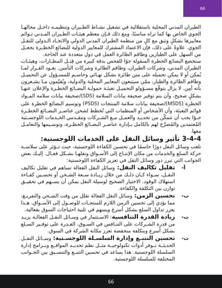 66
‫ا‬ ‫مجاله‬ ‫ل‬ ‫داخ‬ ‫ه‬ ‫وتنظيم‬ ‫يران‬ ‫الط‬ ‫اط‬ ‫نش‬ ‫تشغيل‬ ‫في‬ ‫باستقاللية‬ ‫المحلية‬ ‫المدني‬ ‫الطيران‬
‫وائم‬ ‫ت‬ ‫دني‬ ‫الم‬ ‫يران‬ ‫الط‬ ‫ات‬ ‫هيئ‬ ‫معظم‬ ‫إن‬ ‫ف‬ ‫ذلك‬ ‫ومع‬ ،‫ا‬ً‫مناسب‬ ‫تراه‬ ‫كما‬ ‫بها‬ ‫الخاص‬ ‫الجوي‬
‫ل‬ ‫للنق‬ ‫دولي‬ ‫ال‬ ‫اد‬ ‫واالتح‬ ‫الدولي‬ ‫المدني‬ ‫الطيران‬ ‫منظمة‬ ‫من‬ ٍ‫كل‬ ‫مع‬ ‫وثيق‬ ٍ‫بشكل‬ ‫معاييرها‬
‫ل‬ ‫يجع‬ ‫رة‬ ‫الخط‬ ‫للبضائع‬ ‫الدولية‬ ‫للمعايير‬ ‫المشترك‬ ‫االعتماد‬ ‫فإن‬ ،‫ذلك‬ ‫على‬ ً‫ة‬‫عالو‬ .‫الجوي‬
.‫الحاجة‬ ‫عند‬ ‫متعددة‬ ‫دول‬ ‫في‬ ‫العمل‬ ‫الطائرة‬ ‫وطاقم‬ ‫الطيارين‬ ‫على‬ ‫السهل‬ ‫من‬
‫ات‬ ‫وهيئ‬ ،‫ارات‬ ‫المط‬ ‫ل‬ َ‫ب‬ِ‫ق‬ ‫من‬ ‫كبيرة‬ ‫بدقة‬ ‫للفحص‬ ‫ا‬ً‫جو‬ ‫المنقولة‬ ‫الخطرة‬ ‫البضائع‬ ‫ستخضع‬
‫ا‬ ‫لم‬ ‫رار‬ ‫الق‬ ‫ود‬ ‫يع‬ .‫التأمين‬ ‫وشركات‬ ‫الطائرة‬ ‫وطاقم‬ ،‫الطيران‬ ‫وشركات‬ ،‫المدني‬ ‫الطيران‬
‫ل‬ ‫التحمي‬ ‫عن‬ ‫ؤول‬ ‫للمس‬ ‫م‬ ‫وحاس‬ ‫ائي‬ ‫نه‬ ‫بشكل‬ ‫طائرة‬ ‫متن‬ ‫على‬ ‫تحميله‬ ‫يمكن‬ ‫ال‬ ‫أو‬ ‫مكن‬ُ‫ي‬
‫عرون‬ ‫يش‬ ‫ا‬ ‫م‬ ‫مون‬ّ‫قي‬ُ‫وي‬ ،‫والدولية‬ ‫المحلية‬ ‫المعايير‬ ‫سيتبعون‬ ‫ن‬ّ‫م‬‫م‬ ،‫والطيار‬ ‫الطائرة‬ ‫وطاقم‬
‫ا‬ ‫عنه‬ ‫واإلعالن‬ ‫رة‬ ‫الخط‬ ‫ائع‬ ‫البض‬ ‫ة‬ ‫حمول‬ ‫ة‬ ‫تعبئ‬ ‫ل‬ ‫التحمي‬ ‫ؤولو‬ ‫مس‬ ‫ع‬ّ‫ق‬‫يتو‬ ‫يزال‬ ‫ال‬ .‫ن‬ِ‫م‬‫آ‬ ‫بأنه‬
( ‫السالمة‬ ‫بيانات‬ ‫صحيفة‬ ‫توفير‬ ‫يتم‬ ‫وأن‬ ،‫صحيح‬ ٍ‫بشكل‬
SDS
‫واد‬ ‫الم‬ ‫سالمة‬ ‫بيانات‬ ‫صحيفة‬/)
( ‫الخطرة‬
MSDS
( ‫المنتجات‬ ‫سالمة‬ ‫بيانات‬ ‫صحيفة‬/)
PSDS
‫على‬ ‫الخطرة‬ ‫البضائع‬ ‫وتوسيم‬ )
‫رة‬ ‫الخط‬ ‫ائع‬ ‫البض‬ ‫ر‬ ‫عناص‬ ‫لشحن‬ ‫خطط‬ُ‫ت‬ ‫التي‬ ‫المنظمات‬ ‫أو‬ ‫األشخاص‬ ‫وأن‬ ،‫التعبئة‬ ‫قوائم‬
‫تية‬ ‫اللوجس‬ ‫دمات‬ ‫الخ‬ ‫دمي‬ ‫ومق‬ ‫ركات‬ ‫الش‬ ‫ع‬ ‫م‬ ‫ل‬ ‫والعم‬ ‫د‬ ‫تحدي‬ ‫من‬ ‫ن‬ّ‫تتمك‬ ‫أن‬ ‫يجب‬ ‫ا‬ً‫و‬ ‫ج‬
‫ل‬ ‫والتعام‬ ‫يمها‬ ‫وتوس‬ ،‫رة‬ ‫الخط‬ ‫ائع‬ ‫البض‬ ‫ر‬ ‫عناص‬ ‫إدارة‬ ‫ب‬ ‫بالكامل‬ ‫لهم‬ ‫ح‬َّ‫صر‬ُ‫م‬‫وال‬ ‫عتمدين‬ُ‫م‬‫ال‬
.‫معها‬
3-4-4
:‫اللوجستية‬ ‫الخدمات‬ ‫على‬ ‫النقل‬ ‫وسائل‬ ‫تأثير‬
‫ة‬ ‫سالس‬ ‫على‬ ‫ؤثر‬ ‫ت‬ ‫حيث‬ ،‫اللوجستية‬ ‫الكفاءة‬ ‫تحسين‬ ‫في‬ ‫ا‬ً‫م‬‫حاس‬ ‫ا‬ً‫دور‬ ‫النقل‬ ‫وسائل‬ ‫تلعب‬
‫بعض‬ ‫ك‬ ‫إلي‬ .‫ال‬ ‫فع‬ ‫كل‬ ‫بش‬ ‫ا‬ ‫ونقله‬ ‫واق‬ ‫األس‬ ‫إلى‬ ‫اج‬ ‫اإلنت‬ ‫مكان‬ ‫من‬ ‫والخدمات‬ ‫السلع‬ ‫حركة‬
:‫اللوجستية‬ ‫الكفاءة‬ ‫تعزيز‬ ‫في‬ ‫النقل‬ ‫وسائل‬ ‫دور‬ ‫تبرز‬ ‫التي‬ ‫الجوانب‬
-‫أ‬
:‫النقل‬ ‫تكاليف‬ ‫تقليل‬
‫تكاليف‬ ‫تقليل‬ ‫في‬ ‫تساهم‬ ‫الفعالة‬ ‫النقل‬ ‫وسائل‬
‫اءة‬ ‫كف‬ ‫ين‬ ‫تحس‬ ‫أو‬ ‫حن‬ ‫الش‬ ‫عة‬ ‫س‬ ‫ادة‬ ‫زي‬ ‫خالل‬ ‫من‬ ‫ك‬ ‫ذل‬ ‫ان‬ ‫ك‬ ‫واء‬ ‫س‬ ،‫ل‬ ‫النق‬
‫ق‬ ‫تحقي‬ ‫في‬ ‫هم‬ ‫يس‬ ‫أن‬ ‫يمكن‬ ‫النقل‬ ‫لوسيلة‬ ‫الصحيح‬ ‫االختيار‬ .‫الوقود‬ ‫استهالك‬
.‫والكفاءة‬ ‫التكلفة‬ ‫بين‬ ‫توازن‬
-‫ب‬
:‫الزمن‬ ‫تحسين‬
،‫غ‬ ‫والتفري‬ ‫حن‬ ‫الش‬ ‫وقت‬ ‫من‬ ‫تقلل‬ ‫الفعالة‬ ‫النقل‬ ‫وسائل‬
‫ذا‬ ‫ه‬ .‫واق‬ ‫األس‬ ‫إلى‬ ‫ول‬ ‫للوص‬ ‫ات‬ ‫للمنتج‬ ‫الالزم‬ ‫الزمن‬ ‫تحسين‬ ‫إلى‬ ‫يؤدي‬ ‫مما‬
.‫بفعالية‬ ‫السوق‬ ‫احتياجات‬ ‫تلبية‬ ‫في‬ ‫ويسهم‬ ‫أسرع‬ ‫بشكل‬ ‫السلع‬ ‫تداول‬ ‫يعزز‬
-‫ت‬
‫التنافسية‬ ‫القدرة‬ ‫زيادة‬
‫د‬ ‫يزي‬ ‫ة‬ ‫الفعال‬ ‫ل‬ ‫النق‬ ‫ائل‬ ‫وس‬ ‫في‬ ‫تثمار‬ ‫االس‬ :
‫لع‬ ‫الس‬ ‫ير‬ ‫توف‬ ‫على‬ ‫درة‬ ‫الق‬ .‫وق‬ ‫الس‬ ‫في‬ ‫افس‬ ‫التن‬ ‫على‬ ‫ركات‬ ‫الش‬ ‫قدرة‬ ‫من‬
.‫السوق‬ ‫في‬ ‫الشركة‬ ‫مكانة‬ ‫تعزز‬ ‫منخفضة‬ ‫وبتكلفة‬ ‫أسرع‬ ‫بشكل‬
-‫ث‬
:‫تية‬ ‫اللوجس‬ ‫لة‬ ‫السلس‬ ‫وإدارة‬ ‫ع‬ ‫التتب‬ ‫تحسين‬
‫ل‬ ‫النق‬ ‫ائل‬ ‫وس‬
‫إدارة‬ ‫رامج‬ ‫وب‬ ‫ع‬ ‫المواق‬ ‫د‬ ‫تحدي‬ ‫نظم‬ ‫ل‬ ‫مث‬ ‫ة‬ ‫تكنولوجي‬ ‫أدوات‬ ‫وفر‬ ‫ت‬ ‫ة‬ ‫الحديث‬
‫وانب‬ ‫الج‬ ‫بين‬ ‫يق‬ ‫والتنس‬ ‫ع‬ ‫التتب‬ ‫تحسين‬ ‫في‬ ‫يساعد‬ ‫هذا‬ .‫اللوجستية‬ ‫السلسلة‬
.‫اللوجستية‬ ‫للسلسلة‬ ‫المختلفة‬
66
 