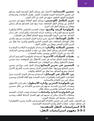 67
-‫ج‬
:‫االستدامة‬ ‫تحسين‬
‫اهم‬ ‫يس‬ ‫للبيئة‬ ‫الصديقة‬ ‫النقل‬ ‫وسائل‬ ‫على‬ ‫االعتماد‬
‫تخدام‬ ‫واس‬ ‫ات‬ ‫االنبعاث‬ ‫ل‬ ‫تقلي‬ .‫ل‬ ‫النق‬ ‫ات‬ ‫لعملي‬ ‫ة‬ ‫البيئي‬ ‫االستدامة‬ ‫تحسين‬ ‫في‬
.‫البيئي‬ ‫األثر‬ ‫من‬ ‫الحد‬ ‫في‬ ‫تسهم‬ ‫النظيف‬ ‫الوقود‬ ‫تكنولوجيا‬
-‫ح‬
:‫اللوجستي‬ ‫التكامل‬ ‫تعزيز‬
‫ين‬ ‫تحس‬ ‫في‬ ‫تسهم‬ ‫الفعالة‬ ‫النقل‬ ‫وسائل‬
‫لس‬ ‫س‬ ‫كل‬ ‫بش‬ ‫ائع‬ ‫البض‬ ‫ل‬ ‫نق‬ ‫تيح‬ ‫ي‬ ‫ا‬ ‫مم‬ ،‫المختلفة‬ ‫النقل‬ ‫وسائل‬ ‫بين‬ ‫التكامل‬
.‫أخرى‬ ‫إلى‬ ‫النقل‬ ‫وسيلة‬ ‫من‬ ‫وفعال‬
-‫خ‬
:‫والتتبع‬ ‫الرصد‬ ‫تكنولوجيا‬
( ‫المي‬ ‫الع‬ ‫د‬ ‫التحدي‬ ‫تقنيات‬
GPS
‫ة‬ ‫وأنظم‬ )
‫دار‬ ‫م‬ ‫على‬ ‫ات‬ ‫والمركب‬ ‫حنات‬ ‫الش‬ ‫ة‬ ‫حرك‬ ‫ة‬ ‫بمراقب‬ ‫ركات‬ ‫للش‬ ‫مح‬ ‫تس‬ ‫ع‬ ‫التتب‬
.‫العمليات‬ ‫في‬ ‫ال‬ّ‫ع‬‫الف‬ ‫التحكم‬ ‫ويتيح‬ ‫اللوجستية‬ ‫الرؤية‬ ‫يعزز‬ ‫هذا‬ .‫الساعة‬
-‫د‬
:‫الوسائط‬ ‫تكامل‬
‫ل‬ ‫بتكام‬ ‫مح‬ ‫يس‬ ‫ددة‬ ‫المتع‬ ‫ل‬ ‫النق‬ ‫اذج‬ ‫نم‬ ‫و‬ ‫نح‬ ‫ول‬ ‫التح‬
‫من‬ ‫يقلل‬ ‫هذا‬ .‫والبري‬ ‫والجوي‬ ‫البحري‬ ‫الشحن‬ ‫مثل‬ ،‫المختلفة‬ ‫للوسائل‬ ‫ال‬ّ‫ع‬‫ف‬
.‫النقل‬ ‫تكاليف‬ ‫من‬ ‫ويقلل‬ ‫للشحن‬ ‫الالزم‬ ‫الزمن‬
-‫ذ‬
:‫واألمان‬ ‫السالمة‬ ‫تحسين‬
‫ة‬ ‫المتقدم‬ ‫ة‬ ‫المالح‬ ‫ا‬ ‫تكنولوجي‬ ‫تخدام‬ ‫اس‬
.‫المة‬ ‫الس‬ ‫ويحسن‬ ‫الطرق‬ ‫حوادث‬ ‫من‬ ‫يقلل‬ ‫النقل‬ ‫وسائل‬ ‫في‬ ‫األمان‬ ‫وأنظمة‬
.‫الشحنات‬ ‫سالمة‬ ‫ويضمن‬ ‫التأخير‬ ‫تأثيرات‬ ‫من‬ ‫يحد‬ ‫ذلك‬
-‫ر‬
:‫يرة‬ ‫األخ‬ ‫ات‬ ‫العملي‬ ‫تقنيات‬
‫ذكي‬ ‫ال‬ ‫حيم‬ ‫التش‬ ‫ا‬ ‫تكنولوجي‬ ‫تخدام‬ ‫اس‬
‫ن‬ ‫يحس‬ ‫ا‬ ‫مم‬ ،‫ة‬ ‫المتوقع‬ ‫غير‬ ‫األعطال‬ ‫تجنب‬ ‫في‬ ‫تساعد‬ ‫المبكر‬ ‫التنبيه‬ ‫وصيانة‬
.‫المخططة‬ ‫غير‬ ‫التوقفات‬ ‫من‬ ‫ويقلل‬ ‫األسطول‬ ‫تشغيل‬
-‫ز‬
:‫البضائع‬ ‫تخزين‬ ‫في‬ ‫التحسين‬
‫تحسين‬ ‫في‬ ‫ا‬ً‫دور‬ ‫تلعب‬ ‫النقل‬ ‫وسائل‬
‫ل‬ ‫األمث‬ ‫رق‬ ‫الط‬ ‫د‬ ‫بتحدي‬ ‫يسمح‬ ‫الذكي‬ ‫الشحن‬ ‫نظام‬ .‫وتوزيعها‬ ‫البضائع‬ ‫تخزين‬
.‫والوقت‬ ‫التكلفة‬ ‫من‬ ‫يقلل‬ ‫مما‬ ،‫البضائع‬ ‫وتفريغ‬ ‫لتحميل‬
:‫الوسائل‬ ‫في‬ ‫االبتكار‬ -‫س‬
‫ل‬ ‫مث‬ ‫ة‬ ‫الحديث‬ ‫ل‬ ‫النق‬ ‫ائل‬ ‫وس‬ ‫تخدام‬ ‫اس‬
‫ن‬ ‫ويحس‬ ‫ار‬ ‫لالبتك‬ ‫ا‬ ً‫ق‬‫أف‬ ‫يفتح‬ ‫ادة‬ ‫القي‬ ‫ة‬ ‫ذاتي‬ ‫ائرات‬ ‫والط‬ ‫ة‬ ‫الكهربائي‬ ‫الشاحنات‬
.‫واالستدامة‬ ‫الكفاءة‬ ‫من‬ ‫كبير‬ ‫بشكل‬
:‫األسطول‬ ‫وإدارة‬ ‫التخزين‬ ‫تكنولوجيا‬-‫ش‬
‫األسطول‬ ‫إدارة‬ ‫نظم‬
‫ين‬ ‫تحس‬ ‫خالل‬ ‫من‬ ‫اءة‬ ‫الكف‬ ‫ين‬ ‫تحس‬ ‫في‬ ‫هم‬ ‫تس‬ ‫ة‬ ‫الحديث‬ ‫زين‬ ‫التخ‬ ‫ات‬ ‫وتقني‬
.‫ال‬ّ‫ع‬‫ف‬ ‫بشكل‬ ‫والتخزين‬ ‫المساحة‬ ‫استخدام‬
-‫ص‬
:‫والتحليالت‬ ‫البيانية‬ ‫التكنولوجيا‬
‫الضخمة‬ ‫البيانات‬ ‫تقنيات‬ ‫استخدام‬
‫د‬ ‫وتحدي‬ ‫الطلب‬ ‫اط‬ ‫ألنم‬ ‫ل‬ ‫أفض‬ ‫فهم‬ ‫في‬ ‫هم‬ ‫يس‬ ‫أن‬ ‫يمكن‬ ‫ال‬ ‫األعم‬ ‫وتحليالت‬
.‫التوريد‬ ‫سلسلة‬ ‫في‬ ‫محتملة‬ ‫تحسينات‬
‫ا‬ ‫التكنولوجي‬ ‫ني‬ ‫وتب‬ ‫ل‬ ‫تكام‬ ‫في‬ ‫تية‬ ‫اللوجس‬ ‫اءة‬ ‫الكف‬ ‫تحسين‬ ‫في‬ ‫السر‬ ‫يكمن‬ ،‫المجمل‬ ‫في‬
.‫اللوجستية‬ ‫السلسلة‬ ‫وإدارة‬ ‫النقل‬ ‫عمليات‬ ‫جوانب‬ ‫مختلف‬ ‫في‬
3-5
:‫المتقدمة‬ ‫النقل‬ ‫استراتيجيات‬
3-5-1
:‫النقل‬ ‫استراتيجيات‬ ‫مفهوم‬
67
 