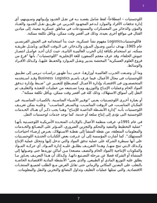 7
‫أي‬ ،‫وينهم‬ ‫وتم‬ ‫وائهم‬ ‫وإي‬ ‫ود‬ ‫الجن‬ ‫ل‬ ‫نق‬ ‫فن‬ ‫ه‬ ‫ب‬ ‫د‬ ‫يقص‬ ‫شامل‬ ‫لفظ‬ -ً‫اصطالحا‬ – ‫اللوجستيات‬
‫اد‬ ‫والعت‬ ‫ود‬ ‫الجن‬ ‫ل‬ ‫نق‬ ‫ق‬ ‫طري‬ ‫عن‬ ‫ربي‬ ‫الح‬ ‫ود‬ ‫المجه‬ ‫دعم‬ ‫ل‬ ‫والموارد‬ ‫األفراد‬ ‫تدفقات‬ ‫إدارة‬
‫ميادين‬ ‫إلى‬ ،‫معينة‬ ‫عسكرية‬ ‫مناطق‬ ‫في‬ ‫والمستودعات‬ ‫المعسكرات‬ ‫من‬ ‫والذخائر‬ ‫والمؤن‬
.‫ممكنة‬ ‫تكلفة‬ ‫وبأقل‬ ،‫ممكن‬ ‫وقت‬ ‫أقصر‬ ‫فى‬ ‫وذلك‬ ،‫بعيدة‬ ‫أخرى‬ ‫مواقع‬ ‫في‬ ‫القتال‬
‫فاللوجستيات‬
Logistics
‫ي‬ ‫الفرنس‬ ‫الجيش‬ ‫فى‬ ‫استخدامه‬ ‫بدأ‬ ‫حيث‬ ،‫عسكرية‬ ‫نشأ‬ ‫مفهوم‬
‫عام‬
1905
‫ة‬ ‫طريق‬ ‫ل‬ ‫وبأمث‬ ،‫المالئم‬ ‫وقت‬ ‫ال‬ ‫فى‬ ،‫ذخائر‬ ‫وال‬ ‫ؤن‬ ‫الم‬ ‫ول‬ ‫وص‬ ‫أمين‬ ‫ت‬ ‫بهدف‬ ،
‫ار‬ ‫انتص‬ ‫ل‬ ‫عوام‬ ‫د‬ ‫أح‬ ‫ان‬ ‫ك‬ ‫حيث‬ ،‫ة‬ ‫الثاني‬ ‫ة‬ ‫العالمي‬ ‫الحرب‬ ‫إبان‬ ‫بكثافة‬ ‫استخدام‬ ‫ثم‬ .‫ممكنه‬
‫من‬ ‫"فرع‬ ‫بأنها‬ ،"‫"اللوجستيات‬ ‫اإلنجليزية‬ ‫للغة‬ ‫أكسفورد‬ ‫معجم‬ ‫عرف‬ ‫وقد‬ ،‫الحلفاء‬ ‫جيوش‬
‫راد‬ ‫األف‬ ‫ذلك‬ ‫وك‬ ،‫ا‬ ‫عليه‬ ‫ظ‬ ‫والحف‬ ‫وارد‬ ‫الم‬ ‫ل‬ ‫ونق‬ ‫بتدبير‬ ‫المختصة‬ "‫العسكرية‬ ‫العلوم‬ ‫فروع‬
.‫والوسائط‬
‫بيق‬ ‫تط‬ ‫إلى‬ ‫رمى‬ ‫ت‬ ‫ات‬ ‫دراس‬ ‫ور‬ ‫ظه‬ ‫دأ‬ ‫ب‬ ‫تى‬ ‫ح‬ ،‫ا‬ ‫أوزاره‬ ‫ة‬ ‫العالمي‬ ‫رب‬ ‫الح‬ ‫عت‬ ‫وض‬ ‫أن‬ ‫وما‬
‫م‬ ‫باس‬ ‫عرف‬ ‫فيما‬ ،‫األعمال‬ ‫مجال‬ ‫فى‬ ‫اللوجستيات‬
Business Logistics
‫تخدمه‬ ‫اس‬ ‫د‬ ‫وق‬
‫دفق‬ ‫ت‬ ‫وإدارة‬ ‫بط‬ ‫"ض‬ ‫عن‬ ‫ير‬ ‫للتعب‬ ‫طلح‬ ‫كمص‬ ‫ال‬ ‫األعم‬ ‫وإدارة‬ ‫اد‬ ‫االقتص‬ ‫فى‬ ‫ون‬ ‫المتخصص‬
‫ثم‬ ‫ف‬ ‫والتغلي‬ ‫ة‬ ‫للتعبئ‬ ‫ات‬ ‫عملي‬ ‫من‬ ‫تتبعه‬ ‫تس‬ ‫ا‬ ‫وم‬ ،‫ع‬ ‫والتوزي‬ ‫اج‬ ‫اإلنت‬ ‫وعمليات‬ ‫الخام‬ ‫المواد‬
."‫ممكنة‬ ‫تكلفة‬ ‫وبأقل‬ ،‫ممكن‬ ‫وقت‬ ‫أقصر‬ ‫فى‬ ‫كله‬ ‫وذلك‬ ،‫االستهالك‬ ‫أسواق‬ ‫إلى‬ ‫النقل‬
‫فى‬ ،‫بة‬ ‫المناس‬ ‫ات‬ ‫بالكمي‬ ،‫بة‬ ‫المناس‬ ‫ياء‬ ‫األش‬ ‫ير‬ ‫"توف‬ ‫نى‬ ‫يع‬ ‫تيات‬ ‫اللوجس‬ ‫رى‬ ‫أخ‬ ‫بعبارة‬ ‫أو‬
‫ف‬ ‫تعري‬ ‫يمكن‬ ‫ه‬ ‫وعلي‬ "‫ب‬ ‫المناس‬ ‫عر‬ ‫وبالس‬ ،‫ب‬ ‫المناس‬ ‫وقت‬ ‫ال‬ ‫فى‬ ،‫ب‬ ‫المناس‬ ‫ان‬ ‫المك‬
‫دمات‬ ‫الخ‬ ‫اك‬ ‫هن‬ ‫أن‬ ‫ر‬ ‫ذك‬ ‫يجب‬ ‫ا‬ ‫وهن‬ "‫اج‬ ‫لإلنت‬ ‫ة‬ ‫الداعم‬ ‫طة‬ ‫األنش‬ ‫"إدارة‬ ‫ه‬ ‫بأن‬ ‫اللوجستيات‬
.‫النقل‬ ‫لوجستيات‬ ‫خدمات‬ ‫توجد‬ ‫كما‬ .‫خدمة‬ ‫أو‬ ‫سلعة‬ ‫إنتاج‬ ‫إلى‬ ‫تؤدى‬ ‫التى‬ ‫اللوجستية‬
‫عام‬ ‫فى‬
1991
‫ا‬ ‫بأنه‬ ‫تية‬ ‫اللوجس‬ ‫ة‬ ‫األمريكي‬ ‫دة‬ ‫المتح‬ ‫ات‬ ‫بالوالي‬ ‫األعمال‬ ‫منظمة‬ ‫عرفت‬ ،‫م‬
‫دمات‬ ‫والخ‬ ‫ائع‬ ‫البض‬ ‫على‬ ‫ؤثر‬ ‫الم‬ ،‫الضروري‬ ‫والتخزين‬ ‫والتحكم‬ ‫والتنفيذ‬ ‫التخطيط‬ ‫"عملية‬
‫ات‬ ‫احتياج‬ ‫اء‬ ‫إرض‬ ‫رض‬ ‫بغ‬ ،‫تهالك‬ ‫االس‬ ‫ة‬ ‫نقط‬ ‫إلى‬ ‫المنشأ‬ ‫نقطة‬ ‫من‬ ،‫المتعلقة‬ ‫والمعلومات‬
‫تيات‬ ‫اللوجس‬ ‫ة‬ ‫الحديث‬ ‫ات‬ ‫الكتاب‬ ‫بعض‬ ‫رفت‬ ‫ع‬ ‫أن‬ ‫إلى‬ ‫المؤسسة‬ ‫أشارت‬ ‫كما‬ ."‫المستهلك‬
‫اإلنتاج‬ ‫عملية‬ ‫وتتخلل‬ ‫إليها‬ ‫تدخل‬ ‫والتي‬ ‫المواد‬ ‫تدفق‬ ‫عملية‬ ‫على‬ ‫الشركة‬ ‫سيطرة‬ ‫أنها‬ ‫على‬
‫واد‬ ‫الم‬ ‫ة‬ ‫حرك‬ ‫أي‬ ,‫واد‬ ‫الم‬ ‫إدارة‬ ‫ه‬ ‫علي‬ ‫ق‬ ‫يطل‬ ‫ف‬ ‫التعري‬ ‫ذا‬ ‫وه‬ ,‫ا‬ ‫منه‬ ‫تنتج‬ ‫تي‬ ‫ال‬ ‫ذلك‬ ‫وك‬
‫إلى‬ ‫ولها‬ ‫وص‬ ‫حتى‬ ‫توريدها‬ ‫أماكن‬ ‫مـن‬ )‫مصنعة‬ ‫والنصف‬ ‫الخام‬ ‫(المواد‬ ‫اإلنتاجية‬ ‫والمكونات‬
‫ا‬ ‫م‬ ‫اوز‬ ‫يج‬ ‫ف‬ ‫التعري‬ ‫ذا‬ ‫ه‬ ‫أن‬ ‫ذلك‬ ‫وك‬ .‫ا‬ ‫ذاته‬ ‫نيع‬ ‫التص‬ ‫مرحلة‬ ‫عن‬ ‫فضال‬ ‫الشركة‬ ‫أو‬ ‫المنشأة‬
‫ة‬ ‫الخاص‬ ‫االقتصادية‬ ‫المادية‬ ‫األنشطة‬ "‫يعني‬ ‫والذي‬ ,‫الطبيعي‬ ‫أو‬ ‫المادي‬ ‫التوزيع‬ ‫عليه‬ ‫يطلق‬
‫ات‬ ‫المنتج‬ ‫ع‬ ‫لجمي‬ ‫الطلب‬ ‫ع‬ ‫م‬ ‫العرض‬ ‫تقابل‬ ‫حتى‬ ‫والزماني‬ ‫المكاني‬ ‫البعدين‬ ‫على‬ ‫بالتغلب‬
.‫والمعلومات‬ ‫والنقل‬ ‫والتخزين‬ ‫البضائع‬ ‫وتداول‬ ‫التغليف‬ ‫عمليات‬ ‫تمثلها‬ ‫والتي‬ ,‫االقتصادية‬
7
 