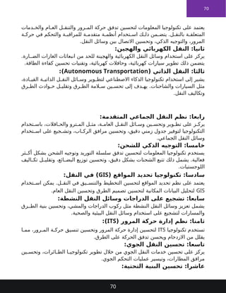 70
‫دمات‬ ‫والخ‬ ‫ام‬ ‫الع‬ ‫ل‬ ‫والتنق‬ ‫رور‬ ‫الم‬ ‫حركة‬ ‫تدفق‬ ‫لتحسين‬ ‫المعلومات‬ ‫تكنولوجيا‬ ‫على‬ ‫يعتمد‬
‫ة‬ ‫حرك‬ ‫في‬ ‫والتحكم‬ ‫ة‬ ‫للمراقب‬ ‫ة‬ ‫متقدم‬ ‫ة‬ ‫أنظم‬ ‫تخدام‬ ‫اس‬ ‫ك‬ ‫ذل‬ ‫من‬ ‫يتض‬ .‫ل‬ ‫بالنق‬ ‫ة‬ ‫المتعلق‬
.‫النقل‬ ‫وسائل‬ ‫بين‬ ‫االتصال‬ ‫وتحسين‬ ،‫الذكي‬ ‫والتوجيه‬ ،‫المرور‬
:‫والهجين‬ ‫الكهربائي‬ ‫النقل‬ :‫ثانيا‬
.‫ارة‬ ‫الض‬ ‫الغازات‬ ‫انبعاثات‬ ‫من‬ ‫للحد‬ ‫والهجينة‬ ‫الكهربائية‬ ‫النقل‬ ‫وسائل‬ ‫استخدام‬ ‫على‬ ‫يركز‬
.‫الطاقة‬ ‫كفاءة‬ ‫تحسين‬ ‫وتقنيات‬ ،‫كهربائية‬ ‫وحافالت‬ ،‫كهربائية‬ ‫سيارات‬ ‫تطوير‬ ‫ذلك‬ ‫يتضمن‬
( ‫الذاتي‬ ‫النقل‬ :‫ثالثا‬
Autonomous Transportation
:)
،‫ادة‬ ‫القي‬ ‫ة‬ ‫الذاتي‬ ‫ل‬ ‫النق‬ ‫ائل‬ ‫وس‬ ‫وير‬ ‫لتط‬ ‫االصطناعي‬ ‫الذكاء‬ ‫تكنولوجيا‬ ‫استخدام‬ ‫إلى‬ ‫يشير‬
‫رق‬ ‫الط‬ ‫وادث‬ ‫ح‬ ‫ل‬ ‫وتقلي‬ ‫رق‬ ‫الط‬ ‫المة‬ ‫س‬ ‫ين‬ ‫تحس‬ ‫إلى‬ ‫دف‬ ‫يه‬ .‫والشاحنات‬ ‫السيارات‬ ‫مثل‬
.‫النقل‬ ‫وتكاليف‬
:‫المتقدمة‬ ‫الجماعي‬ ‫النقل‬ ‫نظم‬ :‫رابعا‬
‫تخدام‬ ‫باس‬ ،‫افالت‬ ‫والح‬ ‫ترو‬ ‫الم‬ ‫ل‬ ‫مث‬ ،‫ة‬ ‫العام‬ ‫ل‬ ‫النق‬ ‫ائل‬ ‫وس‬ ‫ين‬ ‫وتحس‬ ‫وير‬ ‫تط‬ ‫على‬ ‫ز‬ ‫يرك‬
‫تخدام‬ ‫اس‬ ‫على‬ ‫جيع‬ ‫وتش‬ ،‫اب‬ ‫الرك‬ ‫مرافق‬ ‫وتحسين‬ ،‫دقيق‬ ‫زمني‬ ‫جدول‬ ‫لتوفير‬ ‫التكنولوجيا‬
.‫الجماعي‬ ‫النقل‬ ‫وسائل‬
:‫للشحن‬ ‫الذكي‬ ‫التوجيه‬ :‫خامسا‬
‫ثر‬ ‫أك‬ ‫بشكل‬ ‫الشحن‬ ‫وتوجيه‬ ‫التوريد‬ ‫سلسلة‬ ‫تدفق‬ ‫لتحسين‬ ‫المعلومات‬ ‫تكنولوجيا‬ ‫يستخدم‬
‫اليف‬ ‫تك‬ ‫ل‬ ‫وتقلي‬ ،‫ائع‬ ‫البض‬ ‫توزيع‬ ‫وتحسين‬ ،‫دقيق‬ ‫بشكل‬ ‫الشحنات‬ ‫تتبع‬ ‫ذلك‬ ‫يشمل‬ .‫فعالية‬
.‫اللوجستيات‬
( ‫المواقع‬ ‫تحديد‬ ‫تكنولوجيا‬ :‫سادسا‬
GIS
:‫النقل‬ ‫في‬ )
‫تخدام‬ ‫اس‬ ‫يمكن‬ .‫ل‬ ‫النق‬ ‫في‬ ‫يق‬ ‫والتنس‬ ‫التخطيط‬ ‫لتحسين‬ ‫المواقع‬ ‫تحديد‬ ‫نظم‬ ‫على‬ ‫يعتمد‬
GIS
.‫العام‬ ‫النقل‬ ‫وتحسين‬ ‫الطرق‬ ‫تصميم‬ ‫لتحسين‬ ‫المكانية‬ ‫البيانات‬ ‫لتحليل‬
:‫النشطة‬ ‫النقل‬ ‫وسائل‬ ‫الدراجات‬ ‫على‬ ‫تشجيع‬ :‫سابعا‬
‫رق‬ ‫الط‬ ‫بنية‬ ‫وتحسين‬ ،‫والمشي‬ ‫الدراجات‬ ‫ركوب‬ ‫مثل‬ ‫النشطة‬ ‫النقل‬ ‫وسائل‬ ‫تعزيز‬ ‫يشمل‬
.‫والصحية‬ ‫البيئية‬ ‫النقل‬ ‫وسائل‬ ‫استخدام‬ ‫على‬ ‫لتشجيع‬ ‫والمسارات‬
( ‫المرور‬ ‫حركة‬ ‫إدارة‬ ‫نظم‬ :‫ثامنا‬
ITS
:)
‫تكنولوجيا‬ ‫تستخدم‬
ITS
‫ا‬ ‫مم‬ ،‫رور‬ ‫الم‬ ‫ة‬ ‫حرك‬ ‫تنسيق‬ ‫وتحسين‬ ‫المرور‬ ‫حركة‬ ‫إدارة‬ ‫لتحسين‬
.‫الطرق‬ ‫على‬ ‫الحركة‬ ‫تدفق‬ ‫ويحسن‬ ‫االزدحام‬ ‫من‬ ‫يقلل‬
:‫الجوي‬ ‫النقل‬ ‫تحسين‬ :‫تاسعا‬
‫ين‬ ‫وتحس‬ ،‫ائرات‬ ‫الط‬ ‫ا‬ ‫تكنولوجي‬ ‫تطوير‬ ‫خالل‬ ‫من‬ ‫الجوي‬ ‫النقل‬ ‫خدمات‬ ‫تحسين‬ ‫على‬ ‫يركز‬
.‫الجوي‬ ‫التحكم‬ ‫عمليات‬ ‫وتيسير‬ ،‫المطارات‬ ‫مرافق‬
:‫التحتية‬ ‫البنية‬ ‫تحسين‬ :‫عاشرا‬
70
 