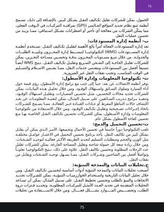 75
‫مح‬ ‫تس‬ ،‫ك‬ ‫ذل‬ ‫إلى‬ ‫افة‬ ‫باإلض‬ .‫ير‬ ‫كب‬ ‫كل‬ ‫بش‬ ‫ل‬ ‫النق‬ ‫اليف‬ ‫تك‬ ‫تقليل‬ ‫للشركات‬ ‫يمكن‬ ،‫الخمول‬
‫أنظمة‬
‫المي‬ ‫الع‬ ‫المواقع‬ ‫تحديد‬ ‫نظام‬ ‫تتبع‬
(
GPS
،‫الفعلي‬ ‫وقت‬ ‫ال‬ ‫في‬ ‫ات‬ ‫المركب‬ ‫ة‬ ‫بمراقب‬ )
‫من‬ ‫د‬ ‫يزي‬ ‫ا‬ ‫مم‬ ،‫تباقي‬ ‫اس‬ ‫كل‬ ‫بش‬ ‫اضطرابات‬ ‫أو‬ ‫تأخير‬ ‫أي‬ ‫معالجة‬ ‫من‬ ‫الشركات‬ ‫ن‬ّ‫يمك‬ ‫مما‬
.‫النقل‬ ‫عمليات‬ ‫تحسين‬
:‫المستودعات‬ ‫إدارة‬ ‫أنظمة‬ -‫ب‬
‫تعد‬
‫الفعالة‬ ‫المستودعات‬ ‫إدارة‬
‫ة‬ ‫أنظم‬ ‫تخدم‬ ‫تس‬ .‫ل‬ ‫النق‬ ‫اليف‬ ‫تك‬ ‫ل‬ ‫لتقلي‬ ‫األهمية‬ ‫بالغ‬ ً‫أمرا‬
( ‫تودعات‬ ‫المس‬ ‫إدارة‬
WMS
‫ات‬ ‫الطلب‬ ‫ة‬ ‫وتلبي‬ ‫زون‬ ‫المخ‬ ‫إدارة‬ ‫يط‬ ‫لتبس‬ ‫ا‬ ‫التكنولوجي‬ )
‫يمكن‬ ،‫زين‬ ‫التخ‬ ‫احة‬ ‫مس‬ ‫ين‬ ‫وتحس‬ ‫ة‬ ‫بدق‬ ‫زون‬ ‫المخ‬ ‫تويات‬ ‫مس‬ ‫ع‬ ‫تتب‬ ‫خالل‬ ‫من‬ .‫ة‬ ‫والجدول‬
‫تيح‬ ‫ت‬ .‫ل‬ ‫النق‬ ‫اليف‬ ‫تك‬ ‫ل‬ ‫وتقلي‬ ‫ريع‬ ‫الس‬ ‫حن‬ ‫الش‬ ‫إلى‬ ‫ة‬ ‫الحاج‬ ‫ل‬ ‫تقلي‬ ‫للشركات‬
WMS
ً‫ا‬ ‫أيض‬
‫ليم‬ ‫والتس‬ ‫تالم‬ ‫االس‬ ‫من‬ ‫يض‬ ‫ا‬ ‫مم‬ ،‫النقل‬ ‫خدمات‬ ‫ومقدمي‬ ‫المستودعات‬ ‫بين‬ ‫أفضل‬ ً‫تنسيقا‬
.‫الضرورية‬ ‫غير‬ ‫النقل‬ ‫نفقات‬ ‫وتجنب‬ ،‫المناسب‬ ‫الوقت‬ ‫في‬
:‫األسطول‬ ‫وإدارة‬ ‫المعلومات‬ ‫تكنولوجيا‬ -‫ت‬
‫حول‬ ‫قيمة‬ ‫رؤى‬ ،‫األسطول‬ ‫إدارة‬ ‫برامج‬ ‫مع‬ ‫جنب‬ ‫إلى‬ ً‫جنبا‬ ،‫بعد‬ ‫عن‬ ‫االتصاالت‬ ‫أنظمة‬ ‫توفر‬
‫يمكن‬ ،‫ات‬ ‫البيان‬ ‫ذه‬ ‫ه‬ ‫ل‬ ‫تحلي‬ ‫خالل‬ ‫ومن‬ .‫ود‬ ‫الوق‬ ‫تهالك‬ ‫واس‬ ‫ائق‬ ‫الس‬ ‫وسلوك‬ ‫السيارة‬ ‫أداء‬
،‫ود‬ ‫الوق‬ ‫تهالك‬ ‫اس‬ ‫ل‬ ‫وتقلي‬ ،‫ارات‬ ‫المس‬ ‫ين‬ ‫تحس‬ ‫ل‬ ‫مث‬ ،‫ين‬ ‫التحس‬ ‫مجاالت‬ ‫تحديد‬ ‫للشركات‬
‫د‬ ‫بع‬ ‫عن‬ ‫ات‬ ‫المعلوم‬ ‫ة‬ ‫لتقني‬ ‫يمكن‬ ،‫ال‬ ‫المث‬ ‫بيل‬ ‫س‬ ‫على‬ .‫ائقين‬ ‫الس‬ ‫دريب‬ ‫ت‬ ‫رامج‬ ‫ب‬ ‫ذ‬ ‫وتنفي‬
‫ركات‬ ‫للش‬ ‫مح‬ ‫يس‬ ‫ا‬ ‫مم‬ ،‫ة‬ ‫الفعال‬ ‫ير‬ ‫غ‬ ‫ادة‬ ‫القي‬ ‫ادات‬ ‫ع‬ ‫أو‬ ‫المفرط‬ ‫التباطؤ‬ ‫حاالت‬ ‫اكتشاف‬
‫ا‬ ‫تكنولوجي‬ ‫من‬ ‫تفادة‬ ‫االس‬ ‫خالل‬ ‫ومن‬ .‫ود‬ ‫الوق‬ ‫اليف‬ ‫تك‬ ‫ل‬ ‫وتقلي‬ ‫حيحية‬ ‫تص‬ ‫راءات‬ ‫إج‬ ‫باتخاذ‬
‫ع‬ ‫م‬ ‫ا‬ ‫به‬ ‫ة‬ ‫الخاص‬ ‫ل‬ ‫النق‬ ‫اليف‬ ‫تك‬ ‫ين‬ ‫تحس‬ ‫ركات‬ ‫للش‬ ‫يمكن‬ ،‫طول‬ ‫األس‬ ‫وإدارة‬ ‫ات‬ ‫المعلوم‬
.‫عام‬ ‫بشكل‬ ‫األسطول‬ ‫كفاءة‬ ‫تحسين‬
:‫والدمج‬ ‫التحميل‬ ‫تحسين‬-‫ث‬
‫ل‬ ‫يقل‬ ‫أن‬ ‫يمكن‬ ‫ذي‬ ‫ال‬ ‫ر‬ ‫األم‬ ،‫وتجميعها‬ ‫األحمال‬ ‫تحسين‬ ‫في‬ ً‫حاسما‬ ً‫دورا‬ ‫التكنولوجيا‬ ‫تلعب‬
‫ة‬ ‫مختلف‬ ‫ل‬ ‫عوام‬ ‫ار‬ ‫االعتب‬ ‫في‬ ‫التحميل‬ ‫تحسين‬ ‫برنامج‬ ‫يأخذ‬ .‫النقل‬ ‫تكاليف‬ ‫من‬ ‫كبير‬ ‫بشكل‬
.‫حنات‬ ‫الش‬ ‫د‬ ‫لتوحي‬ ‫ة‬ ‫فعالي‬ ‫ثر‬ ‫األك‬ ‫الطريقة‬ ‫لتحديد‬ ‫التسليم‬ ‫ومتطلبات‬ ‫والحجم‬ ‫الوزن‬ ‫مثل‬
‫تقليل‬ ‫للشركات‬ ‫يمكن‬ ،‫الفارغة‬ ‫المساحة‬ ‫وتقليل‬ ‫شاحنة‬ ‫حمولة‬ ‫كل‬ ‫سعة‬ ‫زيادة‬ ‫خالل‬ ‫ومن‬
ً‫ا‬ ‫تعاون‬ ‫ا‬ ‫التكنولوجي‬ ‫تيح‬ ‫ت‬ ،‫ذلك‬ ‫على‬ ‫عالوة‬ .‫النقل‬ ‫تكاليف‬ ‫وتحسين‬ ‫المطلوبة‬ ‫الرحالت‬ ‫عدد‬
‫من‬ ‫ل‬ ‫ويقل‬ ‫حنات‬ ‫الش‬ ‫د‬ ‫توحي‬ ‫هل‬ ‫يس‬ ‫ا‬ ‫مم‬ ،‫ل‬ ‫النق‬ ‫ركات‬ ‫وش‬ ‫الشاحنين‬ ‫بين‬ ‫أفضل‬ ً ‫وتواصال‬
.‫النقل‬ ‫نفقات‬
:‫التنبؤية‬ ‫والنمذجة‬ ‫البيانات‬ ‫تحليالت‬.‫ج‬
‫ومن‬ .‫ل‬ ‫النق‬ ‫اليف‬ ‫تك‬ ‫ين‬ ‫لتحس‬ ‫أساسية‬ ‫أدوات‬ ‫التنبؤية‬ ‫والنمذجة‬ ‫البيانات‬ ‫تحليالت‬ ‫أصبحت‬
‫خالل‬
‫التاريخية‬ ‫البيانات‬ ‫تحليل‬
‫د‬ ‫تحدي‬ ‫ركات‬ ‫للش‬ ‫يمكن‬ ،‫ة‬ ‫التنبؤي‬ ‫ات‬ ‫الخوارزمي‬ ‫تخدام‬ ‫واس‬
‫اعد‬ ‫تس‬ ‫أن‬ ‫يمكن‬ ،‫ال‬ ‫المث‬ ‫بيل‬ ‫س‬ ‫على‬ .‫ل‬ ‫النق‬ ‫تخطيط‬ ‫وتحسين‬ ‫بالطلب‬ ‫والتنبؤ‬ ‫االتجاهات‬
‫ذروة‬ ‫ترات‬ ‫ف‬ ‫د‬ ‫وتحدي‬ ،‫ة‬ ‫المطلوب‬ ‫ات‬ ‫للمركب‬ ‫ل‬ ‫األمث‬ ‫دد‬ ‫الع‬ ‫تحديد‬ ‫في‬ ‫المتقدمة‬ ‫التحليالت‬
‫خالل‬ ‫ومن‬ .‫ال‬ ‫فع‬ ‫كل‬ ‫بش‬ ‫وارد‬ ‫الم‬ ‫يص‬ ‫وتخص‬ ،‫الطلب‬
‫تحليالت‬ ‫من‬ ‫تفادة‬ ‫االس‬
75
 