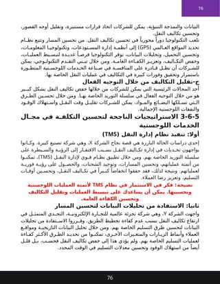 76
‫البيانات‬
،‫القصور‬ ‫أوجه‬ ‫وتقليل‬ ،‫مستنيرة‬ ‫قرارات‬ ‫اتخاذ‬ ‫للشركات‬ ‫يمكن‬ ،‫التنبؤية‬ ‫والنمذجة‬
.‫النقل‬ ‫تكاليف‬ ‫وتحسين‬
‫وتتبع‬ ‫المسار‬ ‫تحسين‬ ‫من‬ .‫النقل‬ ‫تكاليف‬ ‫تحسين‬ ‫في‬ ً‫محوريا‬ ً‫دورا‬ ‫التكنولوجيا‬ ‫تلعب‬
‫ام‬ ‫نظ‬
‫المي‬ ‫الع‬ ‫المواقع‬ ‫تحديد‬
(
GPS
،‫ات‬ ‫المعلوم‬ ‫ا‬ ‫وتكنولوجي‬ ،‫تودعات‬ ‫المس‬ ‫إدارة‬ ‫ة‬ ‫أنظم‬ ‫إلى‬ )
،‫ات‬ ‫العملي‬ ‫يط‬ ‫لتبس‬ ‫دة‬ ‫عدي‬ ً‫ا‬ ‫فرص‬ ‫التكنولوجيا‬ ‫توفر‬ ،‫البيانات‬ ‫وتحليالت‬ ،‫التحميل‬ ‫وتحسين‬
‫يمكن‬ ،‫وجي‬ ‫التكنول‬ ‫دم‬ ‫التق‬ ‫ني‬ ‫تب‬ ‫خالل‬ ‫ومن‬ .‫ة‬ ‫العام‬ ‫اءة‬ ‫الكف‬ ‫ز‬ ‫وتعزي‬ ،‫اليف‬ ‫التك‬ ‫وخفض‬
‫على‬ ‫ادرة‬ ‫ق‬ ‫ل‬ ‫تظ‬ ‫أن‬ ‫ركات‬ ‫للش‬
‫دمات‬ ‫الخ‬ ‫ناعة‬ ‫ص‬ ‫في‬ ‫ة‬ ‫المنافس‬
‫ورة‬ ‫المتط‬ ‫تية‬ ‫اللوجس‬
.‫بها‬ ‫الخاصة‬ ‫النقل‬ ‫عمليات‬ ‫في‬ ‫التكاليف‬ ‫في‬ ‫كبيرة‬ ‫وفورات‬ ‫وتحقيق‬ ‫باستمرار‬
‫الفعال‬ ‫التوجيه‬ ‫خالل‬ ‫من‬ ‫التكاليف‬ ‫تقليل‬-‫ح‬
‫ير‬ ‫كب‬ ‫بشكل‬ ‫النقل‬ ‫تكاليف‬ ‫خفض‬ ‫خاللها‬ ‫من‬ ‫للشركات‬ ‫يمكن‬ ‫التي‬ ‫الرئيسية‬ ‫المجاالت‬ ‫أحد‬
‫في‬ ‫الفعال‬ ‫التوجيه‬ ‫خالل‬ ‫من‬ ‫هو‬
‫الخاصة‬ ‫التوريد‬ ‫سلسلة‬
‫رق‬ ‫الط‬ ‫ين‬ ‫تحس‬ ‫خالل‬ ‫ومن‬ .‫ا‬ ‫به‬
‫ود‬ ‫الوق‬ ‫تهالك‬ ‫واس‬ ‫ل‬ ‫النق‬ ‫وقت‬ ‫ل‬ ‫تقلي‬ ‫ركات‬ ‫للش‬ ‫يمكن‬ ،‫واد‬ ‫والم‬ ‫ائع‬ ‫البض‬ ‫لكها‬ ‫تس‬ ‫تي‬ ‫ال‬
.‫اإلجمالية‬ ‫اللوجستية‬ ‫والنفقات‬
3-6-5
‫ال‬ ‫مج‬ ‫في‬ ‫ة‬ ‫التكلف‬ ‫لتحسين‬ ‫الناجحة‬ ‫االستراتيجيات‬
‫اللوجستية‬ ‫الخدمات‬
( ‫النقل‬ ‫إدارة‬ ‫نظام‬ ‫تنفيذ‬ :‫أوال‬
TMS
)
‫الشركة‬ ‫نجاح‬ ‫قصة‬ ‫هي‬ ‫البارزة‬ ‫الحالة‬ ‫دراسات‬ ‫إحدى‬
X
‫انوا‬ ‫وك‬ .‫كبيرة‬ ‫تصنيع‬ ‫شركة‬ ‫وهي‬ ،
‫على‬ ‫يطرة‬ ‫والس‬ ‫ة‬ ‫الرؤي‬ ‫إلى‬ ‫ار‬ ‫االفتق‬ ‫بب‬ ‫بس‬ ‫ل‬ ‫النق‬ ‫اليف‬ ‫تك‬ ‫إدارة‬ ‫في‬ ‫ديات‬ ‫تح‬ ‫يواجهون‬
( ‫ل‬ ‫النق‬ ‫إلدارة‬ ‫وي‬ ‫ق‬ ‫ام‬ ‫نظ‬ ‫تطبيق‬ ‫خالل‬ ‫ومن‬ .‫بهم‬ ‫الخاصة‬ ‫التوريد‬ ‫سلسلة‬
TMS
‫وا‬ ‫تمكن‬ ،)
‫ة‬ ‫فوري‬ ‫ة‬ ‫رؤي‬ ‫على‬ ‫ول‬ ‫والحص‬ ،‫الشحنات‬ ‫وتوحيد‬ ،‫المسارات‬ ‫وتحسين‬ ،‫عملياتهم‬ ‫أتمتة‬ ‫من‬
‫ات‬ ‫أوق‬ ‫ين‬ ‫وتحس‬ ،‫ل‬ ‫النق‬ ‫اليف‬ ‫تك‬ ‫في‬ ً‫يرا‬ ‫كب‬ ً‫انخفاضا‬ ‫حققوا‬ ‫فقد‬ ،‫لذلك‬ ‫ونتيجة‬ .‫لعملياتهم‬
.‫العمالء‬ ‫رضا‬ ‫وتعزيز‬ ،‫التسليم‬
‫نصيحة‬
‫نظام‬ ‫في‬ ‫االستثمار‬ ‫في‬ ‫فكر‬ :
TMS
‫اللوجستية‬ ‫العمليات‬ ‫ألتمتة‬
‫على‬ ‫يساعدك‬ ‫أن‬ ‫يمكن‬ .‫وتحسينها‬
‫وتقليل‬ ‫العمليات‬ ‫تبسيط‬
‫التكاليف‬
‫الكفاءة‬ ‫وتحسين‬
.‫العامة‬
‫المسار‬ ‫لتحسين‬ ‫البيانات‬ ‫تحليالت‬ ‫من‬ ‫االستفادة‬ :‫ثانيا‬
‫الشركة‬ ‫واجهت‬
Y
‫في‬ ‫ل‬ ‫المتمث‬ ‫دي‬ ‫التح‬ ،‫ة‬ ‫اإللكتروني‬ ‫ارة‬ ‫للتج‬ ‫عالمية‬ ‫تجزئة‬ ‫شركة‬ ‫وهي‬ ،
‫رروا‬ ‫وق‬ .‫الطريق‬ ‫تخطيط‬ ‫كفاءة‬ ‫عدم‬ ‫بسبب‬ ‫النقل‬ ‫تكاليف‬ ‫ارتفاع‬
‫تحليالت‬ ‫من‬ ‫تفادة‬ ‫االس‬
‫لتحسين‬ ‫البيانات‬
‫ع‬ ‫ومواق‬ ‫ة‬ ‫التاريخي‬ ‫البيانات‬ ‫تحليل‬ ‫خالل‬ ‫ومن‬ .‫بهم‬ ‫الخاصة‬ ‫التسليم‬ ‫طرق‬
‫اءة‬ ‫كف‬ ‫ثر‬ ‫األك‬ ‫رق‬ ‫الط‬ ‫د‬ ‫تحدي‬ ‫من‬ ‫وا‬ ‫تمكن‬ ،‫رى‬ ‫األخ‬ ‫يرات‬ ‫والمتغ‬ ‫ارات‬ ‫الزي‬ ‫وأنماط‬ ‫العمالء‬
‫ل‬ ‫قل‬ ‫ل‬ ‫ب‬ ،‫ب‬ ‫فحس‬ ‫النقل‬ ‫تكاليف‬ ‫خفض‬ ‫إلى‬ ‫هذا‬ ‫يؤدي‬ ‫ولم‬ .‫بهم‬ ‫الخاصة‬ ‫التسليم‬ ‫لعمليات‬
.‫المحدد‬ ‫الوقت‬ ‫في‬ ‫التسليم‬ ‫معدالت‬ ‫وتحسين‬ ‫الوقود‬ ‫استهالك‬ ‫من‬ ً‫أيضا‬
76
 