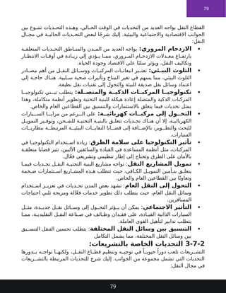79
‫بين‬ ‫وع‬ ‫تتن‬ ‫ديات‬ ‫التح‬ ‫ذه‬ ‫وه‬ ،‫الي‬ ‫الح‬ ‫الوقت‬ ‫في‬ ‫التحديات‬ ‫من‬ ‫العديد‬ ‫يواجه‬ ‫النقل‬ ‫القطاع‬
‫ال‬ ‫مج‬ ‫في‬ ‫ة‬ ‫الحالي‬ ‫ديات‬ ‫التح‬ ‫لبعض‬ ‫ا‬ً‫ح‬‫شر‬ ‫إليك‬ .‫والبيئية‬ ‫واالجتماعية‬ ‫االقتصادية‬ ‫الجوانب‬
:‫النقل‬

:‫المروري‬ ‫االزدحام‬
‫ة‬ ‫المتعلق‬ ‫ديات‬ ‫التح‬ ‫اطق‬ ‫والمن‬ ‫دن‬ ‫الم‬ ‫من‬ ‫العديد‬ ‫يواجه‬
‫ار‬ ‫االنتظ‬ ‫ات‬ ‫أوق‬ ‫في‬ ‫ادة‬ ‫زي‬ ‫إلى‬ ‫ؤدي‬ ‫ي‬ ‫ا‬ ‫مم‬ ،‫روري‬ ‫الم‬ ‫ام‬ ‫االزدح‬ ‫دالت‬ ‫مع‬ ‫اع‬ ‫بارتف‬
.‫الحياة‬ ‫وجودة‬ ‫االقتصاد‬ ‫على‬ ‫ا‬ً‫سلب‬ ‫ويؤثر‬ ،‫النقل‬ ‫وتكاليف‬

:‫ئي‬ ‫البي‬ ‫التلوث‬
‫ادر‬ ‫مص‬ ‫أهم‬ ‫من‬ ‫ل‬ ‫النق‬ ‫ائل‬ ‫ووس‬ ‫ات‬ ‫المركب‬ ‫ات‬ ‫انبعاث‬ ‫بر‬ ‫تعت‬
‫إلى‬ ‫ة‬ ‫حاج‬ ‫اك‬ ‫هن‬ .‫لبية‬ ‫س‬ ‫صحية‬ ‫وتأثيرات‬ ‫المناخ‬ ‫تغير‬ ‫في‬ ‫يسهم‬ ‫مما‬ ،‫البيئي‬ ‫التلوث‬
.‫نظيفة‬ ‫نقل‬ ‫تقنيات‬ ‫إلى‬ ‫والتحول‬ ‫للبيئة‬ ‫صديقة‬ ‫نقل‬ ‫وسائل‬ ‫اعتماد‬

:‫لة‬ ‫والمتص‬ ‫ة‬ ‫الذكي‬ ‫ات‬ ‫المركب‬ ‫ا‬ ‫تكنولوجي‬
‫ا‬ ‫تكنولوجي‬ ‫ني‬ ‫تب‬ ‫يتطلب‬
‫وهذا‬ ،‫متكاملة‬ ‫أنظمة‬ ‫وتطوير‬ ‫التحتية‬ ‫للبنية‬ ‫هيكلة‬ ‫إعادة‬ ‫والمتصلة‬ ‫الذكية‬ ‫المركبات‬
.‫والخاص‬ ‫العام‬ ‫القطاعين‬ ‫بين‬ ‫والتنسيق‬ ‫باالستثمارات‬ ‫يتعلق‬ ‫فيما‬ ‫تحديات‬ ‫يمثل‬

:‫ة‬ ‫كهربائي‬ ‫ات‬ ‫مركب‬ ‫إلى‬ ‫ول‬ ‫التح‬
‫يارات‬ ‫الس‬ ‫ا‬ ‫مزاي‬ ‫من‬ ‫رغم‬ ‫ال‬ ‫على‬
‫ل‬ ‫التموي‬ ‫ير‬ ‫وتوف‬ ،‫حن‬ ‫للش‬ ‫ة‬ ‫التحتي‬ ‫ة‬ ‫بالبني‬ ‫ق‬ ‫تتعل‬ ‫ديات‬ ‫تح‬ ‫اك‬ ‫هن‬ ‫أن‬ ‫إال‬ ،‫ة‬ ‫الكهربائي‬
‫ات‬ ‫ببطاري‬ ‫ة‬ ‫المرتبط‬ ‫ة‬ ‫البيئي‬ ‫ات‬ ‫النفاي‬ ‫ايا‬ ‫قض‬ ‫إلى‬ ‫افة‬ ‫باإلض‬ ،‫وير‬ ‫والتط‬ ‫للبحث‬
.‫السيارات‬

‫الطرق‬ ‫سالمة‬ ‫على‬ ‫التكنولوجيا‬ ‫تأثير‬
‫في‬ ‫ا‬ ‫التكنولوجي‬ ‫تخدام‬ ‫اس‬ ‫زيادة‬ :
‫ة‬ ‫متعلق‬ ‫قضايا‬ ‫تثير‬ ،‫اآلليين‬ ‫والسائقين‬ ‫القيادة‬ ‫في‬ ‫المساعدة‬ ‫أنظمة‬ ‫مثل‬ ،‫المركبات‬
.‫ال‬ّ‫ع‬‫ف‬ ‫وتشريعي‬ ‫تنظيمي‬ ‫إطار‬ ‫إلى‬ ‫وتحتاج‬ ‫الطرق‬ ‫على‬ ‫باألمان‬

‫النقل‬ ‫المشاريع‬ ‫تمويل‬
‫ا‬ ‫فيم‬ ‫ديات‬ ‫تح‬ ‫ل‬ ‫النق‬ ‫ة‬ ‫التحتي‬ ‫البنية‬ ‫مشاريع‬ ‫تواجه‬ :
‫خمة‬ ‫ض‬ ‫تثمارات‬ ‫اس‬ ‫اريع‬ ‫المش‬ ‫ذه‬ ‫ه‬ ‫تتطلب‬ ‫حيث‬ ،‫افي‬ ‫الك‬ ‫ل‬ ‫التموي‬ ‫أمين‬ ‫بت‬ ‫ق‬ ‫يتعل‬
.‫والخاص‬ ‫العام‬ ‫القطاعين‬ ‫بين‬ ‫ا‬ً‫وتعاون‬

‫العام‬ ‫النقل‬ ‫إلى‬ ‫التحول‬
‫تخدام‬ ‫اس‬ ‫ز‬ ‫تعزي‬ ‫في‬ ‫ديات‬ ‫تح‬ ‫المدن‬ ‫بعض‬ ‫تشهد‬ :
‫احتياجات‬ ‫تلبي‬ ‫ومريحة‬ ‫الة‬ّ‫ع‬‫ف‬ ‫خدمات‬ ‫تطوير‬ ‫ذلك‬ ‫يتطلب‬ ‫حيث‬ ،‫العام‬ ‫النقل‬ ‫وسائل‬
.‫المسافرين‬

‫االجتماعي‬ ‫التأثير‬
:
‫ل‬ ‫مث‬ ،‫دة‬ ‫جدي‬ ‫ل‬ ‫نق‬ ‫ائل‬ ‫وس‬ ‫إلى‬ ‫ول‬ ‫التح‬ ‫ؤثر‬ ‫ي‬ ‫أن‬ ‫يمكن‬
‫ا‬ ‫مم‬ ،‫ة‬ ‫التقليدي‬ ‫ل‬ ‫النق‬ ‫ناعة‬ ‫ص‬ ‫في‬ ‫ائف‬ ‫وظ‬ ‫دان‬ ‫فق‬ ‫على‬ ،‫ادة‬ ‫القي‬ ‫الذاتية‬ ‫السيارات‬
.‫العاملة‬ ‫القوى‬ ‫لتأهيل‬ ‫تدابير‬ ‫يتطلب‬

‫المختلفة‬ ‫النقل‬ ‫وسائل‬ ‫بين‬ ‫التنسيق‬
‫يق‬ ‫التنس‬ ‫التنقل‬ ‫تحسين‬ ‫يتطلب‬ :
‫التكامل‬ ‫يشمل‬ ‫مما‬ ،‫المختلفة‬ ‫النقل‬ ‫وسائل‬ ‫بين‬
3-7-2
:‫بالتشريعات‬ ‫الخاصة‬ ‫التحديات‬
‫دورها‬ ‫ب‬ ‫ه‬ ‫تواج‬ ‫ا‬ ‫ولكنه‬ ،‫ل‬ ‫النق‬ ‫اع‬ ‫قط‬ ‫وتنظيم‬ ‫ه‬ ‫توجي‬ ‫في‬ ً‫ا‬ ‫حيوي‬ ً‫دورا‬ ‫تلعب‬ ‫ريعات‬ ‫التش‬
‫ريعات‬ ‫بالتش‬ ‫المرتبطة‬ ‫للتحديات‬ ‫شرح‬ ‫إليك‬ .‫الجوانب‬ ‫من‬ ‫مجموعة‬ ‫تشمل‬ ‫التي‬ ‫التحديات‬
:‫النقل‬ ‫مجال‬ ‫في‬
79
 