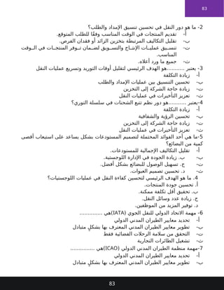 83
2
‫والطلب؟‬ ‫اإلمداد‬ ‫تنسيق‬ ‫تحسين‬ ‫في‬ ‫النقل‬ ‫دور‬ ‫هو‬ ‫ما‬ -
-‫أ‬
.‫المتوقع‬ ‫للطلب‬ ‫ًا‬‫ق‬‫وف‬ ‫المناسب‬ ‫الوقت‬ ‫في‬ ‫المنتجات‬ ‫تقديم‬
-‫ب‬
.‫الفرص‬ ‫فقدان‬ ‫أو‬ ‫الزائد‬ ‫بتخزين‬ ‫المرتبطة‬ ‫التكاليف‬ ‫تقليل‬
-‫ت‬
‫وقت‬ ‫ال‬ ‫في‬ ‫ات‬ ‫المنتج‬ ‫وفر‬ ‫ت‬ ‫مان‬ ‫لض‬ ‫ويق‬ ‫والتس‬ ‫اج‬ ‫اإلنت‬ ‫ات‬ ‫عملي‬ ‫يق‬ ‫تنس‬
.‫المناسب‬
-‫ث‬
.‫أعاله‬ ‫ورد‬ ‫ما‬ ‫جميع‬
3
‫النقل‬ ‫عمليات‬ ‫وتسريع‬ ‫التوريد‬ ‫أوقات‬ ‫لتقليل‬ ‫الرئيسي‬ ‫الهدف‬ ‫هو‬........... ‫يعتبر‬ -
-‫أ‬
‫التكلفة‬ ‫زيادة‬
-‫ب‬
‫والطلب‬ ‫اإلمداد‬ ‫عمليات‬ ‫بين‬ ‫التنسيق‬ ‫تحسين‬
-‫ت‬
‫التخزين‬ ‫إلى‬ ‫الشركة‬ ‫حاجة‬ ‫زيادة‬
-‫ث‬
‫النقل‬ ‫عمليات‬ ‫في‬ ‫التأخيرات‬ ‫تعزيز‬
4
‫التوري؟‬ ‫سلسلة‬ ‫في‬ ‫الشحنات‬ ‫تتبع‬ ‫نظم‬ ‫دور‬ ‫هو‬........... ‫يعتبر‬-
-‫أ‬
‫التكلفة‬ ‫زيادة‬
-‫ب‬
‫والشفافية‬ ‫الرؤية‬ ‫تحسين‬
-‫ت‬
‫التخزين‬ ‫إلى‬ ‫الشركة‬ ‫حاجة‬ ‫زيادة‬
-‫ث‬
‫النقل‬ ‫عمليات‬ ‫في‬ ‫التأخيرات‬ ‫تعزيز‬
5
‫أقصى‬ ‫استيعاب‬ ‫على‬ ‫يساعد‬ ‫بشكل‬ ‫المستودعات‬ ‫لتصميم‬ ‫المحتملة‬ ‫الفوائد‬ ‫أحد‬ ‫هي‬ ‫ما‬-
‫البضائع؟‬ ‫من‬ ‫كمية‬
-‫أ‬
.‫للمستودعات‬ ‫اإلجمالية‬ ‫التكاليف‬ ‫تقليل‬
-‫ب‬
.‫اللوجستية‬ ‫اإلدارة‬ ‫في‬ ‫الجودة‬ ‫زيادة‬ .‫ب‬
-‫ت‬
.‫أفضل‬ ‫بشكل‬ ‫للبضائع‬ ‫الوصول‬ ‫تسهيل‬ .‫ج‬
-‫ث‬
.‫العبوات‬ ‫تصميم‬ ‫تحسين‬ .‫د‬
4
‫اللوجستيات؟‬ ‫عمليات‬ ‫في‬ ‫النقل‬ ‫كفاءة‬ ‫لتحسين‬ ‫الرئيسي‬ ‫الهدف‬ ‫هو‬ ‫ما‬ .
.‫المنتجات‬ ‫جودة‬ ‫تحسين‬ .‫أ‬
.‫ممكنة‬ ‫تكلفة‬ ‫أقل‬ ‫تحقيق‬ .‫ب‬
.‫النقل‬ ‫وسائل‬ ‫عدد‬ ‫زيادة‬ .‫ج‬
.‫الموظفين‬ ‫من‬ ‫المزيد‬ ‫توفير‬ .‫د‬
6
( ‫الجوي‬ ‫للنقل‬ ‫الدولي‬ ‫االتحاد‬ ‫مهمة‬ -
IATA
.............. ‫)هي‬
-‫أ‬
‫الدولي‬ ‫المدني‬ ‫الطيران‬ ‫معايير‬ ‫تحديد‬
-‫ب‬
‫متبادل‬ ٍ‫بشكل‬ ‫بها‬ ‫المعترف‬ ‫المدني‬ ‫الطيران‬ ‫معايير‬ ‫تطوير‬
-‫ت‬
‫فقط‬ ‫الفضائية‬ ‫الرحالت‬ ‫سالمة‬ ‫من‬ ‫التحقق‬
-‫ث‬
‫التجارية‬ ‫الطائرات‬ ‫تشغيل‬
7
( ‫الدولي‬ ‫المدني‬ ‫الطيران‬ ‫منظمة‬ ‫مهمة‬-
ICAO
............... ‫)هي‬
-‫أ‬
‫الدولي‬ ‫المدني‬ ‫الطيران‬ ‫معايير‬ ‫تحديد‬
-‫ب‬
‫متبادل‬ ٍ‫بشكل‬ ‫بها‬ ‫المعترف‬ ‫المدني‬ ‫الطيران‬ ‫معايير‬ ‫تطوير‬
83
 