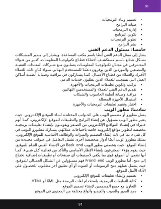 91

‫البرمجيات‬ ‫وبناء‬ ‫تصميم‬

‫البرامج‬ ‫صيانة‬

‫البرمجيات‬ ‫إدارة‬

‫البرنامج‬ ‫تكوين‬

‫البرمجيات‬ ‫تطوير‬

‫البرامج‬ ‫نشر‬
‫الفني‬ ‫الدعم‬ ‫مسئول‬ :‫خامسا‬
‫كالت‬ ‫المش‬ ‫دير‬ ‫م‬ ‫إلى‬ ‫ار‬ ‫ويش‬ ،‫المساعدة‬ ‫مكتب‬ ‫باسم‬ ‫ا‬ً‫ض‬‫أي‬ ‫الفني‬ ‫الدعم‬ ‫ممثل‬ ‫إلى‬ ‫يشار‬
‫ؤالء‬ ‫ه‬ ‫من‬ ‫ير‬ ‫كث‬ .‫ات‬ ‫المعلوم‬ ‫ا‬ ‫تكنولوجي‬ ‫اع‬ ‫قط‬ ‫اء‬ ‫أخط‬ ‫ف‬ ‫مستكش‬ ‫م‬ ‫باس‬ ‫ائع‬ ‫ش‬ ‫كل‬ ‫بش‬
‫ة‬ ‫التقني‬ ‫دات‬ ‫المع‬ ‫ركات‬ ‫ش‬ ‫ع‬ ‫م‬ ‫ون‬ ‫يعمل‬ ‫ات‬ ‫المعلوم‬ ‫ا‬ ‫تكنولوجي‬ ‫ال‬ ‫مج‬ ‫في‬ ‫ترفين‬ ‫المح‬
‫للعمالء‬ ‫ك‬ ‫ذل‬ ‫ان‬ ‫ك‬ ‫واء‬ ‫س‬ ‫ائي‬ ‫النه‬ ‫تخدم‬ ‫للمس‬ ‫ا‬ ً‫م‬‫دع‬ ‫يوفرون‬ ‫الذين‬ ‫والموردين‬ ‫والمصنعين‬
‫اكن‬ ‫أم‬ ‫ة‬ ‫أنظم‬ ‫يانة‬ ‫وص‬ ‫ة‬ ‫مراقب‬ ‫في‬ ‫اركون‬ ‫يش‬ ‫ا‬ ‫كم‬ .‫ال‬ ‫األعم‬ ‫اع‬ ‫قط‬ ‫من‬ ‫والعمالء‬ ‫راد‬ ‫األف‬
.‫الدعم‬ ‫خدمات‬ ‫يطلبون‬ ‫الذين‬ ‫للعمالء‬ ‫تستجيب‬ ‫التي‬ ‫العمل‬

.‫واألجهزة‬ ‫البرمجيات‬ ‫تطبيقات‬ ‫وتكوين‬ ‫تركيب‬

‫النهائيين‬ ‫والمستخدمين‬ ‫للعمالء‬ ‫الفني‬ ‫الدعم‬ ‫تقديم‬

‫والشبكات‬ ‫الحاسوب‬ ‫أنظمة‬ ‫وصيانة‬ ‫مراقبة‬

‫المعطلة‬ ‫األجهزة‬ ‫استبدال‬

‫واألجهزة‬ ‫البرمجيات‬ ‫تطبيقات‬ ‫وتقييم‬ ‫اختبار‬
:‫سادسا‬
‫الويب‬ ‫مطور‬
‫حيث‬ .‫تروني‬ ‫اإللك‬ ‫ع‬ ‫الموق‬ ‫اء‬ ‫لبن‬ ‫ة‬ ‫المختلف‬ ‫وانب‬ ‫الج‬ ‫على‬ ‫الويب‬ ‫مصممو‬ ‫أو‬ ‫مطورو‬ ‫يعمل‬
‫أنهم‬ ‫ا‬ ‫كم‬ .‫تروني‬ ‫اإللك‬ ‫ع‬ ‫للموق‬ ‫والتطبيقات‬ ‫البرامج‬ ‫إنشاء‬ ‫عن‬ ‫مسؤول‬ ‫الويب‬ ‫مطور‬ ‫يعتبر‬
‫ة‬ ‫برمجي‬ ‫ات‬ ‫تعليم‬ ‫اء‬ ‫بإنش‬ ‫ون‬ ‫ويقوم‬ ‫فر‬ ‫الص‬ ‫من‬ ‫تروني‬ ‫اإللك‬ ‫ع‬ ‫المواق‬ ‫اء‬ ‫إنش‬ ‫في‬ ‫براء‬ ‫خ‬
‫في‬ ‫ويب‬ ‫ال‬ ‫ورو‬ ‫مط‬ ‫ارك‬ ‫يش‬ .‫عمالئهم‬ ‫باحتياجات‬ ‫خاصة‬ ‫إلكترونية‬ ‫مواقع‬ ‫لتطوير‬ ‫مخصصة‬
.‫اإللكتروني‬ ‫للموقع‬ ‫األساسية‬ ‫والوظائف‬ ‫والميزات‬ ‫التصميم‬ ‫إنشاء‬ ‫ذلك‬ ‫في‬ ‫بما‬ ،‫شيء‬ ‫كل‬
‫من‬ ‫ددة‬ ‫مح‬ ‫وانب‬ ‫ج‬ ‫في‬ ‫ل‬ ‫التعام‬ ‫تشمل‬ ‫أخرى‬ ‫متخصصة‬ ‫أدوار‬ ‫ا‬ً‫ض‬‫أي‬ ‫الويب‬ ‫مطورو‬ ‫يمتلك‬
‫الويب‬ ‫مطور‬ ‫يتخصص‬ ‫حيث‬ .‫الموقع‬ ‫إنشاء‬
Back end
.‫ع‬ ‫للموق‬ ‫ام‬ ‫الع‬ ‫ني‬ ‫الف‬ ‫اإلنشاء‬ ‫في‬
‫ا‬ ‫كم‬ .‫يء‬ ‫ش‬ ‫ل‬ ‫ك‬ ‫ة‬ ‫فعالي‬ ‫من‬ ‫والتأكد‬ ‫األساسي‬ ‫اإلطار‬ ‫بإنشاء‬ ‫المحترفون‬ ‫هؤالء‬ ‫يقوم‬ ‫حيث‬
‫اج‬ ‫تحت‬ ‫افية‬ ‫إض‬ ‫ات‬ ‫تطبيق‬ ‫أو‬ ‫فحات‬ ‫ص‬ ‫أي‬ ‫تيعاب‬ ‫الس‬ ‫يكفي‬ ‫بما‬ ‫قوي‬ ‫الموقع‬ ‫أن‬ ‫تضمن‬ ‫أنها‬
‫الويب‬ ‫مطورو‬ ‫أما‬ .‫دمج‬ ‫إلى‬
Frond end
.‫ع‬ ‫للموق‬ ‫الي‬ ‫الجم‬ ‫كل‬ ‫الش‬ ‫عن‬ ‫ؤولين‬ ‫مس‬ ‫فهم‬
‫على‬ ‫ول‬ ‫للحص‬ ‫وب‬ ‫مطل‬ ‫آخر‬ ‫تطبيق‬ ‫أي‬ ‫أو‬ ‫الصوت‬ ‫أو‬ ‫الرسومات‬ ‫دمج‬ ‫عملهم‬ ‫يشمل‬ ‫حيث‬
.‫للموقع‬ ‫األمثل‬ ‫األداء‬

‫اإللكتروني‬ ‫للموقع‬ ‫تطبيقات‬ ‫وإنشاء‬ ‫تصميم‬

‫مثل‬ ‫البرمجة‬ ‫لغات‬ ‫باستخدام‬ ،‫البرمجية‬ ‫التعليمات‬ ‫كتابة‬
XML
‫أو‬
HTML

‫الموقع‬ ‫تصميم‬ ‫إلنشاء‬ ‫المصممين‬ ‫جميع‬ ‫مع‬ ‫التعاون‬

‫الموقع‬ ‫في‬ ‫المحتوى‬ ‫من‬ ‫مختلفة‬ ‫وأنواع‬ ‫والفيديو‬ ‫والصوت‬ ‫الصور‬ ‫دمج‬
91
 