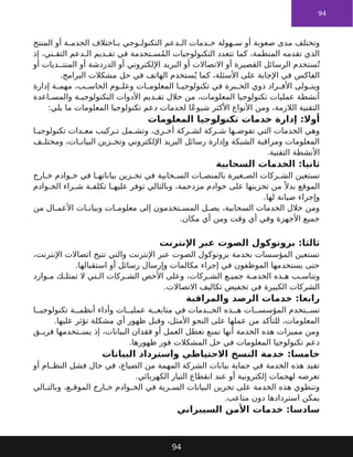 94
‫المنتج‬ ‫أو‬ ‫ة‬ ‫الخدم‬ ‫اختالف‬ ‫ب‬ ‫وجي‬ ‫التكنول‬ ‫دعم‬ ‫ال‬ ‫دمات‬ ‫خ‬ ‫هولة‬ ‫س‬ ‫أو‬ ‫صعوبة‬ ‫مدى‬ ‫وتختلف‬
‫إذ‬ ،‫ني‬ ‫التق‬ ‫دعم‬ ‫ال‬ ‫ديم‬ ‫تق‬ ‫في‬ ‫تخدمة‬ ‫س‬ُ‫م‬‫ال‬ ‫التكنولوجيات‬ ‫تتعدد‬ ‫كما‬ ،‫المنظمة‬ ‫تقدمه‬ ‫الذي‬
‫أو‬ ‫ديات‬ ‫المنت‬ ‫أو‬ ‫الدردشة‬ ‫أو‬ ‫اإللكتروني‬ ‫البريد‬ ‫أو‬ ‫االتصاالت‬ ‫أو‬ ‫القصيرة‬ ‫الرسائل‬ ‫ستخدم‬ُ‫ت‬
.‫البرامج‬ ‫مشكالت‬ ‫حل‬ ‫في‬ ‫الهاتف‬ ‫ستخدم‬ُ‫ي‬ ‫كما‬ ،‫األسئلة‬ ‫على‬ ‫اإلجابة‬ ‫في‬ ‫الفاكس‬
‫إدارة‬ ‫ة‬ ‫مهم‬ ،‫ب‬ ‫الحاس‬ ‫وم‬ ‫وعل‬ ‫ات‬ ‫المعلوم‬ ‫ا‬ ‫تكنولوجي‬ ‫في‬ ‫برة‬ ‫الخ‬ ‫ذوي‬ ‫راد‬ ‫األف‬ ‫ولى‬ ‫ويت‬
‫اعدة‬ ‫والمس‬ ‫ة‬ ‫التكنولوجي‬ ‫األدوات‬ ‫ديم‬ ‫تق‬ ‫خالل‬ ‫من‬ ،‫المعلومات‬ ‫تكنولوجيا‬ ‫عمليات‬ ‫أنشطة‬
:‫يلي‬ ‫ما‬ ‫المعلومات‬ ‫تكنولوجيا‬ ‫دعم‬ ‫لخدمات‬ ‫ًا‬‫ع‬‫شيو‬ ‫األكثر‬ ‫األنواع‬ ‫ومن‬ ،‫الالزمة‬ ‫التقنية‬
‫المعلومات‬ ‫تكنولوجيا‬ ‫خدمات‬ ‫إدارة‬ :‫أوال‬
‫ا‬ ‫تكنولوجي‬ ‫دات‬ ‫مع‬ ‫ركيب‬ ‫ت‬ ‫مل‬ ‫وتش‬ ،‫رى‬ ‫أخ‬ ‫ركة‬ ‫لش‬ ‫ركة‬ ‫ش‬ ‫ها‬ ‫تفوض‬ ‫التي‬ ‫الخدمات‬ ‫وهي‬
‫ف‬ ‫ومختل‬ ،‫ات‬ ‫البيان‬ ‫زين‬ ‫وتخ‬ ‫اإللكتروني‬ ‫البريد‬ ‫رسائل‬ ‫وإدارة‬ ‫الشبكة‬ ‫ومراقبة‬ ‫المعلومات‬
.‫التقنية‬ ‫األنشطة‬
‫السحابية‬ ‫الخدمات‬ :‫ثانيا‬
‫ارج‬ ‫خ‬ ‫وادم‬ ‫خ‬ ‫في‬ ‫ا‬ ‫بياناته‬ ‫زين‬ ‫تخ‬ ‫في‬ ‫حابية‬ ‫الس‬ ‫ات‬ ‫بالمنص‬ ‫غيرة‬ ‫الص‬ ‫ركات‬ ‫الش‬ ‫تستعين‬
‫وادم‬ ‫الخ‬ ‫راء‬ ‫ش‬ ‫ة‬ ‫تكلف‬ ‫ا‬ ‫عليه‬ ‫توفر‬ ‫وبالتالي‬ ،‫مزدحمة‬ ‫خوادم‬ ‫على‬ ‫تخزينها‬ ‫من‬ ً ‫بدال‬ ‫الموقع‬
.‫لها‬ ‫صيانة‬ ‫وإجراء‬
‫من‬ ‫ال‬ ‫األعم‬ ‫ات‬ ‫وبيان‬ ‫ات‬ ‫معلوم‬ ‫إلى‬ ‫تخدمون‬ ‫المس‬ ‫ل‬ ‫يص‬ ،‫السحابية‬ ‫الخدمات‬ ‫خالل‬ ‫ومن‬
.‫مكان‬ ‫أي‬ ‫ومن‬ ‫وقت‬ ‫أي‬ ‫وفي‬ ‫األجهزة‬ ‫جميع‬
‫اإلنترنت‬ ‫عبر‬ ‫الصوت‬ ‫بروتوكول‬ :‫ثالثا‬
،‫اإلنترنت‬ ‫اتصاالت‬ ‫تتيح‬ ‫والتي‬ ‫اإلنترنت‬ ‫عبر‬ ‫الصوت‬ ‫بروتوكول‬ ‫بخدمة‬ ‫المؤسسات‬ ‫تستعين‬
.‫استقبالها‬ ‫أو‬ ‫رسائل‬ ‫وإرسال‬ ‫مكالمات‬ ‫إجراء‬ ‫في‬ ‫الموظفون‬ ‫يستخدمها‬ ‫حتى‬
‫وارد‬ ‫م‬ ‫ك‬ ‫تمتل‬ ‫ال‬ ‫تي‬ ‫ال‬ ‫ركات‬ ‫الش‬ ‫األخص‬ ‫وعلى‬ ،‫ركات‬ ‫الش‬ ‫ع‬ ‫جمي‬ ‫ة‬ ‫الخدم‬ ‫ذه‬ ‫ه‬ ‫ب‬ ‫وتناس‬
.‫االتصاالت‬ ‫تكاليف‬ ‫تخفيض‬ ‫في‬ ‫الكبيرة‬ ‫الشركات‬
‫والمراقبة‬ ‫الرصد‬ ‫خدمات‬ :‫رابعا‬
‫ا‬ ‫تكنولوجي‬ ‫ة‬ ‫أنظم‬ ‫وأداء‬ ‫ات‬ ‫عملي‬ ‫ة‬ ‫متابع‬ ‫في‬ ‫دمات‬ ‫الخ‬ ‫ذه‬ ‫ه‬ ‫ات‬ ‫المؤسس‬ ‫تخدم‬ ‫تس‬
.‫عليها‬ ‫تؤثر‬ ‫مشكلة‬ ‫أي‬ ‫ظهور‬ ‫وقبل‬ ،‫األمثل‬ ‫النحو‬ ‫على‬ ‫عملها‬ ‫من‬ ‫للتأكد‬ ،‫المعلومات‬
‫ق‬ ‫فري‬ ‫تخدمها‬ ‫يس‬ ‫إذ‬ ،‫البيانات‬ ‫فقدان‬ ‫أو‬ ‫العمل‬ ‫تعطل‬ ‫تمنع‬ ‫أنها‬ ‫الخدمة‬ ‫هذه‬ ‫مميزات‬ ‫ومن‬
.‫ظهورها‬ ‫فور‬ ‫المشكالت‬ ‫حل‬ ‫في‬ ‫المعلومات‬ ‫تكنولوجيا‬ ‫دعم‬
‫البيانات‬ ‫واسترداد‬ ‫االحتياطي‬ ‫النسخ‬ ‫خدمة‬ :‫خامسا‬
‫أو‬ ‫ام‬ ‫النظ‬ ‫فشل‬ ‫حال‬ ‫في‬ ،‫الضياع‬ ‫من‬ ‫المهمة‬ ‫الشركة‬ ‫بيانات‬ ‫حماية‬ ‫في‬ ‫الخدمة‬ ‫هذه‬ ‫تفيد‬
.‫الكهربائي‬ ‫التيار‬ ‫انقطاع‬ ‫عند‬ ‫أو‬ ‫إلكترونية‬ ‫لهجمات‬ ‫تعرضه‬
‫الي‬ ‫وبالت‬ ،‫ع‬ ‫الموق‬ ‫ارج‬ ‫خ‬ ‫وادم‬ ‫الخ‬ ‫في‬ ‫رية‬ ‫الس‬ ‫البيانات‬ ‫تخزين‬ ‫على‬ ‫الخدمة‬ ‫هذه‬ ‫وتنطوي‬
.‫متاعب‬ ‫دون‬ ‫استردادها‬ ‫يمكن‬
‫السيبراني‬ ‫األمن‬ ‫خدمات‬ :‫سادسا‬
94
 