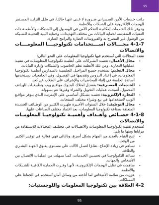 95
‫تمر‬ ‫المس‬ ‫د‬ ‫التزاي‬ ‫ل‬ ‫ظ‬ ‫في‬ ،‫ا‬ ً‫حالي‬ ‫ا‬ ‫عنه‬ ‫نى‬ ‫غ‬ ‫ال‬ ‫رورة‬ ‫ض‬ ‫يبراني‬ ‫الس‬ ‫األمن‬ ‫دمات‬ ‫خ‬ ‫اتت‬ ‫ب‬
.‫واألنظمة‬ ‫الشبكات‬ ‫على‬ ‫اإللكترونية‬ ‫للهجمات‬
‫ذات‬ ‫ة‬ ‫واألنظم‬ ‫بكات‬ ‫الش‬ ‫إلى‬ ‫ول‬ ‫الوص‬ ‫في‬ ‫اآلمن‬ ‫التحكم‬ ‫ة‬ ‫إمكاني‬ ‫دمات‬ ‫الخ‬ ‫ك‬ ‫تل‬ ‫وفر‬ ‫وت‬
‫بكة‬ ‫للش‬ ‫ة‬ ‫التحتي‬ ‫البنية‬ ‫وحماية‬ ،‫التهديدات‬ ‫مختلف‬ ‫من‬ ‫البيانات‬ ‫لحماية‬ ،‫المتقدمة‬ ‫التقنيات‬
.‫الضارة‬ ‫والبرامج‬ ‫الضارة‬ ‫والفيروسات‬ ‫به‬ ‫المصرح‬ ‫غير‬ ‫الوصول‬ ‫من‬
4-1-7
‫ات‬ ‫المعلوم‬ ‫ا‬ ‫تكنولوجي‬ ‫تخدامات‬ ‫اس‬ ‫االت‬ ‫مج‬
‫واالتصاالت‬
‫تتعدد‬
‫المعلومات‬ ‫تكنولوجيا‬ ‫فيها‬ ‫ستخدم‬ُ‫ت‬ ‫التي‬ ‫المجاالت‬
:‫التالي‬ ‫النحو‬ ‫على‬

:‫األعمال‬ ‫مجال‬
‫ذ‬ ‫تنفي‬ ‫في‬ ‫ات‬ ‫المعلوم‬ ‫ا‬ ‫تكنولوجي‬ ‫ة‬ ‫أنظم‬ ‫على‬ ‫ركات‬ ‫الش‬ ‫د‬ ‫تعتم‬
.‫البيانات‬ ‫وإدارة‬ ‫والشبكات‬ ‫الحاسوب‬ ‫نظم‬ ‫األنظمة‬ ‫تلك‬ ‫ومن‬ ،‫التجارية‬ ‫عملياتها‬

:‫التعليم‬ ‫مجال‬
‫ا‬ ‫تكنولوجي‬ ‫ة‬ ‫أنظم‬ ‫دارس‬ ‫بالم‬ ‫ة‬ ‫التعليمي‬ ‫ل‬ ‫المراح‬ ‫ع‬ ‫جمي‬ ‫تستخدم‬
‫تخدمها‬ ‫يس‬ ‫ات‬ ‫الجامع‬ ‫وفي‬ ،‫ول‬ ‫الفص‬ ‫في‬ ‫وتقديمها‬ ‫الدروس‬ ‫إعداد‬ ‫في‬ ،‫المعلومات‬
.‫عد‬ُ‫ب‬ ‫عن‬ ‫الطالب‬ ‫على‬ ‫واإلشراف‬ ‫المحاضرات‬ ‫إلقاء‬ ‫في‬ ‫الجامعة‬ ‫أساتذة‬

:‫رفية‬ ‫المص‬ ‫دمات‬ ‫الخ‬
‫اتف‬ ‫لله‬ ‫ات‬ ‫وتطبيق‬ ‫ويب‬ ‫ع‬ ‫مواق‬ ‫وك‬ ‫البن‬ ‫امتالك‬ ‫ل‬ ‫بفض‬
.‫بسهولة‬ ‫تتم‬ ‫وغيرها‬ ‫والشراء‬ ‫التحويل‬ ‫عمليات‬ ‫أصبحت‬ ،‫المحمول‬

:‫اإللكترونية‬ ‫التجارة‬
‫ع‬ ‫مواق‬ ‫وفر‬ ‫ي‬ ‫ذي‬ ‫ال‬ ‫ترنت‬ ‫اإلن‬ ‫على‬ ‫ي‬ ‫أساس‬ ‫كل‬ ‫بش‬ ‫د‬ ‫تعتم‬
.‫المنتجات‬ ‫مختلف‬ ‫وشراء‬ ‫بيع‬ ‫في‬ ‫الستخدامها‬ ‫الويب‬

:‫التوظيف‬ ‫مجال‬
‫دة‬ ‫الجدي‬ ‫ائف‬ ‫الوظ‬ ‫من‬ ‫ير‬ ‫الكث‬ ‫رت‬ ‫ظه‬ ‫يرة‬ ‫األخ‬ ‫السنوات‬ ‫خالل‬
.‫عليها‬ ‫الصناعات‬ ‫مختلف‬ ‫اعتماد‬ ‫بعد‬ ،‫المعلومات‬ ‫تكنولوجيا‬ ‫بصناعة‬ ‫المتعلقة‬
4-1-8
‫ات‬ ‫المعلوم‬ ‫ا‬ ‫تكنولوجي‬ ‫ة‬ ‫وأهمي‬ ‫داف‬ ‫وأه‬ ‫ائص‬ ‫خص‬
‫واالتصاالت‬
‫ستخدم‬ُ‫ت‬
‫االت‬ ‫واالتص‬ ‫ات‬ ‫المعلوم‬ ‫ا‬ ‫تكنولوجي‬ ‫ة‬ ‫تقني‬
‫من‬ ‫تفادة‬ ‫لالس‬ ‫االت‬ ‫المج‬ ‫ف‬ ‫مختل‬ ‫في‬
:‫يلي‬ ‫ما‬ ‫ومنها‬ ‫مزاياها‬

‫ير‬ ‫الكث‬ ‫ير‬ ‫توف‬ ‫في‬ ‫ة‬ ‫فعال‬ ‫فهي‬ ‫وبالتالي‬ ،‫أسرع‬ ‫بشكل‬ ‫المهام‬ ‫من‬ ‫بالعديد‬ ‫القيام‬ ‫تتيح‬
.‫الوقت‬ ‫من‬

‫ري‬ ‫البش‬ ‫د‬ ‫الجه‬ ‫وق‬ ‫يف‬ ‫توى‬ ‫مس‬ ‫على‬ ‫اآلالت‬ ‫ل‬ ‫لعم‬ ‫ا‬ً‫ر‬ ‫نظ‬ ،‫اج‬ ‫اإلنت‬ ‫زيادة‬ ‫في‬ ‫تساهم‬
.‫والطاقة‬

‫بين‬ ‫ال‬ ‫االتص‬ ‫ات‬ ‫عملي‬ ‫من‬ ‫هلت‬ ‫س‬ ‫ا‬ ‫كم‬ ،‫دمات‬ ‫الخ‬ ‫ين‬ ‫تحس‬ ‫في‬ ‫ا‬ ‫التكنولوجي‬ ‫تساعد‬
.‫والجهات‬ ‫األشخاص‬

‫بكات‬ ‫للش‬ ‫ة‬ ‫الكافي‬ ‫ة‬ ‫الحماي‬ ‫رت‬ ‫وف‬ ‫ا‬ ‫ألنه‬ ،‫ة‬ ‫اإللكتروني‬ ‫الهجمات‬ ‫تقليل‬ ‫في‬ ‫ساهمت‬
.‫واألنظمة‬

‫على‬ ‫الحفاظ‬ ‫في‬ ‫ستخدم‬ُ‫ت‬ ‫أمان‬ ‫وسائل‬ ‫من‬ ‫أتاحته‬ ‫لما‬ ‫األشخاص‬ ‫سالمة‬ ‫من‬ ‫عززت‬
.‫الممتلكات‬
4-2
:‫واللوجستيات‬ ‫المعلومات‬ ‫تكنولوجيا‬ ‫بين‬ ‫العالقة‬
95
 