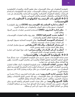 96
‫ة‬ ‫التكنولوجي‬ ‫ات‬ ‫والتقني‬ ‫األدوات‬ ‫تطبيق‬ ‫تمثل‬ ‫اللوجستيات‬ ‫مجال‬ ‫في‬ ‫المعلومات‬ ‫تكنولوجيا‬
‫تخدام‬ ‫اس‬ ‫التكنولوجيات‬ ‫هذه‬ ‫تشمل‬ .‫اللوجستيات‬ ‫وعمليات‬ ‫التوريد‬ ‫سلسلة‬ ‫إدارة‬ ‫لتحسين‬
،‫د‬ ‫بع‬ ‫عن‬ ‫عار‬ ‫واالستش‬ ،‫حابية‬ ‫الس‬ ‫بة‬ ‫والحوس‬ ،‫ة‬ ‫الجغرافي‬ ‫المعلومات‬ ‫وأنظمة‬ ،‫البرمجيات‬
.‫وغيرها‬ ،‫السيبراني‬ ‫واألمان‬ ‫الضخمة‬ ‫والتحليالت‬ ،‫االصطناعي‬ ‫والذكاء‬
4-2-1
‫في‬ ‫ات‬ ‫المعلوم‬ ‫ا‬ ‫لتكنولوجي‬ ‫ية‬ ‫الرئيس‬ ‫ات‬ ‫المكون‬
‫اللوجستيات‬
:

( ‫تية‬ ‫اللوجس‬ ‫لة‬ ‫السلس‬ ‫إدارة‬ ‫ة‬ ‫أنظم‬
SCM
:)
‫ا‬ ‫تكنولوجي‬ ‫هل‬ ‫تس‬
.‫التوريد‬ ‫سلسلة‬ ‫عبر‬ ‫والمعلومات‬ ‫الموارد‬ ‫تدفق‬ ‫وإدارة‬ ‫تنسيق‬ ‫المعلومات‬

( ‫المخزون‬ ‫إدارة‬ ‫نظم‬
IMS
::)
‫واد‬ ‫الم‬ ‫زين‬ ‫تخ‬ ‫ات‬ ‫عملي‬ ‫ين‬ ‫لتحس‬ ‫تخدم‬ ‫تس‬
.‫الهدر‬ ‫وتقليل‬

( ‫الجغرافيا‬ ‫تحديد‬ ‫أنظمة‬
GIS
:)
‫تيات‬ ‫اللوجس‬ ‫ات‬ ‫لعملي‬ ‫مكانية‬ ‫رؤية‬ ‫توفر‬
.‫والمسارات‬ ‫للطرق‬ ‫ال‬ّ‫ع‬‫الف‬ ‫التخطيط‬ ‫وتسهل‬

:‫السحابية‬ ‫الحوسبة‬ ‫استخدام‬
‫ول‬ ‫الوص‬ ‫هيل‬ ‫تس‬ ‫السحابية‬ ‫للحوسبة‬ ‫يمكن‬
.‫ديناميكية‬ ‫لوجستية‬ ‫خدمات‬ ‫وتقديم‬ ‫البيانات‬ ‫إلى‬

‫طناعي‬ ‫االص‬ ‫ذكاء‬ ‫وال‬ ‫التحليالت‬ ‫تخدام‬ ‫اس‬
‫ات‬ ‫البيان‬ ‫ل‬ ‫بتحلي‬ ‫مح‬ ‫تس‬ :
.‫األداء‬ ‫وتحسين‬ ‫دقيقة‬ ‫قرارات‬ ‫التخاذ‬ ‫ال‬ّ‫ع‬‫ف‬ ‫بشكل‬

:‫يبراني‬ ‫والس‬ ‫ات‬ ‫البيان‬ ‫ان‬ ‫أم‬ ‫ة‬ ‫أنظم‬
‫ة‬ ‫حماي‬ ‫في‬ ‫ا‬ ً‫حيوي‬ ‫ا‬ً‫دور‬ ‫تلعب‬
.‫السيبراني‬ ‫األمان‬ ‫لتهديدات‬ ‫والتصدي‬ ‫المعلومات‬
4-2-2
:‫واللوجستيات‬ ‫المعلومات‬ ‫تكنولوجيا‬
‫ذا‬ ‫ه‬ ‫كل‬ ‫يش‬ ‫حيث‬ ،‫ات‬ ‫المعلوم‬ ‫ا‬ ‫تكنولوجي‬ ‫و‬ ‫نح‬ ‫ذري‬ ‫ج‬ ‫ول‬ ‫بتح‬ ‫تيات‬ ‫اللوجس‬ ‫صناعة‬ ‫تتسم‬
‫ر‬ ‫يظه‬ .‫ة‬ ‫الحديث‬ ‫د‬ ‫التوري‬ ‫ل‬ ‫سالس‬ ‫في‬ ‫ة‬ ‫والتنمي‬ ‫الكفاءة‬ ‫لتحقيق‬ ‫األساسية‬ ‫الركيزة‬ ‫التحول‬
:‫جوانب‬ ‫عدة‬ ‫في‬ ‫واضح‬ ‫بشكل‬ ‫التفاعل‬ ‫هذا‬
‫العمليات‬ ‫كفاءة‬ ‫تحسين‬ :‫أوال‬
‫ل‬ ‫لتحلي‬ ‫ة‬ ‫ال‬ّ‫ع‬‫ف‬ ‫أدوات‬ ‫المعلومات‬ ‫تكنولوجيا‬ ‫تقدم‬ :
‫مكن‬ُ‫ي‬ ‫تية‬ ‫اللوجس‬ ‫لة‬ ‫السلس‬ ‫إدارة‬ ‫ة‬ ‫أنظم‬ ‫تخدام‬ ‫اس‬ .‫تية‬ ‫اللوجس‬ ‫ات‬ ‫العملي‬ ‫ين‬ ‫وتحس‬
‫توى‬ ‫مس‬ ‫على‬ ‫األداء‬ ‫ل‬ ‫وتحلي‬ ‫ة‬ ‫مراقب‬ ‫خالل‬ ‫من‬ ‫ات‬ ‫العملي‬ ‫دفق‬ ‫ت‬ ‫ين‬ ‫تحس‬ ‫من‬ ‫ات‬ ‫المنظم‬
.‫التوريد‬ ‫سلسلة‬
:‫زون‬ ‫المخ‬ ‫إدارة‬ ‫تحسين‬ :‫ثانيا‬
‫من‬ ‫زأ‬ ‫يتج‬ ‫ال‬ ‫ًا‬‫ء‬‫ز‬ ‫ج‬ ‫زون‬ ‫المخ‬ ‫إدارة‬ ‫نظم‬ ‫بر‬ ‫تعت‬
‫وتقليل‬ ،‫باالحتياجات‬ ‫التنبؤ‬ ‫تحسين‬ ‫ذلك‬ ‫يتيح‬ .‫اللوجستيات‬ ‫مجال‬ ‫في‬ ‫المعلومات‬ ‫تكنولوجيا‬
.‫التكاليف‬ ‫وتقليل‬ ‫المساحة‬ ‫استغالل‬ ‫تحسين‬ ،‫وبالتالي‬ ،‫المخزون‬ ‫مستويات‬
:‫والرصد‬ ‫التتبع‬ :‫ثالثا‬
‫يمكن‬ ،‫ع‬ ‫التتب‬ ‫وأنظمة‬ ‫الجغرافي‬ ‫التحديد‬ ‫تقنيات‬ ‫خالل‬ ‫من‬
‫ات‬ ‫العملي‬ ‫فافية‬ ‫ش‬ ‫من‬ ‫د‬ ‫يزي‬ ‫ذا‬ ‫ه‬ .‫ائع‬ ‫البض‬ ‫ة‬ ‫حرك‬ ‫وتتبع‬ ‫الشحنات‬ ‫رصد‬ ‫تحسين‬ ‫للشركات‬
.‫مشكلة‬ ‫أو‬ ‫تأخير‬ ‫أي‬ ‫حدوث‬ ‫حالة‬ ‫في‬ ‫ال‬ّ‫ع‬‫الف‬ ‫التفاعل‬ ‫من‬ ‫ن‬ِّ‫مك‬ُ‫وي‬
96
 