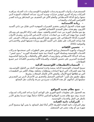 99
‫ة‬ ‫بمراقب‬ ‫لة‬ ‫الص‬ ‫ذات‬ ‫تيات‬ ‫اللوجس‬ ‫ا‬ ‫تكنولوجي‬ ‫دمات‬ ‫وخ‬ ‫ع‬ ‫التتب‬ ‫وأدوات‬ ‫عرات‬ ‫المستش‬
‫تي‬ ‫ال‬ ‫ة‬ ‫التنبؤي‬ ‫التحليالت‬ ‫اعد‬ ‫تس‬ .‫رع‬ ‫أس‬ ‫ه‬ ‫توجي‬ ‫ارات‬ ‫خي‬ ‫ير‬ ‫لتوف‬ ‫المرور‬ ‫وحركة‬ ‫المركبات‬
‫ر‬ ‫العم‬ ‫ادة‬ ‫وزي‬ ‫اطر‬ ‫المخ‬ ‫من‬ ‫ف‬ ‫التخفي‬ ‫في‬ ‫اآللي‬ ‫والتعلم‬ ‫طناعي‬ ‫االص‬ ‫الذكاء‬ ‫برامج‬ ‫تنتجها‬
.‫والمعدات‬ ‫للمركبات‬ ‫االفتراضي‬

‫االستدامة‬ ‫زيادة‬
‫يد‬ ‫أكس‬ ‫اني‬ ‫ث‬ ‫من‬ ‫ل‬ ‫تقل‬ ‫تي‬ ‫ال‬ ‫ة‬ ‫المنهجي‬ ‫يرات‬ ‫التغي‬ ‫يز‬ ‫بتحف‬ ‫رقمي‬ ‫ال‬ ‫ول‬ ‫التح‬ ‫تقنيات‬ ‫تقوم‬
.‫العالمي‬ ‫االقتصادي‬ ‫للمنتدى‬ ‫معلن‬ ‫هدف‬ ‫وهو‬ ،‫الكربون‬
‫ائل‬ ‫وس‬ ‫في‬ ‫الكربون‬ ‫إزالة‬ ‫تلعب‬ ‫سوف‬ ،‫والتعقيد‬ ‫الحجم‬ ‫حيث‬ ‫من‬ ‫التوريد‬ ‫سالسل‬ ‫نمو‬ ‫مع‬
‫األدوات‬ ‫ل‬ ‫وتعم‬ .‫راري‬ ‫الح‬ ‫اس‬ ‫االحتب‬ ‫ازات‬ ‫غ‬ ‫ات‬ ‫انبعاث‬ ‫من‬ ‫د‬ ‫الح‬ ‫في‬ ‫ا‬ ً‫م‬‫مه‬ ‫ا‬ً‫دور‬ ‫ل‬ ‫النق‬
‫ل‬ ‫ك‬ .‫فر‬ ‫الس‬ ‫افات‬ ‫مس‬ ‫ير‬ ‫وتقص‬ ‫ليم‬ ‫التس‬ ‫طرق‬ ‫تحسين‬ ‫على‬ ‫االصطناعي‬ ‫بالذكاء‬ ‫المعززة‬
‫اعي‬ ‫واالجتم‬ ‫البيئي‬ ‫تصنيفها‬ ‫وزيادة‬ ‫الكربون‬ ‫أكسيد‬ ‫ثاني‬ ‫تقليل‬ ‫على‬ ‫الشركات‬ ‫يساعد‬ ‫هذا‬
( ‫والحوكمة‬
ESG
.)

‫الكفاءة‬ ‫تحسين‬
‫ركات‬ ‫ش‬ ‫تستخدمها‬ ‫التي‬ ‫التطورات‬ ‫بعض‬ ‫هي‬ ‫التتبع‬ ‫وبرامج‬ ‫االستشعار‬ ‫وأجهزة‬ ‫الروبوتات‬
.”‫لمس‬ ‫دون‬ ‫“ب‬ ‫د‬ ‫التوري‬ ‫لة‬ ‫لسلس‬ ‫تحتية‬ ‫بنية‬ ‫إلنشاء‬ ‫التوريد‬ ‫وسلسلة‬ ‫اللوجستية‬ ‫الخدمات‬
‫وبية‬ ‫الحاس‬ ‫برامج‬ ‫وال‬ ‫والتحليالت‬ ‫اآللي‬ ‫التعلم‬ ‫ات‬ ‫وخوارزمي‬ ‫طناعي‬ ‫االص‬ ‫ذكاء‬ ‫ال‬ ‫اعد‬ ‫يس‬
‫ع‬ ‫جمي‬ ‫بر‬ ‫ع‬ ‫اءة‬ ‫الكف‬ ‫ين‬ ‫وتحس‬ ‫ة‬ ‫اآللي‬ ‫يانة‬ ‫والص‬ ‫العمليات‬ ‫تحسين‬ ‫على‬ ‫المديرين‬ ‫المتقدمة‬
.‫القطاعات‬

‫الذكية‬ ‫اللوجستية‬ ‫التطبيقات‬/‫المنصات‬
.‫تية‬ ‫اللوجس‬ ‫الحلول‬ ‫من‬ ‫كاملة‬ ‫لمجموعة‬ ‫واحدة‬ ‫بمنصة‬ ‫الذكية‬ ‫اللوجستية‬ ‫المنصات‬ ‫تسمح‬
‫ات‬ ‫التطبيق‬ ‫من‬ ‫الكثير‬ ‫وهناك‬ ،‫مختلفة‬ ‫ومتطلبات‬ ‫احتياجات‬ ‫لديها‬ ‫التي‬ ‫للشركات‬ ‫مفيد‬ ‫هذا‬
.‫وغيرها‬ ،‫السجالت‬ ‫إلكمال‬ ‫اآلخر‬ ‫والبعض‬ ،‫األميال‬ ‫لتتبع‬ ‫إطالقها‬ ‫تم‬ ‫التي‬
‫ترض‬ ‫المف‬ ‫من‬ ‫تي‬ ‫ال‬ ‫ال‬ ‫األحم‬ ‫من‬ ‫ق‬ ‫والتحق‬ ‫التسجيل‬ ‫السائقين‬ ”‫|أوبر‬ ‫مثل‬ ‫تطبيق‬ ‫ل‬ّ‫ه‬‫يس‬
.‫البضائع‬ ‫نقل‬ ‫وأساليب‬ ‫سرعة‬ ‫من‬ ‫تسرع‬ ‫االبتكارات‬ ‫هذه‬ ‫كل‬ .‫أماكنهم‬ ‫إلى‬ ‫تسليمها‬

‫المواقع‬ ‫تحديد‬ ‫نظام‬ ‫تتبع‬
‫نوات‬ ‫لس‬ ‫ركات‬ ‫الش‬ ‫اعد‬ ‫س‬ ‫ا‬ً‫ر‬ ‫أم‬ ‫اتف‬ ‫اله‬ ‫على‬ ‫الفوري‬ ‫التتبع‬ ‫معلومات‬ ‫على‬ ‫الحصول‬ ‫يعد‬
( ‫المي‬ ‫الع‬ ‫ع‬ ‫المواق‬ ‫د‬ ‫تحدي‬ ‫نظام‬ ‫تتبع‬ ‫ويعد‬ .‫عديدة‬
GPS
‫ر‬ ‫األم‬ ‫ق‬ ‫يتعل‬ ‫دما‬ ‫عن‬ ‫ا‬ ً‫م‬‫مه‬ً ‫امال‬ ‫ع‬ )
.‫اللوجستية‬ ‫والخدمات‬ ‫النقل‬ ‫في‬ ‫بالنظر‬

‫القيادة‬ ‫ذاتية‬ ‫المركبات‬
‫ثر‬ ‫أك‬ ‫ستصبح‬ ‫أنها‬ ‫يعني‬ ‫ما‬ ،‫البضائع‬ ‫لنقل‬ ‫ا‬ً‫أمان‬ ‫األكثر‬ ‫الطريقة‬ ‫القيادة‬ ‫ذاتية‬ ‫المركبات‬ ‫توفر‬
.‫المستقبل‬ ‫في‬ ‫مضى‬ ‫وقت‬ ‫أي‬ ‫من‬ ‫شهرة‬
99
 