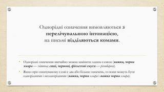 Однорідні означення вимовляються з
перелічувальною інтонацією,
на письмі відділяються комами.
• Однорідні означення звичайно можна замінити одним словом (важка, чорна
хмара — гнітюча; сині, червоні, фіолетові смуги — різнобарвні).
• Якщо при означуваному слові є два або більше означень, то вони можуть бути
однорідними і неоднорідними (важка, чорна хмара і важка чорна хмара).
 