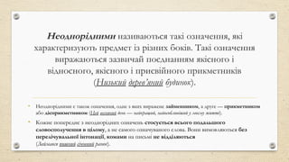 Неоднорідними називаються такі означення, які
характеризують предмет із різних боків. Такі означення
виражаються зазвичай поєднанням якісного і
відносного, якісного і присвійного прикметників
(Низький дерев’яний будинок).
• Неоднорідними є також означення, одне з яких виражене займенником, а друге — прикметником
або дієприкметником (Цей весняний день — найкращий, найособливіший у моєму житті).
• Кожне попереднє з неоднорідних означень стосується всього подальшого
словосполучення в цілому, а не самого означуваного слова. Вони вимовляються без
перелічувальної інтонації, комами на письмі не відділяються
(Займався пишний січневий ранок).
 