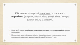 Обставини однорідні лише тоді, коли вони є
переліком (у парках, садах і лісах; вранці, вдень і ввечері;
радісно, весело, із запалом).
• Якщо ж обставини по-різному характеризують дію, то вони неоднорідні (вранці у
парку радісно).
• Неоднорідні також обставини, які хоч і відповідають на те саме питання, проте
доповнюють одна одну, залежать одна від одної (на галявині в лісі).
 