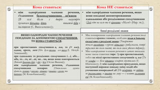 Кома ставиться: Кома НЕ ставиться:
• між однорідними членами речення,
з’єднаними безсполучниковим зв’язком
(В селі бігли з дворів назустріч
чумакам дівчата, діти, поважні діди з
палицями (С. Васильченко));
• між однорідними членами речення, якщо
вони поєднані неповторюваними
єднальними або розділовими сполучниками
(Зліз кіт на сало та й кричить: «Мало!» (Нар. тв.)).
ЯКЩО ОДНОРІДНІ ЧЛЕНИ РЕЧЕННЯ
ПОЄДНАНІ ЗА ДОПОМОГОЮ СПОЛУЧНИКІВ,
ТО КОМА СТАВИТЬСЯ:
при протиставних сполучниках а, але, та (= але),
однак, проте, зате (Ніч була темна, але тиха (І. Нечуй-
Левицький);
при єднальних та розділових сполучниках і…і, або…
або, то…то, ні…ні, чи…чи, якщо вони повторюються
(Ведмеді бувають бурі, і сірі, і білі (Остап Вишня));
між однорідними членами речення, з’єднаними
сполучниками попарно (Оживлялась музика
крапель, сумних і веселих, лінивих і жвавих, глухих та
дзвінких (М. Коцюбинський)).
• Між поширеними однорідними членами речення іноді
ставиться крапка з комою, особливо коли в їхньому
складі вже є розділові знаки (Товариство
почало виходити з куреня; віталося з рибалками, котрі
поралися то коло снасті, то коло свого убогого добутку).
• Між однорідними членами речення в деяких випадках
може також ставитися тире: 1) при протиставленні,
тобто на місці протиставних сполучників а, але (То
не хмара — біла пташка хмарою спустилась (Т.
Шевченко)); 2) між однорідними присудками, якщо
наступний виражає швидку зміну подій або
уточнення попередньої дії (Не вечеряти, не сидіти,
не розмовляти, а впасти на лаву — і вмить склепити
очі (М. Коцюбинський)).
Інші розділові знаки
 